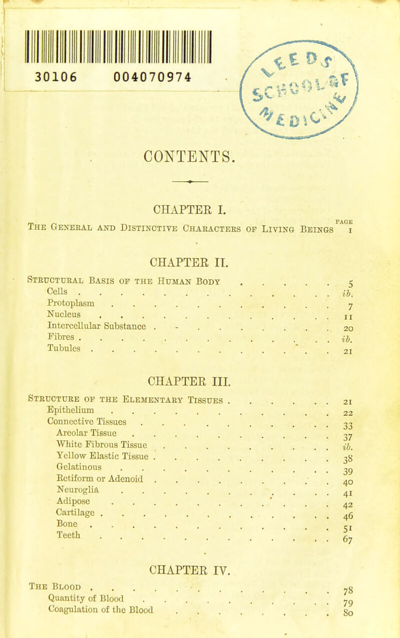 CONTENTS. CHAPTER I. The Genebal and Distinctive Chaeactees op Living Beings CHAPTER IT. Steuctusal Basis op the Human Body 5 Cells ij)^ Protoplasm 7 Nucleus II Intercellular Substance . - 20 Fibres Tubules  _ .21 CHAPTER III. Structure op the Elementary Tissues 21 Epithelium 22 Connective Tissues 23 Areolar Tissue 27 White Fibrous Tissue ij. Yellow Elastic Tissue Gelatinous 29 Retiform or Adenoid .40 Neuroglia ^i Adipose ' _ _ .42 Cartilage Bone -J Teeth 67 CHAPTER IV. The Blood Quantity of Blood Coagulation of the Blood go