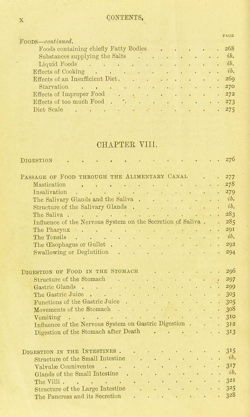 PAGE Foods—continueA. Foods containing cMefly Fatty Bodies 268 Substances supplying tlie Salts ib. Liquid Foods ib. Effects of Cooking ih Effects of an Insufficient Diet 269 Starvation 270 Efiects of Improper Food . 272 Effects of too much Food . ' 273 Diet Scale . . . • • .• 275 CHAPTER VIII. Digestion 276 Passage of Food theough the Alimentaey Canal . . 277 Mastication 278 Insalivation 279 The Salivary Glands and the Saliva ib. Sti'ucture of the Salivary Glands ib. The Saliva 283 Influence of the Nervous System on the Secretion of Saliva . . 285 The Pharynx ■ ... 291 The Tonsils ib. The (Esophagus or Gullet 292 Swallowing or Deglutition .... ... 294 Digestion op Food in the Stomach 296 Structure of the Stomach . . . . . . . .297 Gastric Glands 299 The Gastric Juice 303 Functions of the Gastric Juice 305 Movements of the Stomach 308 Vomiting 31° Influence of the Nervous System on Gastric Digestion . . .312 Digestion of the Stomach after Death 313 Digestion in the Intestines 31S Sti-ucture of the Small Intestine ib. ValvulEe Conniventes 3'? Glands of the Small Intestine ib. The Villi 321 Structure of the Large Intestine 32S The Pancreas and its Secretion . . . . 328