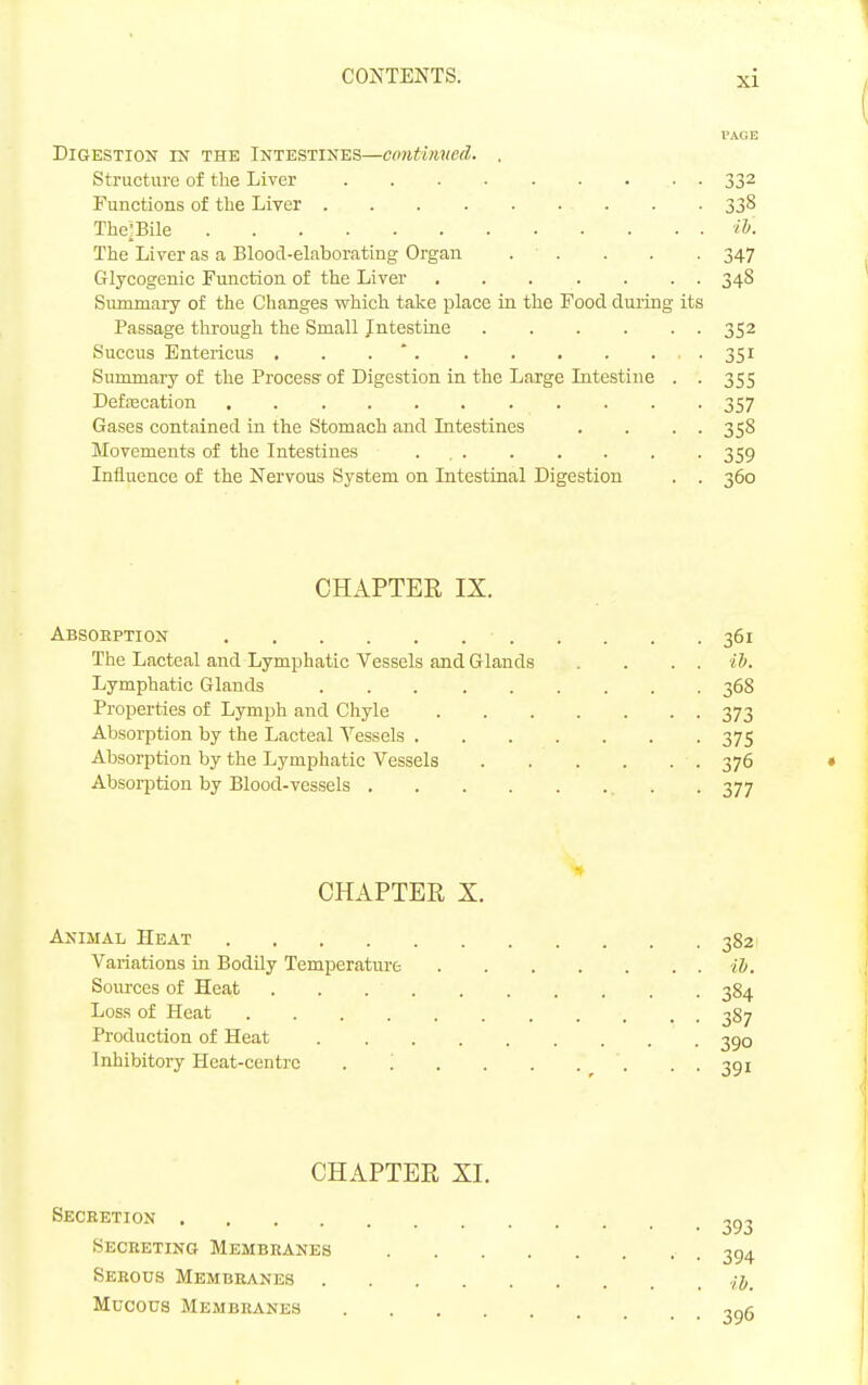 PAGE Digestion in the Intestines—cmitinued. . Structure of the Liver • . 332 Functions of the Liver 338 The-Bile iTj. The Liver as a Blood-elaborating Organ . ■ . . . . 347 Glycogenic Function of the Liver 348 Summary of the Changes which take place in the Food, during its Passage through the Small Intestiae 352 Succus Entericus , . . * . 351 Sununary of the Process of Digestion in the Large Litestine . . 355 Defascation 357 Gases contained in the Stomach and Intestines . . . . 358 Movements of the Intestines . 359 Influence of the Nervous System on Intestinal Digestion . . 360 CHAPTER IX. Absoeption 361 The Lacteal and Lymphatic Vessels and Glands . . . . ib. Lymphatic Glands 368 Properties of Lymph and Chyle 373 Absorption by the Lacteal Vessels 375 Absorption by the Lymphatic Vessels 376 Absorption by Blood-vessels . 377 CHAPTER X. Animal Heat 3821 Variations in Bodily Temperature ib. Sources of Heat 384 Loss of Heat 387 Production of Heat 390 Inhibitory Heat-centre . '. . . . . . . . 391 CHAPTER XI. Seceetion 293 Secreting Membbanes 3^4 Serous Membranes ./j. Mucous Membranes 2^5