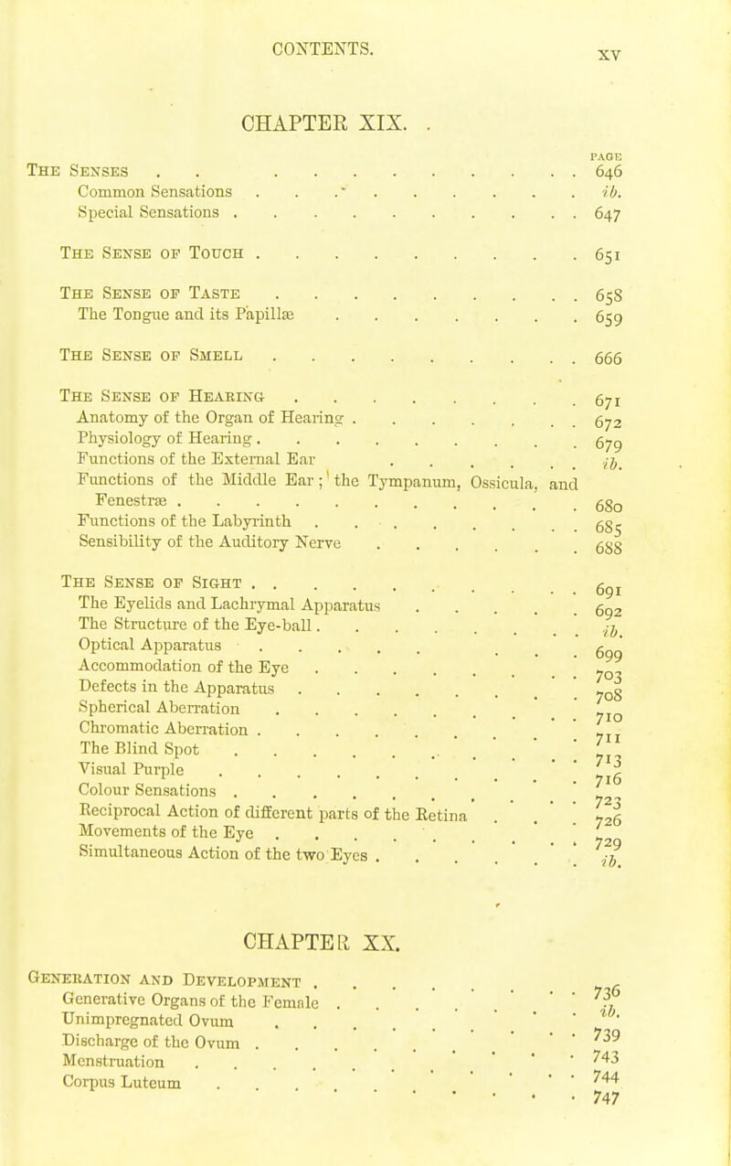 XV CHAPTER XIX. . PAGE The Senses . . 646 Common Sensations . . .' ib. Special Sensations 647 The Sense op Touch 651 The Sense op Taste 658 The Tongue and its Papillaj 659 The Sense of Smell 665 The Sense op Heaeing 671 Anatomy of the Organ of Hearing 672 Physiology of Hearing 6^^ Functions of the External Ear Functions of the Middle Ear;' the Tympanum, Ossicula, and Fenestrse ggg Functions of the Labyrinth . gg^ Sensibility of the Auditory Nerve 5g§ The Sense op Sight 691 The Eyelids and Lachrymal Apparatus .... 602 The Structure of the Eye-ball ' . ' . ' v J Optical Apparatus _ g ' Accommodation of the Eye »q Defects in the Apparatus '.708 Spherical Aberration Chi-omatic Aberration '711 The Blind Spot  yj Visual Purple  '  ' yJe Colour Sensations ' t -. Reciprocal Action of difEcrenf parts of the Eetina' . ' . '  726 Movements of the Eye ' i. Simultaneous Action of the two Eyes . . . . ' . ' -ib CHAPTER XX. Genekation and Development Generative Organs of the Female . . . . ' . '  ^7 Unimpregnated Ovum ' , ' ' • * • Discharge of the Ovum • • . 739 MenstiTiation ' ' ' ^^^3 Corpus Luteum . • . . 744 747