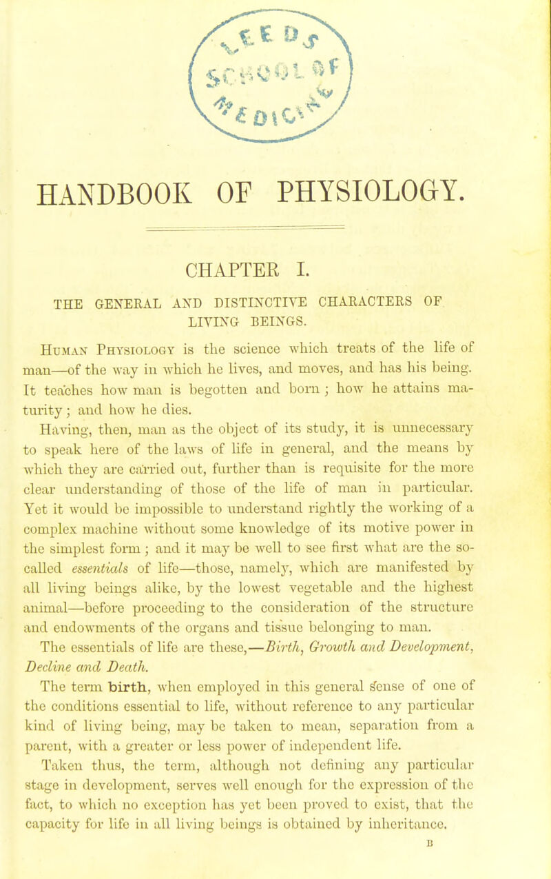 HANDBOOK OF PHYSIOLOGY. CHAPTER I. THE GENERAL AXD DISTINCTIVE CHARACTERS OF LIVING BEINGS. Human Physiology is the science which treats of the life of man—of the way in which he lives, and moves, and has his being. It teaches how man is begotten and born ; how he attains ma- turity ; and how he dies. Having, then, man as the object of its study, it is unnecessary to speak here of the laws of life in general, and the means by which they are carried out, further than is requisite for the more clear understanding of those of the life of man in pai-ticular. Yet it would be impossible to understand rightly the working of a complex machine without some knowledge of its motive power in the simplest form; and it may be well to see first what are the so- called essentials of life—those, namely, which are manifested by all living beings alike, by the lowest vegetable and the highest animal—before proceeding to the consideration of the structure and endowments of the organs and tissue belonging to man. The essentials of life are these,—Birth, Growth and Development, Decline and Death. The term birtli, when employed in this general ^ense of one of the conditions essential to life, without reference to any particular kind of living being, may be taken to mean, separation from a parent, with a greater or less power of independent life. Taken thus, the term, although not defining any particular stage in development, serves well enough for the expression of the fact, to which no exception lias yet been proved to exist, that the capacity for life in all living beings is obtained by inheritance. B