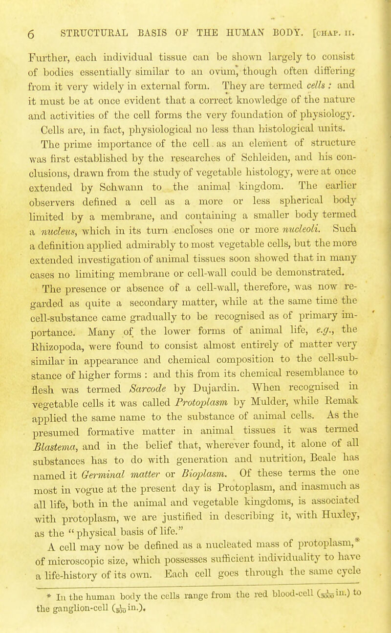 Further, each individual tissue can be shown kirgcly to consist of bodies essentially similar to an oviun* though often differing from it very widely in external form. They are tenned cells : and it must be at once evident that a correct knowledge of the nature and activities of the cell forms the very foundation of physiology. Cells are, in fact, physiological no less than histological imits. The prime importance of the cell. as an element of structure was first established by the researches of Schleiden, and his con- clusions, dra-svn from the study of vegetable histology, were at once extended by Schwann to the animal kingdom. The earlier observers defined a cell as a more or less spherical body limited by a membrane, and containing a smaller body termed a nucleus, which in its turn encloses one or more nucleoli. Such a definition applied admirably to most vegetable cells, but the more extended investigation of animal tissues soon showed that in many cases no limiting membrane or cell-wall could be demonstrated. The presence or absence of a cell-wall, therefore, was now re- garded as quite a secondary matter, while at the same time the cell-substance came gradually to be recognised as of primary im- portance. Many of the lower forms of animal life, e.g., the Khizopoda, were found to consist almost entirely of matter very similar in appearance and chemical composition to the cell-sub- stance of higher forms : and this from its chemical resemblance to flesh was termed Sarcode by Dujardin. When recognised in vegetable cells it was called Proto23lasm by Mulder, while Remak applied the same name to the substance of animal cells. As the presumed formative matter in animal tissues it was termed Blastema, and in the belief that, wherever foimd, it alone of all substances has to do with generation and nutrition, Beale has named it Germinal matter or Biojdasm. Of these tenns the one most in vogue at the present day is Protoplasm, and inasmuch as all life, both in the animal and vegetable kingdoms, is associated with protoplasm, we are justified in describing it, with Huxley, as the  physical basis of life. A cell may now be defined as a nucleated mass of protoplasm,* of microscopic size, which possesses suflicient individuality to have a life-history of its own. Each cell goes tlu-ough the same cycle » In the human body the cells range fi'om the red blood-cell (gohoiu-) ^ the ganglion-cell Gfeiu.).