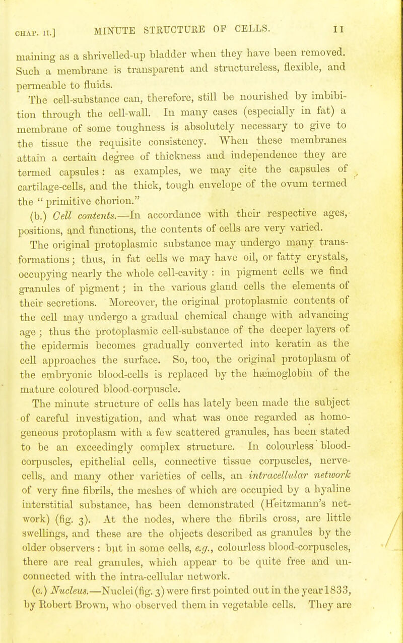 mainiiig as a shrivelled-up bladder when they have been removed. Such a membrane is transparent and structureless, flexible, and pei-meable to fluids. The cell-substance can, therefore, still be nourished by imbibi- tion through the cell-wall. In many cases (especially in fat) a membrane of some toughness is absolutely necessary to give to the tissue the requisite consistency. When these membranes attain a certain degree of thickness and independence they are tei-med capsules: as examples, we may cite the capsules of cartilage-cells, and the thick, tough envelope of the ovum termed the  primitive chorion. (b.) Cell contents.—In accordance with their respective ages, positions, J^nd functions, the contents of cells are very varied. The original protoplasmic substance may undergo many trans- formations ; thus, in fat cells we may have oil, or fatty crystals, occupying nearly the whole cell-cavity : in pigment cells we find granules of pigment; in the various gland cells the elements of their secretions. Moreover, the original protoplasmic contents of the cell may undergo a gradual chemical change with advancing age ; thus the protoplasmic cell-substance of the deeper layers of the epidermis becomes gradually converted into keratin as the ceU approaches the surface. So, too, the original protoplasm of the embryonic blood-cells is replaced by the hsemoglobin of the mature coloured blood-corpuscle. The minute structure of cells has lately been made the subject of careful investigation, and what was once regarded as homo- geneous protoplasm with a few scattered granules, has been stated to be an exceedingly complex structure. In colourless blood- corpuscles, epithelial cells, connective tissue corpuscles, nerve- cells, and many other varieties of cells, an intracellular netivork of very fine fibrils, the meshes of which are occupied by a hyaline interstitial substance, has been demonstrated (Heitzmann's net- work) (fig. 3). At the nodes, where the fibrils cross, are little swellings, and these are the objects described as granules by the older observers : b^t in some cells, e.g., colourless blood-corpuscles, there are real granules, which appear to be quite free and un- connected with the intra-cellular networli. (c.) Nucleus.—Nuclei(fig. 3) were first pointed out in the year 1833, by Robert Brown, who observed them in vegetable cells. They are