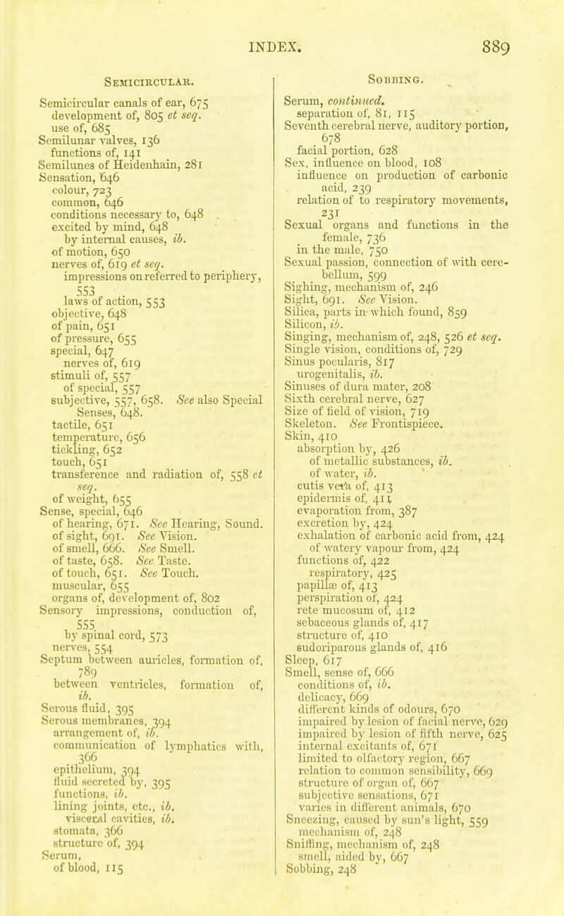 Semicircular. Semicii'cular canals of ear, 675 development of, 805 et seq. use of, 685 Semilunar valves, 136 functions of, i^l Semilunes of Heidenhain, 281 Sensation, 646 colour, 723 common, 646 conditions necessary to, 648 . excited by mind, 648 by internal causes, ib. of motion, 650 nerves of, 619 et seq. impressions onrefeiTcdto periphery, SS3 laws of action, 553 objective, 648 of pain, 651 of pressm-e, 655 special, 647 nerves of, 619 stimuli of, 557 of special, SS7 subjective, 557, 658. See also Special Senses, 648. tactile, 651 temperature, 656 tickling, 652 touch, 651 transference and radiation of, 558 et seq. of weight, 655 Sense, special, 646 of hearing, 671. Hearing, Sound, of sight, 6gi. See Vision, of smell, 666. See Smell, of taste, 658. See Taste, of touch, 651. See Touch, muscular, 655 organs of, development of, 802 Sensory impressions, conduction of, , 5SS by spinal cord, 573 nerves, 554 Septum between auricles, fomiation of, 789 bet^veen ventricles, foiination of, ib. Serous fluid, 395 Serous membranes, 394 arrangement of, ib. communication of lymphatics with, 366 epitlielium, 394 fluid secreted by, 395 functions, ib. lining joints, etc., ib. viscer/il cavities, ib. stomata, 366 structure of, 394 Serum, of blood, 115 Sobbing. Serum, continued. separation of, 81, 115 Seventh cerebral nerve, auditory portion, 678 facial portion, 628 Sex, influence on blood, 108 influence on production of carbonic acid, 239 relation of to respu'atory movements, 231 Sexual organs and functions in the female, 736 in the male, 750 Sexual passion, connection of with cere- bellmn, 599 Sighing, mechanism of, 246 Sight, 691. &(! Vision. Silica, parts in- which found, 859 Silicon, iO. Singing, mechanism of, 248, 526 et seq. Single vision, conditions of, 729 Sinus pocularis, 817 urogenitalis, ib. Sinuses of dura mater, 208 Sixth cerebral nerve, 627 Size of field of vision, 719 Skeleton. See Frontispiece. Skin, 410 absorption by, 426 of metallic substances, ib. of water, ib. cutis vei'a of, 413 ej)idermis of, 414 evaporation from, 387 excretion by, 424 exhalation of carbonic acid from, 424 of watery vapour from, 424 functions of, 422 respu-atory, 425 papilla; of, 413 perspii-ation of, 424 rete mucosum of, 412 sebaceous glands of, 417 structure of, 410 sudoriparous glands of, 416 Sleep, 617 Smell, sense of, 666 conditions of, ib. delicacy, 669 different kinds of odours, 670 impaired by lesion of facial nerve, 629 impau-ed by lesion of fifth nerve, 625 internal excitants of, 671 limited to olfactorj' region, 667 relation to common sensibility, 669 structure of organ of, 667 subjective sensations, 671 varies in ilift'erent animals, 670 Sneezing, caused by sun's light, 559 meclianism of, 248 Sniffing, mecliani.sm of, 248 smell, aided by, 667 Sobbing, 248