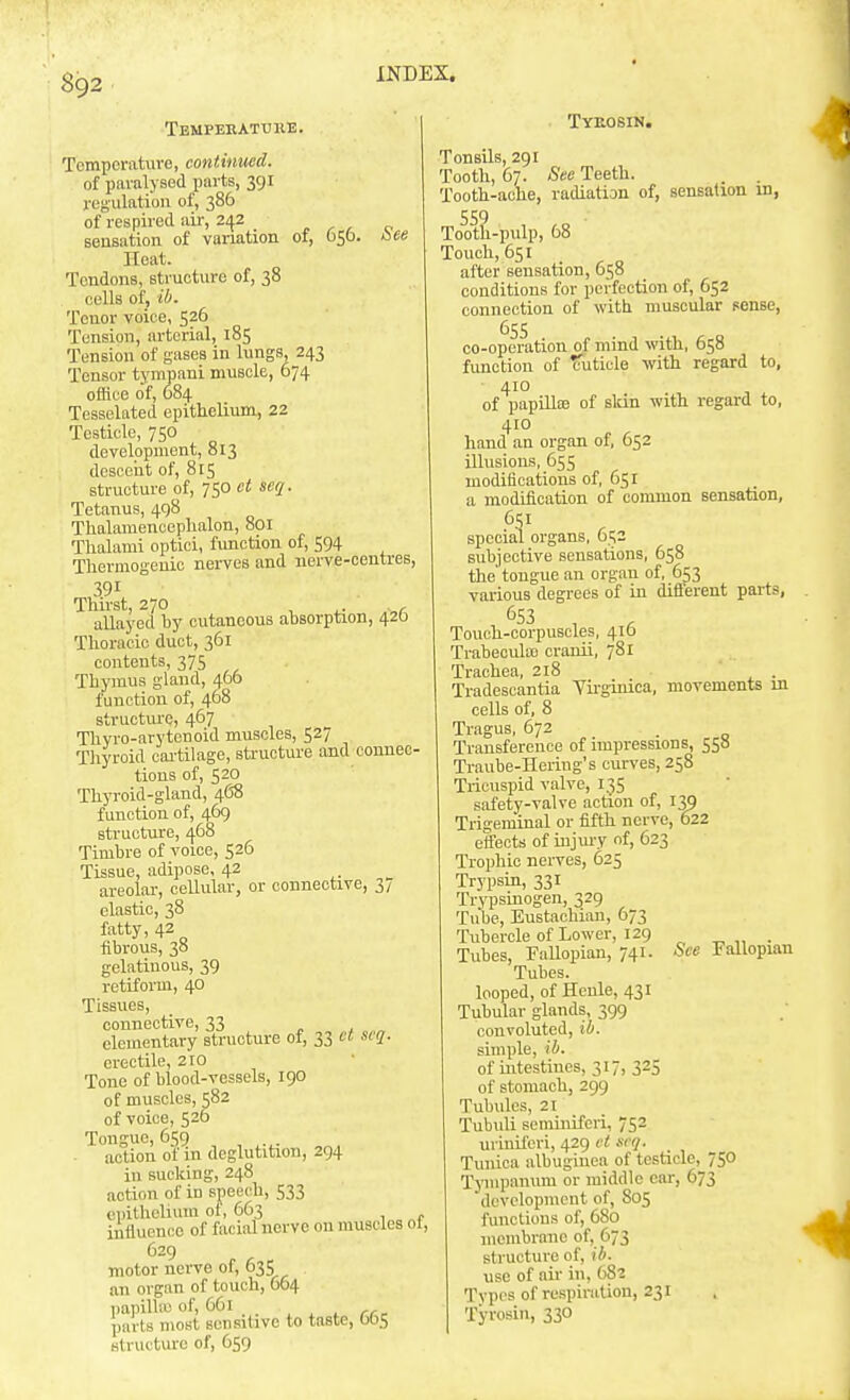 Tempehatuhe. See Tyeosin. TcmporaUive, continued. of paralysed parts, 391 regulation of, 386 of respii-ecl air, 242 sensation of variation of, 056 Heat. Tendons, structure of, 38 cells oij ib. Tenor voice, 526 Tension, arterial, 185 Tension of gases in lungs, 243 Tensor tympani muscle, 674 office of, 684 Tessekted epithelium, 22 Testicle, 750 development, 813 descent of, 815 structure of, 750 ct scq. Tetanus, 498 Thalamencephalon, 801 Thalami optioi, function of, 594 Thermogenic nerves and nerve-centres, 391 Thirst, 270 , ^ . , allayed by cutaneous absorption, 420 Thoracic duct, 361 contents, 375 Thymus gland, 466 function of, 468 structure, 467 Thyro-arytenoid muscles, 527 Tliyroid cai-tilage, structure and connec- tions of, 520 Thyroid-gland, 468 function of, 469 structure, 468 Timbre of voice, 526 Tissue, adipose. 42 areolar, cellular, or connective, 3/ elastic, 38 fatty, 42 fibrous, 38 gelatinous, 39 retiform, 40 Tissues, connective, 33 c t ^ elementary structure ol, 33 ct scq. erectile, 210 Tone of blood-vessels, 190 of muscles, 582 of voice, 526 Tongue, 6t;g . action of in deglutition, 294 in sucking, 248 action of in speech, 533 epithelium of, 6C3 influence of facial norvc on muscles of, 629 motor nerve of, 635 an organ of touch, 664 papilUu of, 661 ^ i . rrr- parts most sensitive to taste, 005 Btrutture of, 659 Tonsils, 291 Tooth, 67. See Teeth. Tooth-ache, radiation of, sensation in, Toot^-pulp, 68 Touch, 651 after sensation, 658 conditions for perfection of, 652 connection of with muscular sense, 65s co-operation of mind with, 658 fimction of TTuticle with regard to, 410 of papUlas of slcin with regard to, 410 hand an organ of, 652 illusions, 655 moditications of, 651 a modification of common sensation, 651 special organs, 6c,2 subjective sensations, 658 the tongue an organ of, 653 various degrees of in different parts, 653 Touch-corpuscles, 416 Trabecula) cranii, 781 Trachea, 218 . Tradescantia Yirginica, movements in cells of, 8 Tr.agus, 672 _ Transference of impressions, 550 Traube-Hering's curves, 258 Tricuspid valve, 135 safety-valve action of, Trigeminal or fifth nerve, 622 effects of uijury of, 623 Trophic nerves, 625 Trypsin, 331 Trypsmogen, 329 Tube, Eustachian, 673 Tubercle of Lower, 129 „ „ . Tubes, FaUopian, 741. See Fallopian Tubes. looped, of Hcnle, 431 Tubular glands, 399 convoluted, ib. simple, ib. of intestines, 317, 325 of stomach, 299 Tubules, 21 Tubuli seminifcri, 752 uriniferi, 429 ct scq. Tunica albugiuea of testicle, 750 Tympanmu or middle ear, 673 development of, 805 functions of, 680 membrane of, 673 structure of, ib. use of air in, 682 Types of respiration, 231 Tyrosin, 330