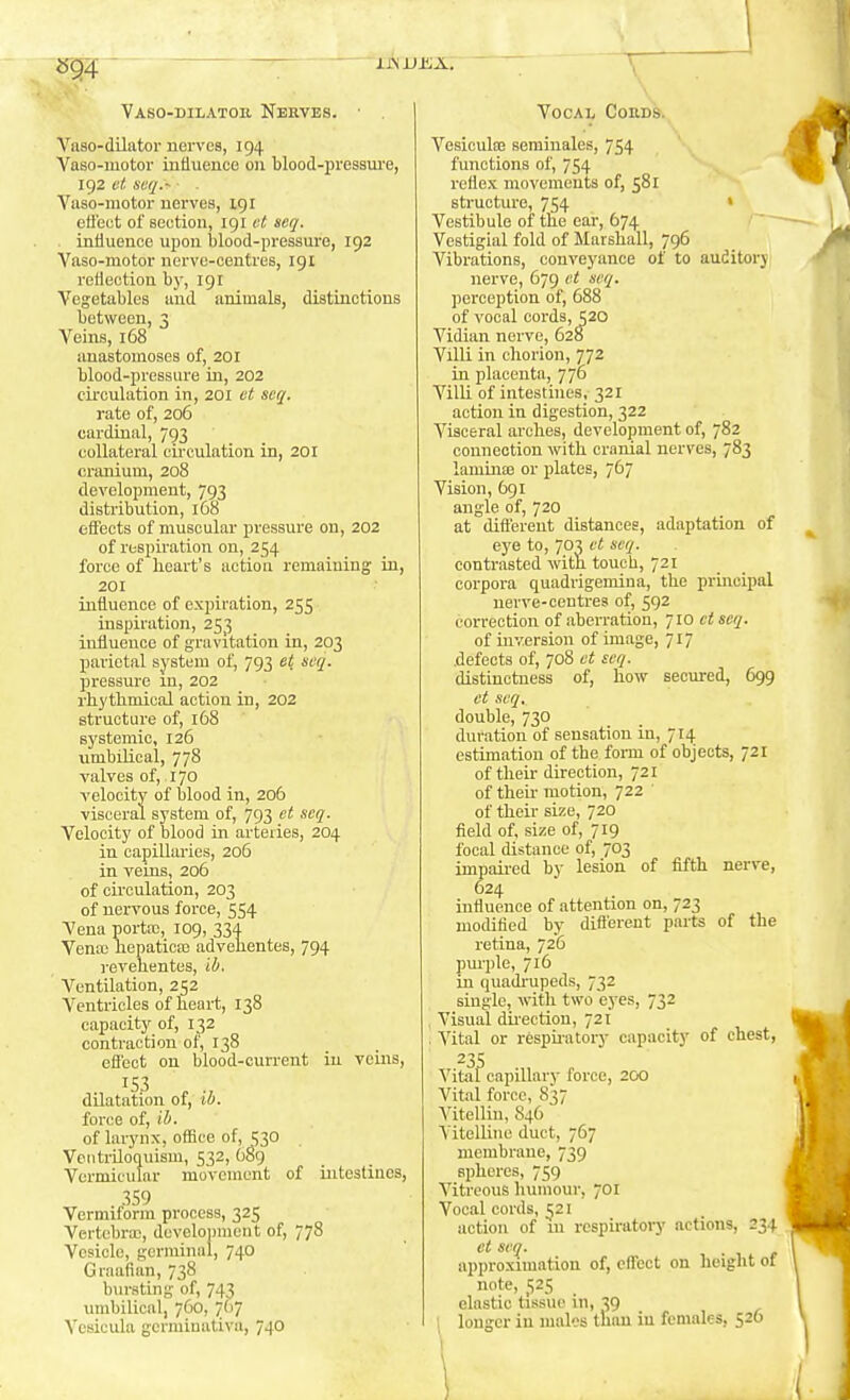 Vaso-dilator uervea, 194 Vaso-motor intluencG 011 blood-pressui'e, 192 et seq.- Yaso-motor uervea, 191 effect of section, 191 et seq. . infiuenoe upon blood-pressure, 192 Yaso-motor nerve-centres, 191 refieotion by, 191 Vegetables aud animals, distinctions between, 3 Veins, 168 anastomoses of, 201 blood-pressure in, 202 circulation in, 201 ct scq. rate of, 2o5 cardinal, 793 collateral cii-culation in, 201 cranium, 208 development, 793 distribution, 168 effects of muscular pressure on, 202 of respiration on, 254 force of heart's action remaining in, 201 influence of expiration, 255 inspiration, 253 influence of gravitation in, 203 parietal system of, 793 et seq. pressure in, 202 rhythmical action in, 202 structure of, 168 systemic, 126 umbilical, 778 valves of, 170 velocity of blood in, 206 visceral system of, 793 ct scq. Velocity of blood in arteries, 204 in capillaries, 206 in veins, 206 of circulation, 203 of nervous force, 554 Vena porta;, 109, 334 Vena; hepatica; advehentes, 794 revehentes, ib. Ventilation, 252 Ventricles of heart, 138 capacity of, 132 contraction of, 138 effect ou blood-current in veins, 153 dilatation of, ib. force of, ib. of larynx, office of, =;30 Ventriloquism, 532, OSg Vermicular movement of iirtestines, 359 Vermiform process, 325 Vertebra;, development of, 778 Vesicle, germinal, 740 Graafian, 738 bm-sting of, 743 umbilical, 760, 7(17 Vcsicula gcrminativa, 740 Vesicula; semiuales, 754 functions of, 754 reflex movements of, 581 structure, 754 > Vestibule of the ear, 674 Vestigial fold of Marshall, 796 Vibrations, conveyance of to auditory nerve, 679 et scq. jjerception of, 688 of vocal cords, 520 Vidian nerve, 628 Villi in chorion, 772 in placenta, 776 Villi of intestines, 321 action in digestion, 322 Visceral arches, development of, 782 connection with cranial nerves, 783 laminae or plates, 767 Vision, 691 angle of, 720 at dift'ereut distances, adaptation of eye to, 703 ct scq. contrasted with touch, 721 corpora quadrigemina, the principal nerve-centres of, 592 correction of aberration, 710 et scq. of inversion of image, 717 .defects of, 708 ot scq. distinctness of, how secured, 699 ct scq, double, 730 duration of sensation in, 714 estimation of the foi-m of objects, 721 of their direction, 721 of then- motion, 722 of their size, 720 field of, size of, 719 focal distance of, 703 impaired by lesion of fifth nerve, 624 influence of attention on, 723 modified by different parts of the retina, 726 pm'ple, 716 in quadr-upeds, 732 single, vith two eyes, 732 Visual dii'ection, 721 , Vital or respuatory capacity of chest, 23s Vital capillary force, 200 Vital force, 837 Vitellin, 846 Vitelline duct, 767 membrane, 739 spheres, 759 Vitreous humour, 701 Vocal cords, 521 action of m respiratory actions, 234 ct sen. approximation of, effect on height of note, j;25 elastic tissue in, 39 \ longer iu males tlian in females, 526