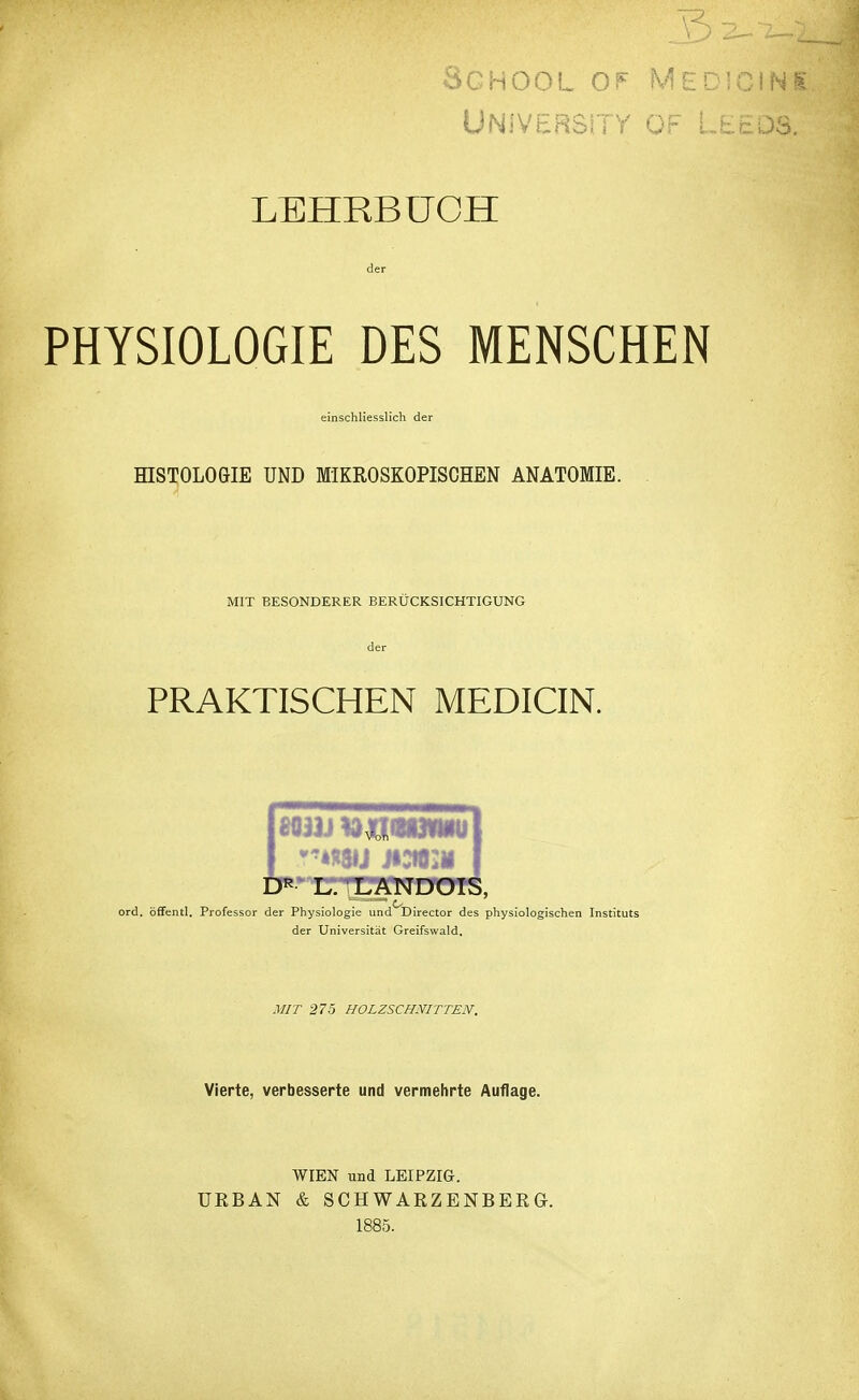 Sghool of Medicini University of Leeds. LEHRBUCH der PHYSIOLOGIE DES MENSCHEN einschliesslich der HISTOLOGIE UND MIKROSKOPISCHEN ANATOMIE. MIT BESONDERER BERÜCKSICHTIGUNG der PRAKTISCHEN MEDICIN. 80U) *WW*»U| DR L. LANDOIS, ord. öffentl. Professor der Physiologie und Director des physiologischen Instituts der Universität Greifswald. MIT 275 HOLZSCHNITTEN. Vierte, verbesserte und vermehrte Auflage. WIEN und LEIPZIG-. URBAN & SCHWARZENBERG. 1885.