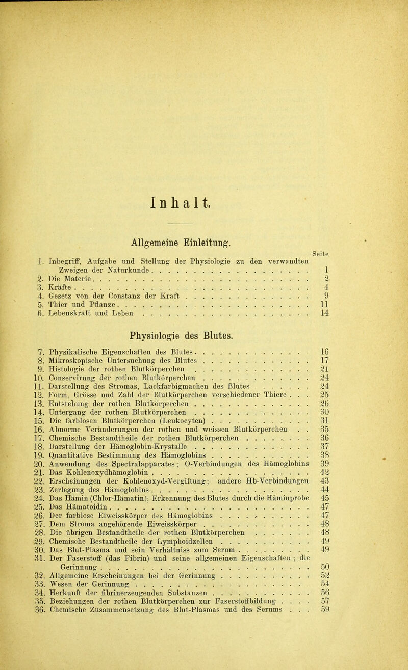 Inhalt. Allgemeine Einleitung. Seite 1. Inbegriff, Aufgabe und Stellung der Physiologie zu den verwandten Zweigen der Naturkunde 1 2. Die Materie . 2 3. Kräfte 4 4. Gesetz von der Constanz der Kraft 9 5. Thier und Pflanze 11 6. Lebenskraft und Leben 14 Physiologie des Blutes. 7. Physikalische Eigenschaften des Blutes. 16 8. Mikroskopische Untersuchung des Blutes . 17 9. Histologie der rothen Blutkörperchen 2l 10. Conservirung der rothen Blutkörperchen ; . . . 24 11. Darstellung des Stromas, Lackfarbigmachen des Blutes 24 12. Form, Grösse und Zahl der Blutkörperchen verschiedener Thiere ... 25 13. Entstehung der rothen Blutkörperchen 26 14. Untergang der rothen Blutkörperchen 30 15. Die farblosen Blutkörperchen (Leukocyten) 31 16. Abnorme Veränderungen der rothen und weissen Blutkörperchen . . 35 17. Chemische Bestandtheile der rothen Blutkörperchen 36 J8. Darstellung der Hämoglobin-Krystalle 37 19- Quantitative Bestimmung des Hämoglobins 38 20. Anwendung des Spectralapparates; O-Verbindungen des Hämoglobins 39 21. Das Kohlenoxydhämoglobin 42 22. Erscheinungen der Kohlenoxyd-Vergiftung; andere Hb-Verbindungen 43 23. Zerlegung des Hämoglobins 44 24. Das Hämin (Chlor-Hämatin); Erkennung des Blutes durch die Häminprobe 45 25. Das Hämatoidin 47 26. Der farblose Eiweisskörper des Hämoglobins .... * 47 27. Dem Stroma angehörende Eiweisskörper 48 28. Die übrigen Bestandtheile der rothen Blutkörperchen 48 29. Chemische Bestandtheile der Lymphoidzellen 49 30. Das Blut-Plasma und sein Verhältniss zum Serum 49 31. Der Faserstoff (das Fibrin) und seine allgemeinen Eigenschaften ; die Gerinnung 50 32. Allgemeine Erscheinungen bei der Gerinnung 52 33. Wesen der Gerinnung 54 34. Herkunft der fibrinerzeugenden Substanzen 56 35. Beziehungen der rothen Blutkörperchen zur Faserstoffbildung .... 57 36. Chemische Zusammensetzung des Blut-Plasmas und des Serums ... 59