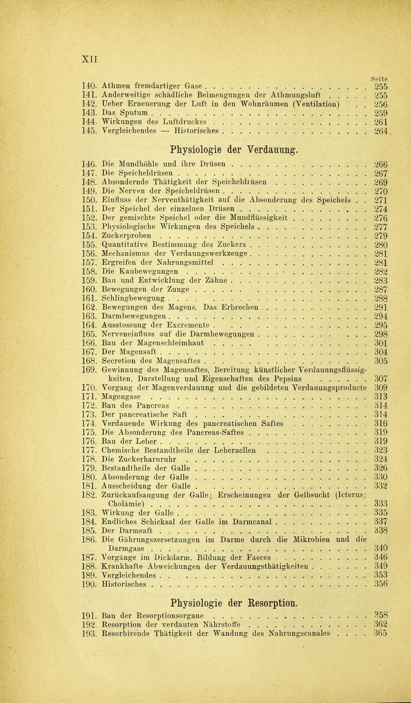 Seite 140. Athmen fremdartiger Gase 255 141. Anderweitige schädliche Beimengungen der Athmungsluft 255 142. Ueber Erneuerung der Litft in den Wohnräumen (Ventilation) . . 256 143. Das Sputum 259 144. Wirkungen des Luftdruckes 261 145. Vergleichendes — Historisches 264. Physiologie der Verdauung;. 146. Die Mundhöhle und ihre Drüsen 266 147. Die Speicheldrüsen 267 148. Absondernde Thätigkeit der Speicheldrüsen 269 149. Die Nerven der Speicheldrüsen 270 150. Einfluss der Nerventhätigkeit auf die Absonderung des Speichels . . 271 151. Der Speichel der einzelnen Drüsen 274 152. Der gemischte Speichel oder die Mundflüssigkeit 276 153. Physiologische Wirkungen des Speichels 277 154. Zuckerproben 279 155. Quantitative Bestimmung des Zuckers 280 156. Mechanismus der Verdaungswerkzeuge 281 157. Ergreifen der Nahrungsmittel 281 158. Die Kaubewegungen • 282 159. Bau und Entwicklung der Zähne 283 160. Bewegungen der Zunge 287 161. Schlingbewegung 288 162. Bewegungen des Magens. Das Erbrechen 291 163. Darmbewegungen 294 164. Ausstossung der Excremente . . . , 295 165. Nerveneinfluss auf die Darmbewegungen 298 166. Bau der Magenschleimhaut 301 167. Der Magensaft 304 168. Secretion des Magensaftes ■ 305 169. Gewinnung des Magensaftes, Bereitung künstlicher Verdauungsflüssig- keiten, Darstellung und Eigenschaften des Pepsins 307 170. Vorgang der Magenverdauung und die gebildeten Verdauungsproducte 309 171. Magengase 313 172. Bau des Pancreas 314 173. Der pancreatische Saft 314 174. Verdauende Wirkung des pancreatischen Saftes 316 175. Die Absonderung des Pancreas-Saftes 319 176. Bau der Leber 319 177. Chemische Bestandtheile der Leberzellen 323 178. Die Zuckerharnruhr 324 179. Bestandtheile der Galle 326 180. Absonderung der Galle 330 181. Ausscheidung der Galle 332 182. Zurückaufsaugung der Galle; Erscheinungen der Gelbsucht (Icterus; Cholämie) 333 183. Wirkung der Galle 335 184. Endliches Schicksal der Galle im Darmcanal 337 185. Der Darmsaft 338 186. Die Gährungszersetzungen im Darme durch die Mikrobien und die Darmgase 340 187. Vorgänge im Dickdarm. Bildung der Faeces 346 188- Krankhafte Abweichungen der Verdauungsthätigkeiteu 349 189. Vergleichendes . 353 190. Historisches 356 Physiologie der Resorption. 191. Bau der Besorptionsorgane 358 192. Eesorption der verdauten Nährstoffe 362 193. Resorbirende Thätigkeit der Wandung des Nahrungscanales .... 365
