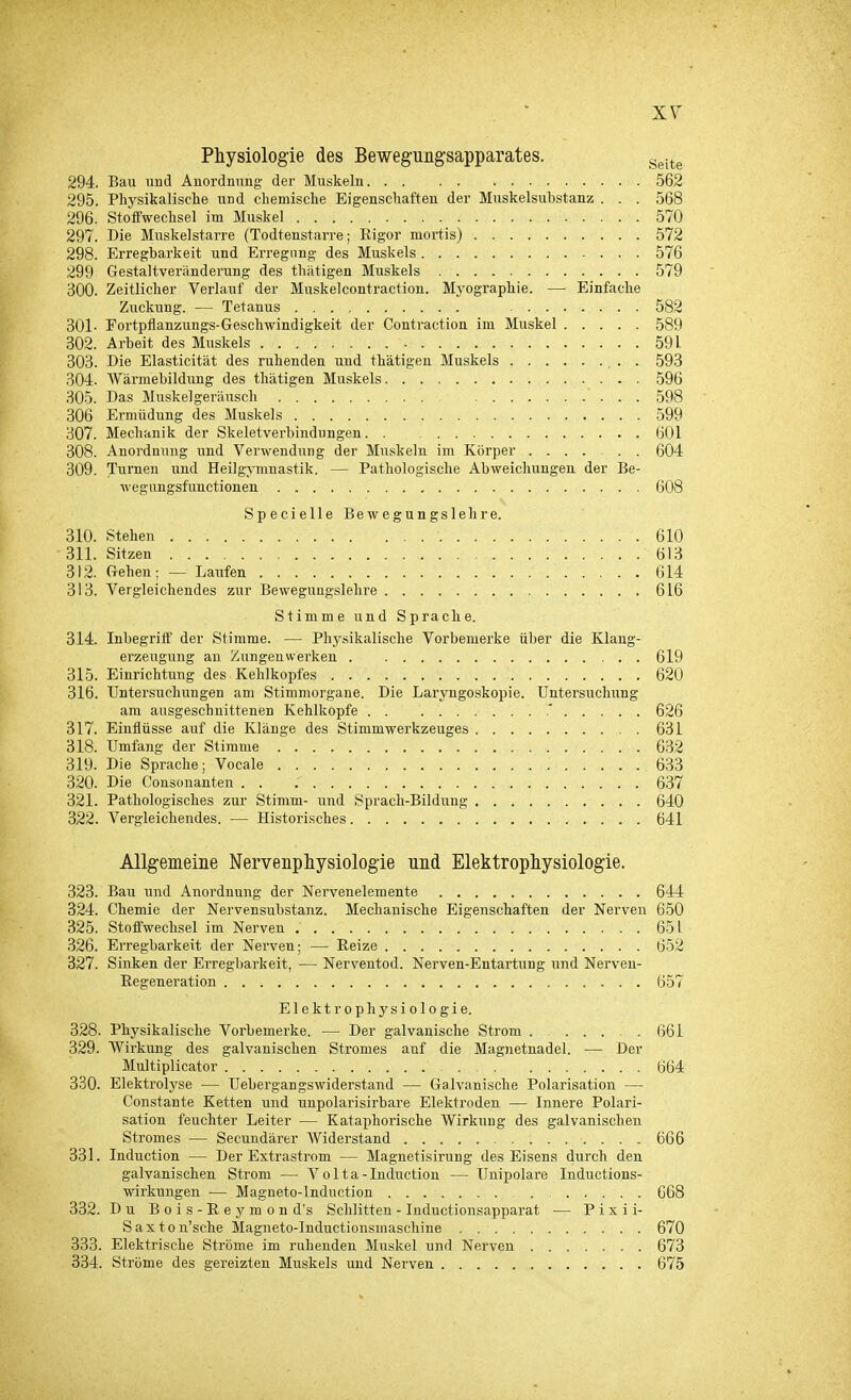 Physiologie des Bewegungsapparates. Seite 294. Bau und Anordnung- der Muskeln 562 295. Physikalische und chemische Eigenschaften der Muskelsubstanz . . . 568 296. Stoffwechsel im Muskel 570 297. Die Muskelstarre (Todtenstarre; Eigor mortis) 572 298. Erregbarkeit und Erregung des Muskels 576 299 Gestaltveränderung des thätigen Muskels 579 300. Zeitlicher Verlauf der Muskelcontraction. Myographie. — Einfache Zuckung. — Tetanus 582 301- Fortpflanzungs-Geschwindigkeit der Contraction im Muskel 589 302. Arbeit des Muskels 591 303. Die Elasticität des ruhenden und thätigen Muskels 593 304. Wärmebildung des thätigen Muskels 596 305. Das Muskelgeräusch . . 598 306 Ermüdung des Muskels 599 307. Mechanik der Skeletverbindungen 601 308. Anordnung und Verwendung der Muskeln im Körper 604 309. Turnen und Heilgymnastik. — Pathologische Abweichungen der Be- wegungsfunctionen 608 Specielle Bewegungslehre. 310. Stehen ........... . . . 610 311. Sitzen 613 312. Gehen; — Laiifen 614 313. Vergleichendes zur Bewegungslehre 616 Stimme und Sprache. 314. Inbegriff der Stimme. — Physikalische Vorbenierke über die Klang- erzeugung au Zungenwei'keu 619 315. Einrichtung des Kehlkopfes 620 316. Untersuchungen am Stimmorgane. Die Laryngoskopie. Untersuchung am ausgeschnittenen Kehlkopfe ' 626 317. Einflüsse auf die Klänge des Stimmwerkzeuges 631 318. Umfang der Stimme 632 319. Die Sprache; Vocale 633 320. Die Consonanten . . .' 637 321. Pathologisches zur Stimm- und Sprach-Bildung 640 322. Vergleichendes. — Historisches 641 Allgemeine Nervenphysiologie und Elektrophysiologie. 323. Bau und Anordnung der Nervenelemente 644 324. Chemie der Nervensubstanz. Mechanische Eigenschaften der Nerven 650 325. Stoffwechsel im Nerven 651 326. Erregbarkeit der Nerven; — Beize 652 327. Sinken der Erregbarkeit, — Nerventod. Nerven-Entartung und Nerven- Eegeneration 657 Elektrophysiologie. 328. Physikalische Vorbemerke. — Der galvanische Strom . 661 329. Wirkung des galvanischen Stromes auf die Magnetnadel. — Der Multiplicator 664 330. Elektrolyse — Uebergangswiderstand — Galvanische Polarisation — Constante Ketten und unpolarisirbare Elektroden — Innere Polari- sation feuchter Leiter — Kataphorische Wirkung des galvanischen Stromes — Secundärer Widerstand 666 331. Induction — Der Extrastrom — Magnetisirung des Eisens durch den galvanischen Strom — V o 11 a - Induction — Unipolare Iuductions- wirkungen — Magneto-lndnction 668 332. Du Bois-Eeymond's Schlitten - Inductionsapparat — P i x i i- Saxton'sche Magneto-Inductionsmaschine 670 333. Elektrische Ströme im ruhenden Muskel und Nerven 673 334. Ströme des gereizten Muskels und Nerven 675