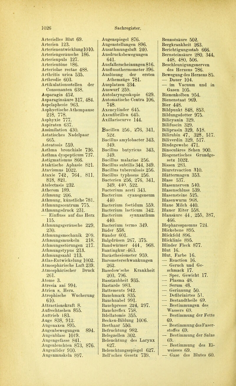 Arterielles Blut 69. Arterien 123. Arterienentwicklung 1010. Arteriengeräusche 186. Arterienpuls 127. Arterientöne 186. Arteriolae reetae 488. Arthritis urica 535. Arthrodie 603. Artikulationsstellen der Consonanten 638. Asparagin 452. Asparaginsäure 317, 484. Aspelaphesie 963. Asphyctische Athempause 218, 778. Asphyxie 777. Aspiraten 637. Assimilation 430. A statisches Nadelpaar 665. Asteatosis 559. Asthma bronchiale 736. Asthma dyspepticum 737. Astigmatismus 866. A taktische Aphasie 821. Atavismus 1022. Ataxie 742, 764, 811, 818, 821. Atelectasis 232. Atherom 189. Athmung 206. Athmung, künstliche 781. Athmungscentrum 775. Athmungsdruck 231. — Einfluss auf das Herz 115. Athmungsgeräusche 229, 230. Athmungsmechanik 209. Athmungsmuskeln 218. Athmungsstürungen 217. Athmungstypus 213. Atlimungszahl 213. Atlas-Entwickelung 1002. Atmosphärische Luft 239. Atmosphärischer Druck 261. Atome 3. Atresia ani 994. Atrien s. Herz. Atrophische Wucherung 610. Attractionskraft 8. Aufrechtsehen 855. Aultrieb 183. Auge 838, 912. Aügenaxen 895. Augenbewegungen 894. Aügenblase 1019. Augengefässe 841. Augenleuchten 873, 876. Augenlider 910. Augenmuskeln 897. Augenspiegel 876. Augenstellungen 896. Ausathmungsluft 240. Ausdrucksbewegungen 641. Ausfallerscheinungen 816. Ausflussthermometer 396. Auslösung der ersten Athemzüge 781. Ausplatzen 234. Auswurf 259. Autolaryngoskopie 629. Automatische Centra 106, 748. Axencylinder 645. Axenfibrillen 645. Axillariscurve 144. Bacillen 256, 276, 341, 522. Bacillus amylobacter 343, 349. Bacillus butyricus 343, 349. Bacillus malariae 256. Bacillus subtilis 344, 349. Bacillus tuberculosis 256. Bacillus typhosus 256. Bacterien 266, 276, 341, 349, 440, 522. Bacterium aceti 343. Bacterium cyanogeneum 440 Bacterium foetidum 559. Bacterium lacticum 342. Bacterium synxanthum 440. Bacterium ternio 349. Bäder 558. Bänder 601. Balgdrüsen 267, 375. Bandwürmer 444, 968. Bantingkur 463. Barästhesiometer 959. Barometerschwankungen 262. Basedow'sche Krankheit 203, 796. Basstaubheit 935. Bastarde 983. Battements 942. Bauchmark 835. Bauchnabel 991. Bauchpresse 2ü4, 297. Bauchreflex 758. Bdellatomie 355. Becken-Bildung 1006. Beethaar 550. Befruchtung 982. Belegzellen 302. Beleuchtung des Larynx 627. Beleuchtungsspiegel 627. Bell'sches Gesetz 739. Benzoesäure 502. Bergkrankheit 263. Berichtigungsstab 666. Bernsteinsäure 280, 344, 448, 480, 506. Beschleunigungsnerven des Herzens 786. Bewegung des Herzens 85. — Dauer 104. — im Vacuum und in Gasen 105. Bienenkolben 954. Bienenstaat 969. Bier 448. Bildpunkt 848, 853. Bildungsdotter 975. Bilicyanin 329. Bilifuscin 329. Biliprasin 329, 518. Bilirubin 47, 328, 517. Biliverdin 329, 517. Bindegewebe 471. Binoculäres Sehen 900. Biogenetisches Grundge- setz 1022. Bissen 283. Biuretreaction 310. Blättermagen 353. Blase 537. Blasennerven 540. Blasenschluss 539. Blasensteine 525. Blasenwurm 968. Blaue Milch 440. Blauer Eiter 558. Blausäure 44 , 255, 387, 466. Blepharospasmus 724. Blickebene 895. Blickfeld 896. Blicklinie 895. Blinder Fleck 877. Blut 16. Blut, Farbe 16. — Reaction 16. — Geruch und Ge- schmack 17. — Spec. Gewicht 17. — Plasma 48. — Serum 48. — Gerinnung 50. — Defibrinirtes 51. — Bestandteile 69. —■ Bestimmungen des Wassers 69. — Bestimmung der Fette 69. — Bestimmung desFaser- stoffes 69. — Bestimmung der Salze 69. —■ Bestimmung des Ei- weisses 69. — Gase des Blutes 60.