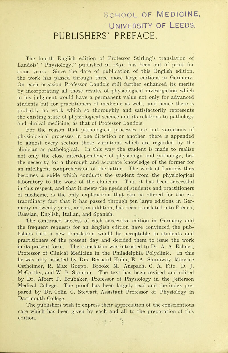 University of Leeds. PUBLISHERS' PREFACE. The fourth EngUsh edition of Professor Stirling's translation of Landois' Physiology, published in 1891, has been out of print for some years. Since the date of publication of this English edition, the work has passed through three more large editions in Germany. On each occasion Professor Landois still further enhanced its merits by incorporating all those results of physiological investigation which in his judgment would have a permanent value not only for advanced students but for practitioners of medicine as well; and hence there is probablv no work which so thoroughly and satisfactorily represents the existing state of physiological science and its relations to pathology and clinical medicine, as that of Professor Landois. For the reason that pathological processes are but variations of physiological processes in one direction or another, there is appended to almost every section those variations which are regarded by the clinician as pathological. In this way the student is made to realize not only the close interdependence of physiology and pathology, but the necessity for a thorough and accurate knowledge of the former for an intelligent comprehension of the latter. The work of Landois thus becomes a guide which conducts the student from the physiological laboratory to the work of the clinician. That it has been successful in this respect, and that it meets the needs of students and practitioners of medicine, is the only explanation that can be offered for the ex- traordinary fact that it has passed through ten large editions in Ger- many in twenty years, and, in addition, has been translated into French, Russian, English, Italian, and Spanish. The continued success of each successive edition in Germany and the frequent requests for an English edition have convinced the pub- lishers that a new translation would be acceptable to students and practitioners of the present day and decided them to issue the work in its present form. The translation was intrusted to Dr. A. A. Eshner, Professor of Clinical Medicine in the Philadelphia Polyclinic. In this he was ably assisted by Drs. Bernard Kohn, E. A. Shumway, Maurice Ostheimer, R. Max Goepp, Brooke M. Anspach, C. A. Fife, D. J. McCarthy, and W. B. Stanton. The text has been revised and edited by Dr. Albert P. Brubaker, Professor of Physiology in the Jefferson Medical College. The proof has been largely read and the index pre- pared by Dr. Colin C. Stewart, Assistant Professor of Physiology in Dartmouth College. The publishers wish to express their appreciation of the conscientious care which has been given by each and all to the preparation of this edition. •• ^