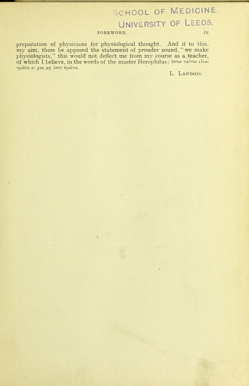 ? C H O O L O'^ i V ' E U i o t i ^ t UNIVERSITY OF Leeds. FOREWORD. ix preparation of physicians for physiological thought. And if to this, my aim, there be apposed the statement of prouder sound, we make physiologists, this would not deflect me from my course as a; teacher, of which I believe, in the words of the master Herophilus: ^ttio tuutw shai -pwla SI yai p.rj inn izptbra. L. Landois.