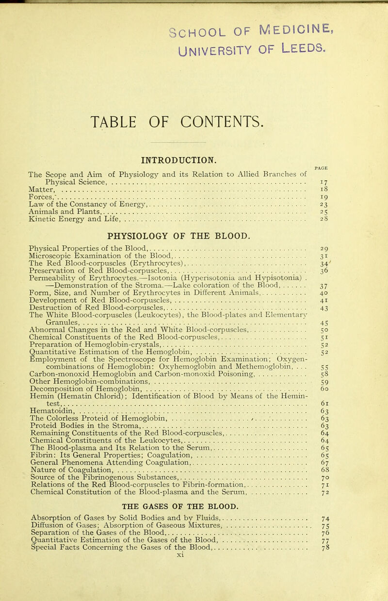 UNIVERSITY OF LEEDS. TABLE OF CONTENTS. INTRODUCTION. PAGE The Scope and Aim of Physiology and its Relation to Allied Branches of Physical Science, 17 Matter, 18 Forces, 19 Law of the Constancy of Energy, 23 Animals and Plants, 25 Kinetic Energy and Life 28 PHYSIOLOGY OF THE BLOOD. Physical Properties of the Blood 29 Microscopic Examination of the Blood, 31 The Red Blood-corpuscles (Erythrocytes) 34'' Preservation of Red Blood-corpuscles, 36 Permeability of Erythrocytes.—Isotonia (Hyperisotonia and Hypisotonia) . —Demonstration of the Stroma.—Lake coloration of the Blood, 37 Form, Size, and Number of Erythrocytes in Different Animals, 40 Development of Red Blood-corpuscles, 41 Destruction of Red Blood-corpuscles, 43 The White Blood-corpuscles (Leukocytes), the Blood-plates and Elementary Granules, 45 Abnormal Changes in the Red and White Blood-corpuscles, 50 Chemical Constituents of the Red Blood-corpuscles, 51 Preparation of Hemoglobin-crystals, 52 Quantitative Estimation of the Hemoglobin 52 Employment of the Spectroscope for Hemoglobin Examination; Oxygen- combinations of Hemoglobin: Oxyhemoglobin and Methemoglobin, ... 55 Carbon-monoxid Hemoglobin and Carbon-monoxid Poisoning, 58 Other Hemoglobin-combinations, 59 Decomposition of Hemoglobin, 60 Hemin (Hematin Chlorid); Identification of Blood by Means of the Hemin- test, 61 Hematoidin, 63 The Colorless Proteid of Hemoglobin, /.... 63 Proteid Bodies in the Stroma, 63 Remaining Constituents of the Red Blood-corpuscles, 64 Chemical Constituents of the Leukocytes, 64 The Blood-plasma and Its Relation to the Serum, 65 Fibrin: Its General Properties; Coagulation, 65 General Phenomena Attending Coagulation, 67 Nature of Coagulation, 68 Source of the Fibrinogenous Substances, 70 Relations of the Red Blood-corpuscles to Fibrin-formation, 71 Chemical Constitution of the Blood-plasma and the Serum, 72 THE GASES OF THE BLOOD. Absorption of Gases by Solid Bodies and by Fluids 74 Diffusion of Gases; Absorption of Gaseous Mixtures, 75 Separation of the Gases of the Blood, 76 Quantitative Estimation of the Gases of the Blood, 77 Special Facts Concerning the Gases of the Blood, . . 78
