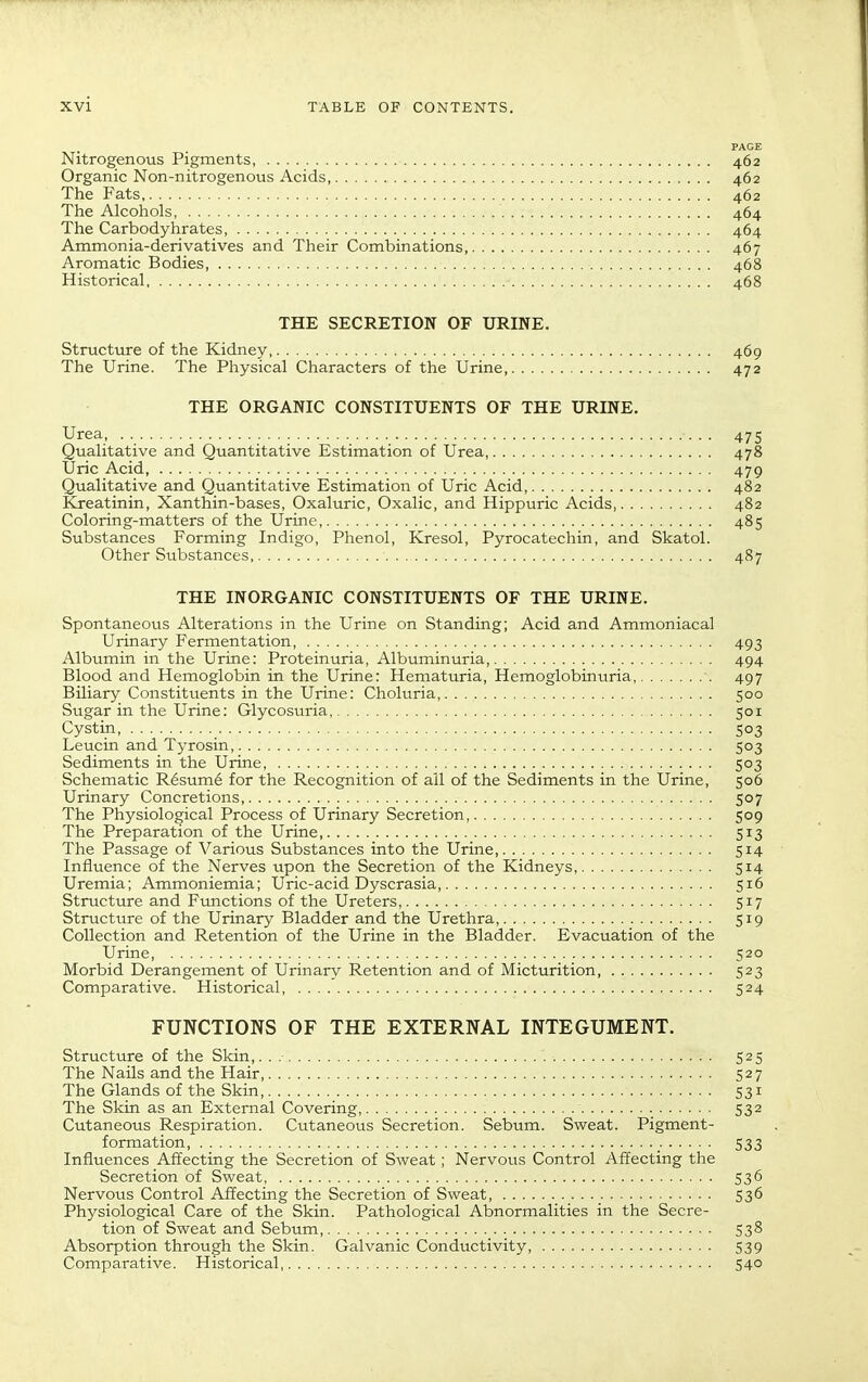 PAGE Nitrogenous Pigments, 462 Organic Non-nitrogenous Acids, 462 The Fats 462 The Alcohols, 464 The Carbodyhrates 464 Ammonia-derivatives and Their Combinations, 467 Aromatic Bodies, 468 Historical 468 THE SECRETION OF URINE. Structure of the Kidney, 469 The Urine. The Physical Characters of the Urine, 472 THE ORGANIC CONSTITUENTS OF THE URINE. Urea .. 475 Qualitative and Quantitative Estimation of Urea, 478 Uric Acid, 479 Qualitative and Quantitative Estimation of Uric Acid, 482 Kreatinin, Xanthin-bases, Oxaluric, Oxalic, and Hippuric Acids 482 Coloring-matters of the Urine, 485 Substances Forming Indigo, Phenol, Kresol, Pyrocatechin, and Skatol. Other Substances, 487 THE INORGANIC CONSTITUENTS OF THE URINE. Spontaneovis Alterations in the Urine on Standing; Acid and Ammoniacal Urinary Fermentation 493 Albumin in the Urine: Proteinuria, Albuminuria 494 Blood and Hemoglobin in the Urine: Hematuria, Hemoglobinuria, 497 Biliary Constituents in the Urine: Choluria, 500 Sugar in the Urine: Glycosuria, 501 Cystin, 503 Leucin and Tj^rosin 503 Sediments in the Urine, 503 Schematic R6sum6 for the Recognition of all of the Sediments in the Urine, 506 Urinary Concretions, 507 The Physiological Process of Urinary Secretion, 509 The Preparation of the Urine 513 The Passage of Various Substances into the Urine 514 Influence of the Nerves upon the Secretion of the Kidneys, 514 Uremia; Ammoniemia; Uric-acid Dyscrasia, 516 Structure and Ftmctions of the Ureters, 517 Structure of the Urinary Bladder and the Urethra 519 Collection and Retention of the Urine in the Bladder. Evacuation of the Urine, 520 Morbid Derangement of Urinary Retention and of Micturition 523 Comparative. Historical 524 FUNCTIONS OF THE EXTERNAL INTEGUMENT. Structure of the Skin,. . 525 The Nails and the Hair, 527 The Glands of the Skin, 531 The Skin as an External Covering, 532 Cutaneous Respiration. Cutaneous Secretion. Sebum. Sweat. Pigment- formation, 533 Influences Affecting the Secretion of Sweat; Nervous Control Affecting the Secretion of Sweat 536 Nervous Control Affecting the Secretion of Sweat 536 Physiological Care of the Skin. Pathological Abnormalities in the Secre- tion of Sweat and Sebum, 538 Absorption through the Skin. Galvanic Conductivity, 539 Comparative. Historical 540