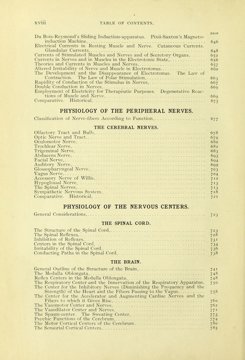 PAGE Du Bois-Reymond's Sliding Induction-apparatus. Pixii-Saxton's Magneto- induction Machine, 646 Electrical Currents in Resting Muscle and Nerve. Cutaneous Currents. Glandular Currents, 648 Currents of Stimulated Muscles and Nerves and of Secretory Organs, 652 Currents in Nerves and in Muscles in the Electrotonic State, 656 Theories and Currents in Muscles and Nerves, 657 Altered Irritability of Nerve and Muscle in Electrotonus 660 The Development and the Disappearance of Electrotonus. The Law of Contraction. The Law of Polar Stimulation, 663 Rapidity of Conduction of the Stimulus in Nerves, 667 Double Conduction in Nerves 669 Employment of Electricity for Therapeutic Purposes. Degenerative Reac- tions of Muscle and Nerve, 669 Comparative. Historical 675 PHYSIOLOGY OF THE PERIPHERAL NERVES. Classification of Nerve-fibers According to Function 677 THE CEREBRAL NERVES. Olfactory Tract and Bulb, 678 Optic Nerve and Tract 679 Oculomotor Nerve 680 Trochlear Nerve, 6S2 Trigeminal Nerve, 683 Abducens Nerve 693 Facial Nerve, 7 694 Auditory Nerve 699 Glossopharyngeal Nerve 703 Vagus Nerve 704 Accessory Nerve of Willis 712 Hypoglossal Nerve, 713 The Spinal Nerves, 713 Sympathetic Nervous System, 718 Comparative. Historical, 721 PHYSIOLOGY OF THE NERVOUS CENTERS. General Considerations, 723 THE SPINAL CORD. The Structure of the Spinal Cord,. . . The Spinal Reflexes, Inhibition of Reflexes, Centers in the Spinal Cord, Irritability of the Spinal Cord, Conducting Paths in the Spinal Cord, THE BRAIN. General Outline of the Structure of the Brain, 741 The Medulla Oblongata 748 Reflex Centers in the Medulla Oblongata, 748 The Respiratory Center and the Innervation .of the Respiratory Apparatus, 750 The Center for the Inhibitory Nerves (Diminishing the Frequency and the Strength) of the Heart and the Fibers Passing to the Vagus 758 The Center for the Accelerator and Augmenting Cardiac Nerves and fhe Fibers to which it Gives Rise, 760 The Vasomotor Center and Nerves 762 The Vasodilator Center and Nerves, 771 The Spasm-center. The Sweating Center 773 Psychic Functions of the Cerebrum 774 The Motor Cortical Centers of the Cerebrum 780 The Sensorial Cortical Centers, 785 723 728 731 734 736 738