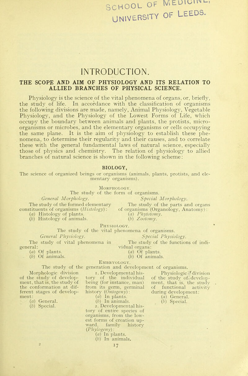 SCHOOL OF r/.EU.on.. UNIVBRS'-TY OF LEEDS. INTRODUCTION. THE SCOPf; AND AIM OF PHYSIOLOGY AND ITS RELATION TO ALLIED BRANCHES OF PHYSICAL SCIENCE. Physiology is the science of the vital phenomena of organs, or, briefly, the study of life. In accordance with the classification of organisms the following divisions are made, namely, Animal Physiology, Vegetable Physiology, and the Physiology of the Lowest Forms of Life, which occupy the boundary between animals and plants, the protists, micro- organisms or microbes, and the elementary organisms or cells occupying the same plane. It is the aim of physiology to establish these phe- nomena, to determine their regularity and their causes, and to correlate these with the general fundamental laws of natural science, especially those of physics and chemistry. The relation of physiology to allied branches of natural science is shown in the following scheme: BIOLOGY, The science of organized beings or organisms (animals, plants, protists, and ele- mentary organisms). Morphology. The study of the form of organisms. General Morphology. Special Morphology. The study of the formed elementary The study of the parts and organs constitvients of organisms {Histology): of organisms (Organology, Anatomy): (a) Histolog}^ of plants. (a) Phytotomy. {b) Histology of animals. (b) Zootomy. Physiology. The study of the vital phenomena of organisms. General Physiology. Special Physiology. The study of vital phenomena in The study of the functions of indi- vidual organs: (a) Of plants. (6) Of animals. Embryology. The study of the generation and development of organisms. general: (a) Of plants. {b) Of animals. Morphologic division of the study of develop- ment, that is, the study of the conformation at dif- ferent stages of develop- ment: (a) General. (6) Special. 1. Developmental his- tory of the individual being (for instance, man) from its germ, germinal history {Ontogeny): (a) In plants. (b) In animals. 2. Developmental his- tory of entire species of organisms, from the low- est forms of creation up- ward, family history {Phylogeny): (a) In plants. {b) In animals. 17 Physiologic ^^_^division of the study of. develop- ment, that is, the study of functional activity during development: (a) General. {b) Special.