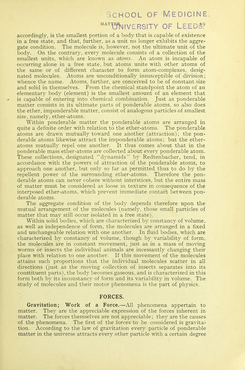 School of Medicine. ^^^miivERSiTY OF Leeds? accordingly, is the smallest portion of a body that is capable of existence in a free state, and that, further, as a unit no longer exhibits the aggre- gate condition. The molecule is, however, not the ultimate unit of the body. On the contrary, every molecule consists of a collection of the smallest units, which are known as atoms. An atom is incapable of occurring alone in a free state, but atoms unite with other atoms of the same or of different character to form atom-complexes, desig- nated molecules. Atoms are unconditionally insusceptible of division; whence the name. Atoms, further, are conceived to be of constant size and solid in themselves. From the chemical standpoint the atom of an elementary body (element) is the smallest amount of an element that is capable of entering into chemical combination. Just as ponderable matter consists in its ultimate parts of ponderable atoms, so also does the ether, imponderable matter, consist of analogous particles of smallest size, namely, ether-atoms. Within ponderable matter the ponderable atoms are arranged in quite a definite order with relation to the ether-atoms. The ponderable atoms are drawn mutually toward one another (attraction); the pon- derable atoms likewise attract the imponderable atoms; but the ether- atoms mutually repel one another. It thus comes about that in the ponderable mass ether-atoms are collected about every ponderable atom. These collections, designated dynamids by Redtenbacher, tend, in accordance with the powers of attraction of the ponderable atoms, to approach one another, but only so far as permitted thus to do by the repellent power of the surrounding ether-atoms. Therefore the pon- derable atoms can never cohere without interstices, but the entire mass of matter must be considered as loose in texture in consequence of the interposed ether-atoms, which prevent immediate contact between pon- derable atoms. The aggregate condition of the body depends therefore upon the mutual arrangement of the molecules (namely, those small particles of matter that may still occur isolated in a free state). Within solid bodies, which are characterized by constancy of volume, as well as independence of form, the molecules are arranged in a fixed and unchangeable relation with one another. In fluid bodies, which are characterized by constancy of volume, though by variability of form, the molecules are in constant movement, just as in a mass of moving worms or insects the individual animals are incessantly changing their place with relation to one another. If this movement of the molecules attains such proportions that the individual molecules scatter in all directions (just as the moving collection of insects separates into its constituent parts), the body becomes gaseous, and is characterized in this form both by its inconstancy of form and its variability in volume. The study of molecules and their motor phenomena is the part of physics. FORCES. Gravitation; Work of a Force.—All phenomena appertain to matter. They are the appreciable expression of the forces inherent in matter. The forces themselves are not appreciable; they are the causes of the phenomena. The first of the forces to be considered is gravita- tion. According to the law of gravitation every particle of ponderable matter in the universe attracts every other particle with a certain degree