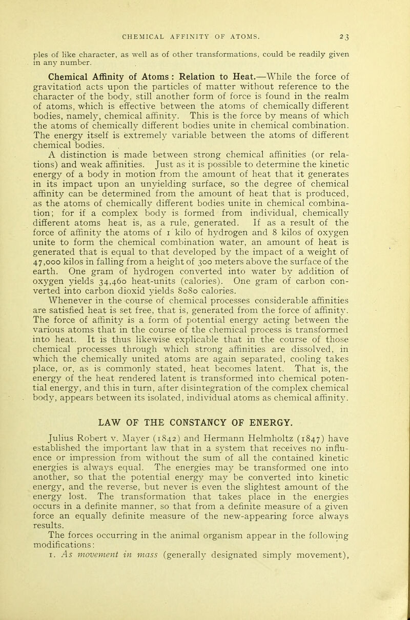 pies of like character, as well as of other transformations, could be readily given in any number. Chemical Affinity of Atoms : Relation to Heat.—While the force of gravitatiori acts upon the particles of matter without reference to the character of the body, still another form of force is found in the realm of atoms, which is effective between the atoms of chemically different bodies, namely, chemical affinity. This is the force by means of which the atoms of chemically different bodies unite in chemical combination. The energy itself is extremely variable between the atoms of different chemical bodies. A distinction is made between strong chemical affinities (or rela- tions) and weak affinities. Just as it is possible to determine the kinetic energy of a body in motion from the amount of heat that it generates in its impact upon an unyielding surface, so the degree of chemical affinity can be determined from the amount of heat that is produced, as the atoms of chemically different bodies unite in chemical combina- tion; for if a complex body is formed from individual, chemically different atoms heat is, as a rule, generated. If as a result of the force of affinity the atoms of i kilo of hydrogen and 8 kilos of oxygen unite to form the chemical combination water, an amount of heat is generated that is equal to that developed by the impact of a weight of 47,000 kilos in falling from a height of 300 meters above the surface of the earth. One gram of hydrogen converted into water by addition of oxygen yields 34,460 heat-units (calories). One gram of carbon con- verted into carbon dioxid yields 8080 calories. Whenever in the course of chemical processes considerable affinities are satisfied heat is set free, that is, generated from the force of affinity. The force of affinity is a form of potential energy acting between the various atoms that in the course of the chemical process is transformed into heat. It is thus likewise explicable that in the course of those chemical processes through which strong affinities are dissolved, in which the chemically united atoms are again separated, cooling takes place, or, as is commonly stated, heat becomes latent. That is, the energy of the heat rendered latent is transformed into chemical poten- tial energy, and this in turn, after disintegration of the complex chemical body, appears between its isolated, individual atoms as chemical affinity. LAW OF THE CONSTANCY OF ENERGY. Julius Robert v. Mayer (1842) and Hermann Helmholtz (1847) have established the important law that in a system that receives no influ- ence or impression from without the sum of all the contained kinetic energies is always equal. The energies may be transformed one into another, so that the potential energy may be converted into kinetic energy, and the reverse, but never is even the slightest amount of the energy lost. The transformation that takes place in the energies occurs in a definite manner, so that from a definite measure of a given force an equally definite measure of the new-appearing force always results. The forces occurring in the animal organism appear in the following modifications: I. As movement in mass (generally designated simply movement),