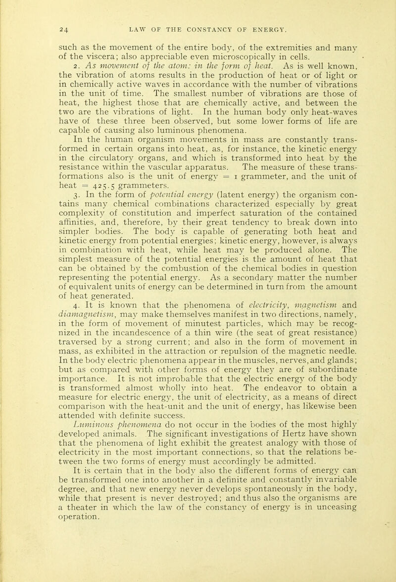 such as the movement of the entire body, of the extremities and many of the viscera; also appreciable even microscopically in cells. 2. As movement of the atom: in the form of heat. As is well known, the vibration of atoms results in the production of heat or of light or in chemically active waves in accordance with the number of vibrations in the unit of time. The smallest number of vibrations are those of heat, the highest those that are chemically active, and between the two are the vibrations of light. In the human body only heat-waves have of these three been observed, but some lower forms of life are capable of causing also luminous phenomena. In the human organism movements in mass are constantly trans- formed in certain organs into heat, as, for instance, the kinetic energy in the circulatory organs, and which is transformed into heat by the resistance within the vascular apparatus. The measure of these trans- formations also is the unit of energy = i grammeter, and the unit of heat = 425.5 grammeters. 3. In the form of potential energy (latent energy) the organism con- tains many chemical combinations characterized especially by great complexity of constitution and imperfect saturation of the contained affinities, and, therefore, by their great tendency to break down into simpler bodies. The body is capable of generating both heat and kinetic energy from potential energies; kinetic energy, however, is always in combination with heat, while heat may be produced alone. The simplest measure of the potential energies is the amount of heat that can be obtained by the combustion of the chemical bodies in question representing the potential energy. As a secondary matter the number of equivalent units of energy can be determined in turn from the amount of heat generated. 4. It is known that the phenomena of electricity, magnetism and diamagnetism, may make themselves manifest in two directions, namely, in the form of movement of minutest particles, which may be recog- nized in the incandescence of a thin wire (the seat of great resistance) traversed by a strong current; and also in the form of movement in mass, as exhibited in the attraction or repulsion of the magnetic needle. In the body electric phenomena appear in the muscles, nerves, and glands; but as compared with other forms of energy they are of subordinate importance. It is not improbable that the electric energy of the body is transformed almost wholly into heat. The endeavor to obtain a measure for electric energy, the unit of electricity, as a means of direct comparison with the heat-unit and the unit of energy, has likewise been attended with definite success. Luminous phenomena do not occur in the bodies of the most highly developed animals. The significant investigations of Hertz have shown that the phenomena of light exhibit the greatest analogy with those of electricity in the most important connections, so that the relations be- tween the two forms of energy must accordingly be admitted. It is certain that in the body also the different forms of energy can be transformed one into another in a definite and constantly invariable degree, and that new energy never develops spontaneously in the body, while that present is never destroyed; and thus also the organisms are a theater in which the law of the constancy of energy is in unceasing operation.