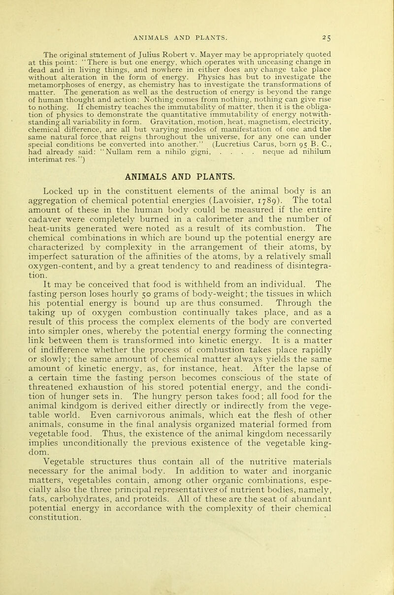 The original statement of Julius Robert v. Mayer may be appropriately quoted at this point: There is but one energy, which operates with unceasing change in dead and in living things, and nowhere in either does any change take place without alteration in the form of energy. Physics has but to investigate the metamorphoses of energy, as chemistry has to investigate the transformations of matter. The generation as well as the destruction of energy is beyond the range of human thought and action: Nothing comes from nothing, nothing can give rise to nothing. If chemistry teaches the immutability of matter, then it is the obliga- tion of physics to demonstrate the quantitative immutability of energy notwith- standing all variability in form. Gravitation, motion, heat, magnetism, electricity, chemical difference, are all but varying modes of manifestation of one and the same natural force ,that reigns throughout the universe, for any one can under special conditions be converted into another. (Lucretius Carus, born 95 B. C, had already said:  Nullam rem a nihilo gigni, .... neque ad nihilum interimat res.) ANIMALS AND PLANTS. Locked tip in the constituent elements of the animal body is an aggregation of chemical potential energies (Lavoisier, 1789). The total amount of these in the human body could be measured if the entire cadaver were completely burned in a calorimeter and the number of heat-units generated were noted as a result of its combustion. The chemical combinations in which are bound up the potential energy are characterized by complexity in the arrangement of their atoms, by imperfect saturation of the affinities of the atoms, by a relatively small oxygen-content, and by a great tendency to and readiness of disintegra- tion. It may be conceived that food is withheld from an individual. The fasting person loses hourly 50 grams of body-weight; the tissues in which his potential energy is bound up are thus consumed. Through the taking up of oxygen combustion continually takes place, and as a result of this process the complex elements of the body are converted into simpler ones, whereby the potential energy forming the connecting link between them is transformed into kinetic energy. It is a matter of indifference whether the process of combustion takes place rapidly or slowly; the same amount of chemical matter always yields the same amount of kinetic energy, as, for instance, heat. After the lapse of a certain time the fasting person becomes conscious of the state of threatened exhaustion of his stored potential energy, and the condi- tion of hunger sets in. The hungry person takes food; all food for the animal kindgom is derived either directly or indirectly from the vege- table world. Even carnivorous animals, which eat the flesh of other animals, consume in the final analysis organized material formed from vegetable food. Thus, the existence of the animal kingdom necessarily implies unconditionally the previous existence of the vegetable king- dom. Vegetable structures thus contain all of the nutritive materials necessary for the animal body. In addition to water and inorganic matters, vegetables contain, among other organic combinations, espe- cially also the three principal representatives-of nutrient bodies, namely, fats, carbohydrates, and proteids. All of these are the seat of abundant potential energy in accordance with the complexity of their chemical constitution.