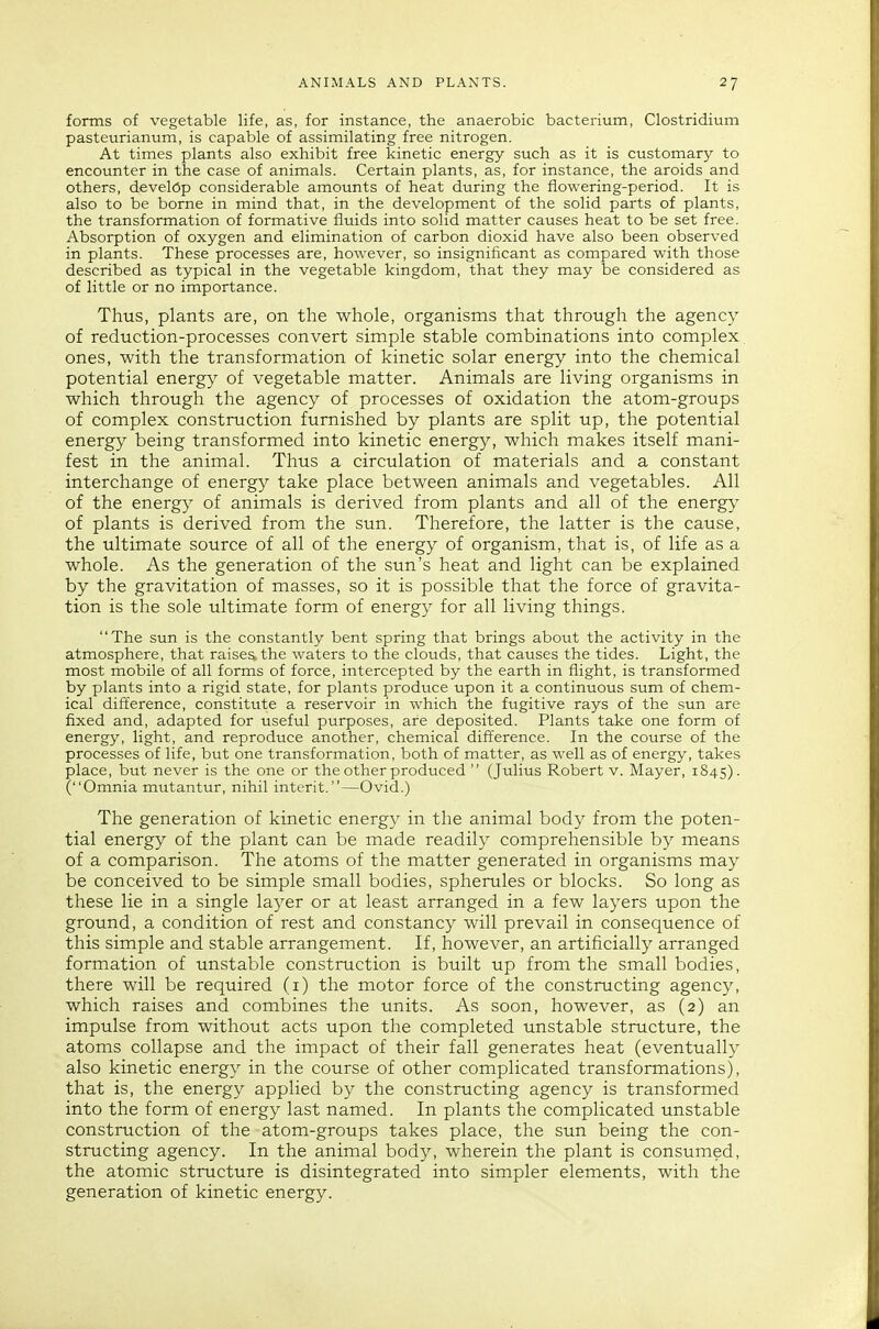 forms of vegetable life, as, for instance, the anaerobic bacterium, Clostridium pasteurianum, is capable of assimilating free nitrogen. At times plants also exhibit free kinetic energy such as it is customary to encounter in the case of animals. Certain plants, as, for instance, the aroids and others, develCp considerable amounts of heat during the flowering-period. It is also to be borne in mind that, in the development of the solid parts of plants, the transformation of formative fluids into solid matter causes heat to be set free. Absorption of oxygen and elimination of carbon dioxid have also been observed in plants. These processes are, however, so insignificant as compared with those described as typical in the vegetable kingdom, that they may be considered as of little or no importance. Thus, plants are, on the whole, organisms that through the agency of reduction-processes convert simple stable combinations into complex, ones, with the transformation of kinetic solar energy into the chemical potential energy of vegetable matter. Animals are living organisms in which through the agency of processes of oxidation the atom-groups of complex construction furnished by plants are split up, the potential energy being transformed into kinetic energy, which makes itself mani- fest in the animal. Thus a circulation of materials and a constant interchange of energy take place between animals and vegetables. All of the energy of animals is derived from plants and all of the energy of plants is derived from the sun. Therefore, the latter is the cause, the ultimate source of all of the energy of organism, that is, of life as a whole. As the generation of the sun's heat and light can be explained by the gravitation of masses, so it is possible that the force of gravita- tion is the sole ultimate form of energy for all living things. The sun is the constantly bent spring that brings about the activity in the atmosphere, that raises the waters to the clouds, that causes the tides. Light, the most mobile of all forms of force, intercepted by the earth in flight, is transformed by plants into a rigid state, for plants produce upon it a continuous sum of chem- ical dift'erence, constitute a reservoir in which the fugitive rays of the sun are fixed and, adapted for useful purposes, are deposited. Plants take one form of energy, light, and reproduce another, chemical dift'erence. In the course of the processes of life, but one transformation, both of matter, as well as of energy, takes place, but never is the one or the other produced  (Julius Robert v. Mayer, 1845). (Omnia mutantur, nihil interit.—Ovid.) The generation of kinetic energy in the animal body from the poten- tial energy of the plant can be made readily comprehensible by means of a comparison. The atoms of the matter generated in organisms may be conceived to be simple small bodies, spherules or blocks. So long as these lie in a single layer or at least arranged in a few layers upon the ground, a condition of rest and constancy will prevail in consequence of this simple and stable arrangement. If, however, an artificially arranged formation of unstable construction is built up from the small bodies, there will be required (1) the motor force of the constructing agency, which raises and combines the units. As soon, however, as (2) an impulse from without acts upon the completed unstable structure, the atoms collapse and the impact of their fall generates heat (eventually also kinetic energy in the course of other complicated transformations), that is, the energy applied by the constructing agency is transformed into the form of energy last named. In plants the complicated unstable construction of the atom-groups takes place, the sun being the con- structing agency. In the animal body, wherein the plant is consumed, the atomic structure is disintegrated into simpler elements, with the generation of kinetic energy.