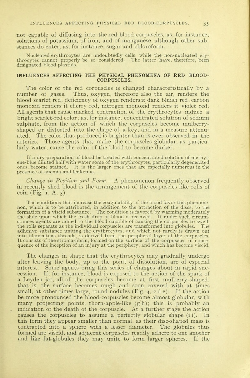 not capable of diffusing into the red blood-corpuscles, as, for instance, solutions of potassium, of iron, and of manganese, although other sub- stances do enter, as, for instance, sugar and chloroform. Nucleated erythrocytes are undoubtedly cells, while the non-nucleated ery- throcytes cannot properly be so considered. The latter have, therefore, been designated blood-plastids. INFLUENCES AFFECTING THE PHYSICAL PHENOMENA OF RED BLOOD- CORPUSCLES. The color of the red corpuscles is changed characteristically by a number of gases. Thus, oxygen, therefore also the air, renders the blood scarlet red, deficiency of oxygen renders it dark bluish red, carbon monoxid renders it cherry red, nitrogen monoxid renders it violet red. All agents that cause marked contraction of the erythrocytes induce a bright scarlet-red color; as, for instance, concentrated solution of sodium sulphate, from the action of which the corpuscles become mulberry- shaped or distorted into the shape of a key, and in a measure attenu- ated. The color thus produced is brighter than is ever observed in the arteries. Those agents that make the corpuscles globular, as particu- larly water, cause the color of the blood to become darker. If a dry preparation of blood be treated with concentrated solution of methyl- ene-blue diluted half with water some of the erythrocytes, particularly degenerated ones, become stained. It is the larger ones that are especially numerous in the presence of anemia and leukemia. Change in Position and Form.—A phenomenon frequently observed in recently shed blood is the arrangement of the corpuscles like rolls of coin (Fig. i, A, 3). The conditions that increase the coagulability of the blood favor this phenome- non, which is to be attributed, in addition to the attraction of the discs, to the formation of a viscid substance. The condition is favored by warming moderately the slide upon which the fresh drop of blood is received. If under such circum- stances agents are added to the blood capable of causing the corpuscles to swell, the rolls separate as the individual corpuscles are transformed into globules. The adhesive substance uniting the erythrocytes, and which not rarely is drawn out into filamentous threads, is derived from the peripheral layer of the corpuscles. It consists of the stroma-fibrin, formed on the surface of the corpuscles in conse- quence of the inception of an injury at the periphery, and which has become viscid. The changes in shape that the erythrocytes may gradually undergo after leaving the body, up to the point of dissolution, are of especial interest. Some agents bring this series of changes about in rapid suc- cession. If, for instance, blood is exposed to the action of the spark of a Leyden jar, all of the corpuscles become at first mulberry-shaped, that is, the surface becomes rough and soon covered with at times small, at other times large, round nodules (Fig. 4, c d e). If the action be more pronounced the blood-corpuscles become almost globular, with many projecting points, thorn-apple-like (g h); this is probably an indication of the death of the corpuscle. At a further stage the action causes the corpuscles to assume a perfectly globular shape (ii). In this form they appear smaller than normal, as their disc-shaped mass is contracted into a sphere with a lesser diameter. The globules thus_ formed are viscid, and adjacent corpuscles readily adhere to one another and like fat-globules they may unite to form larger spheres. If the