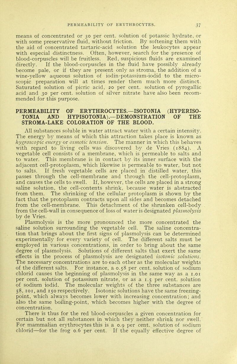 means of concentrated or 30 per cent, solution of potassic hydrate, or with some preservative fluid, without friction. By softening them with the aid of concentrated tartaric-acid solution the leukocytes appear with especial distinctness. Often, however, search for the presence of blood-corpuscles will be fruitless. Red, suspicious fluids are examined directly. If the blood-corpuscles in the fluid have possibly already become pale, or if they are present only as stroma, the addition of a wine-yellow aqueous solution of iodin-potassium-iodid to the micro- scopic preparation will at times render them much more distinct. Saturated solution of picric acid, 20 per cent, solution of pyrogallic acid and 30 per cent, solution of silver nitrate have also been recom- mended for this purpose. PERMEABILITY OF ERYTHROCYTES.—ISOTONIA (HYPERISO- TONIA AND HYPISOTONIA).—DEMONSTRATION OF THE STROMA-LAKE COLORATION OF THE BLOOD. All substances soluble in water attract water with a certain intensity. The energy by means of which this attraction takes place is known as hygroscopic energy or osmotic tension. The manner in which this behaves with regard to living cells was discovered by de Vries (1884). A vegetable cell consists of a membrane, which is permeable to salts and to water. This membrane is in contact by its inner surface with the adjacent cell-protoplasm, which likewise is permeable to water, but not to salts. If fresh vegetable cells are placed in distilled water, this passes through the cell-membrane and through the cell-protoplasm, and causes the cells to swell. If, however, the cells are placed in a strong saline solution, the cell-contents shrink, because water is abstracted from them. The shrinking of the cellular protoplasm is shown by the fact that the protoplasm contracts upon all sides and becomes detached from the cell-membrane. This detachment of the shrunken cell-body from the cell-wall in consequence of loss of water is designated plasmolysis by de Vries. Plasmolysis is the more pronounced the more concentrated the saline solution surrounding the vegetable cell. The saline concentra- tion that brings about the first signs of plasmolysis can be determined experimentally for every variety of cell. The different salts must be employed in various concentrations, in order to bring about the same degree of plasmolysis. Solutions of different salts that exert the same effects in the process of plasmolysis are designated isotonic solutions. The necessary concentrations are to each other as the molecular weights of the different salts. For instance, a 0.58 per cent, solution of sodium chlorid causes the beginning of plasmolysis in the same way as a i.oi per cent, solution of potassium nitrate, or as a 1.5 per cent, solution of sodium iodid. The molecular weights of the three substances are 58, loi, and 150 respectively. Isotonic solutions have the same freezing- point, which always becomes lower with increasing concentration; and also the same boiling-point, which becomes higher with the degree of concentration. There is thus for the red blood-corpuscles a given concentration for certain but not all substances in which they neither shrink nor swell.' For mammalian erythrocytes this is a 0.9 per cent, solution of sodium chlorid—for the frog 0.6 per cent. If the equally effective degree of