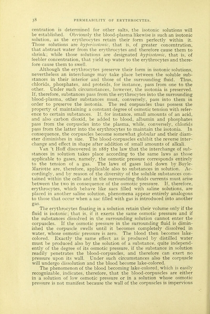 centration is determined for other salts, the isotonic solutions will be established. Obviously the blood-plasma likewise is such an isotonic solution, as the erythrocytes retain their form perfectly within it. Those solutions are hyper isotonic, that is, of greater concentration, that abstract water from the erythrocytes and therefore cause them to shrink; while those solutions are designated hypisotonic, that is, of feebler concentration, that yield up water to the erythrocytes and there- fore cause them to swell. Although the erythrocytes preserve their form in isotonic solutions, nevertheless an interchange may take place between the soluble sub- stances in their interior and those of the surrounding fluid. Thus, chlorids, phosphates, and proteids, for instance, pass from one to the other. Under such circumstances, however, the isotonia is preserved. If, therefore, substances pass from the erythrocytes into the surrounding blood-plasma, other substances must, conversely, pass into them in order to preserve the isotonia. The red corpuscles thus possess the property of maintaining a constant degree of osmotic tension with refer- ence to certain substances. If, for instance, small amounts of an acid, and also carbon dioxid, be added to blood, albumin and phosphates pass from the corpuscles into the plasma, while, conversely, chlorids pass from the latter into the erythrocytes to maintain the isotonia. In consequence, the corpuscles become somewhat globular and their diam- eter diminishes in size. The blood-corpuscles exhibit the reverse inter- change and effect in shape after addition of small amounts of alkali. Van 't HofE discovered in 1887 the law that the interchange of sub- stances in solution takes place according to the same laws as those applicable to gases, namely, the osmotic pressure corresponds entirely to the tension of a gas. The laws of gases laid down by Boyle- Mariotte are, therefore, applicable also to substances in solution. Ac- cordingly, and by reason of the diversity of the soluble substances con- tained within the cells and in the surrounding fluids currents must arise between the two in consequence of the osmotic pressure. If, therefore, erythrocytes, which behave like sacs filled with saline solutions, are placed in another saline solution, phenomena appear entirely analogous to those that occur when a sac filled with gas is introduced into another gas. The erythrocytes floating in a solution retain their volume only if the fluid is isotonic; that is, if it exerts the same osmotic pressure and if the substances dissolved in the surrounding solution cannot enter the corpuscles. If the osmotic pressure in the surrounding fluid is dimin- ished the corpuscle swells until it becomes completely dissolved in water, whose osmotic pressure is zero. The blood then becomes lake- colored. Exactly the same effect as is produced by distilled water must be produced also by the solution of a substance, quite independ- ently of the degree of its osmotic pressure, if the substance in solution readily penetrates the blood-corpuscles, and therefore can exert no pressure upon its wall. Under such circumstances also the corpuscle will undergo dissolution and the blood become lake-colored. The phenomenon of the blood becoming lake-colored, which is easily recognizable, indicates, therefore, that the blood-corpuscles are either in a solution of low osmotic pressure or in a solution whose osmotic pressure is not manifest because the wall of the corpuscles is impervious
