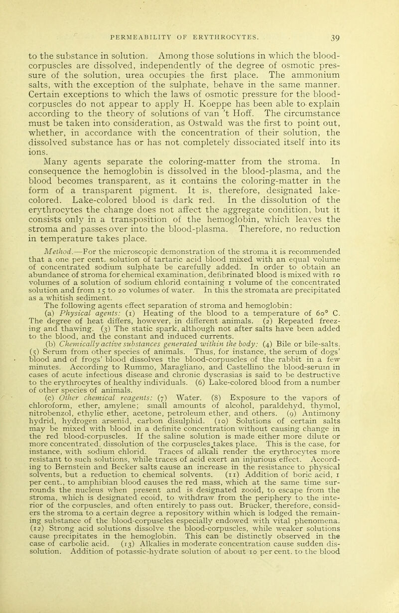 to the substance in solution. Among those solutions in which the blood- corpuscles are dissolved, independently of the degree of osmotic pres- sure of the solution, urea occupies the first place. The ammonium salts, with the exception of the sulphate, behave in the same manner. Certain exceptions to which the laws of osmotic pressure for the blood- corpuscles do not appear to apply H. Koeppe has been able to-explain according to the theory of solutions of van 't Hofi. The circumstance must be taken into consideration, as Ostwald was the first to point out, whether, in accordance with the concentration of their solution, the dissolved substance has or has not completely dissociated itself into its ions. Many agents separate the coloring-matter from the stroma. In consequence the hemoglobin is dissolved in the blood-plasma, and the blood becomes transparent, as it contains the coloring-matter in the form of a transparent pigment. It is, therefore, designated lake- colored. Lake-colored blood is dark red. In the dissolution of the erythrocytes the change does not affect the aggregate condition, but it consists only in a transposition of the hemoglobin, which leaves the stroma and passes over into the blood-plasma. Therefore, no reduction in temperature takes place. Method.—For the microscopic demonstration of the stroma it is recommended that a one per cent, solution of tartaric acid blood mixed with an equal volume of concentrated sodium sulphate be carefully added. In order to obtain an abundance of stroma for chemical examination, defibrinated blood is mixed with lo volumes of a solution of sodium chlorid containing i volume of the concentrated solution and from 15 to 20 volumes of water. In this the stromata are precipitated as a whitish sediment. The following agents effect separation of stroma and hemoglobin: (a) Physical agents: (i) Heating of the blood to a temperature of 60° C. The degree of heat differs, however, in different animals. (2) Repeated freez- ing and thawing. (3) The static spark, although not after salts have been added to the blood, and the constant and induced currents. (b) Chemically active substarices generated within the body: (4) Bile or bile-salts. (5) Serum from other species of animals. Thus, for instance, the serum of dogs' blood and of frogs' blood dissolves the blood-corpuscles of the rabbit in a few minutes. According to Rummo, Maragliano, and Castellino the blood-serum in cases of acute infectious disease and chronic dyscrasias is said to be destructive to the erythrocytes of healthy individuals. (6) Lake-colored blood from a mimber of other species of animals. (c) Other chemical reagents: (7) Water. (8) Exposure to the vapors of chloroform, ether, amylene; small amounts of alcohol, paraldehyd, thymol, nitrobenzol, ethjdic ether, acetone, petroleum ether, and others. (9) Antimony hydrid, hydrogen arsenid, carbon disulphid. (10) Solutions of certain salts may be mixed with blood in a definite concentration without causing change in the red blood-corpuscles. If the saline solution is made either more dilute or more concentrated, dissolution of the corpuscles,takes place. This is the case, for instance, with sodium chlorid. Traces of alkali render the erythrocytes more resistant to such solutions, while traces of acid exert an injurious effect. Accord- ing to Bernstein and Becker salts cause an increase in the resistance to physical solvents, but a reduction to chemical solvents. (11) Addition of boric acid, i per cent., to amphibian blood causes the red mass, which at the same time sur- rounds the nucleus when present and is designated zooid, to escape from the stroma, which is designated ecoid, to withdraw from the periphery to the inte- rior of the corpuscles, and often entirely to pass out. Briicker, therefore, consid- ers the stroma to a certain degree a repository within which is lodged the remain- ing substance of the blood-corpuscles especially endowed with vital phenomena. (12) Strong acid solutions dissolve the blood-corpuscles, while weaker solutions cause precipitates in the hemoglobin. This can be distinctly observed in the case of carbolic acid. (13) Alkalies in moderate concentration cause sudden dis- solution. Addition of potassic-hydrate solution of about 10 percent, to the blood