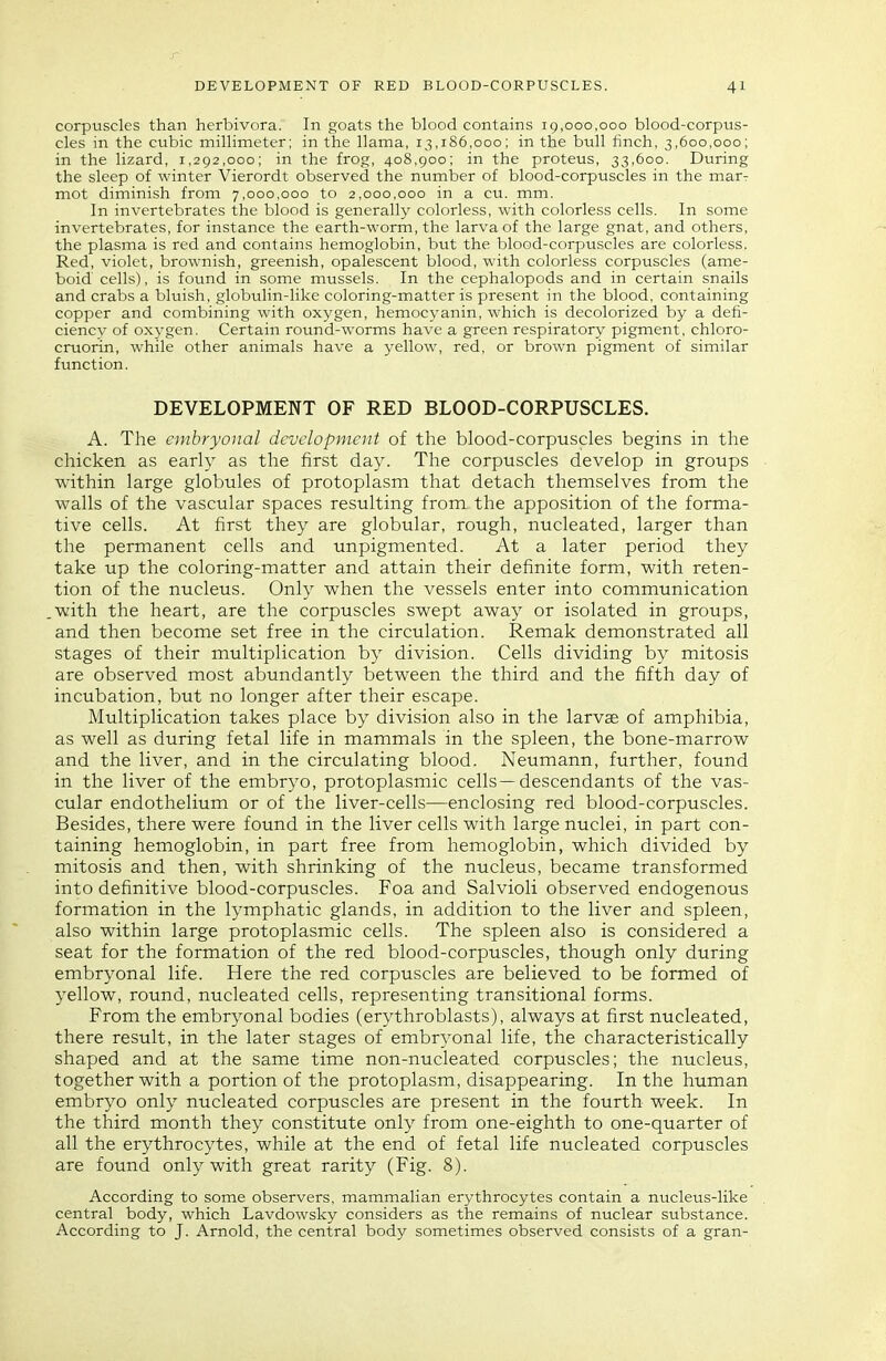 r DEVELOPMENT OF RED BLOOD-CORPUSCLES. 4I corpuscles than herbivora. In goats the blood contains 19,000,000 blood-corpus- cles in the cubic millimeter; in the llama, 13,186,000; in the bull finch, 3,600,000; in the lizard, 1,292,000; in the frog, 408,900; in the proteus, 33,600. During the sleep of winter Vierordt observed the number of blood-corpuscles in the marr mot diminish from 7,000,000 to 2,000,000 in a cu. mm. In invertebrates the blood is generally colorless, with colorless cells. In some invertebrates, for instance the earth-worm, the larva of the large gnat, and others, the plasma is red and contains hemoglobin, but the blood-corpuscles are colorless. Red, violet, brownish, greenish, opalescent blood, with colorless corpuscles (ame- boid cells), is found in some mussels. In the cephalopods and in certain snails and crabs a bluish, globulin-like coloring-matter is present in the blood, containing copper and combining with oxygen, hemocyanin, which is decolorized by a defi- ciency of oxygen. Certain round-worms have a green respiratory pigment, chloro- cruorin, while other animals have a yellow, red, or brown pigment of similar function. DEVELOPMENT OF RED BLOOD-CORPUSCLES. A. The embryonal development of the blood-corpuscles begins in the chicken as early as the first day. The corpuscles develop in groups within large globules of protoplasm that detach themselves from the walls of the vascular spaces resulting from the apposition of the forma- tive cells. At first they are globular, rough, nucleated, larger than the permanent cells and unpigmented. At a later period they take up the coloring-matter and attain their definite form, with reten- tion of the nucleus. Only when the vessels enter into communication with the heart, are the corpuscles swept away or isolated in groups, and then become set free in the circulation. Remak demonstrated all stages of their multiplication by division. Cells dividing by mitosis are observed most abundantly between the third and the fifth day of incubation, but no longer after their escape. Multiplication takes place by division also in the larvae of amphibia, as well as during fetal life in mammals in the spleen, the bone-marrow and the liver, and in the circulating blood. Neumann, further, found in the liver of the embryo, protoplasmic cells—descendants of the vas- cular endothelium or of the liver-cells—enclosing red blood-corpuscles. Besides, there were found in the liver cells with large nuclei, in part con- taining hemoglobin, in part free from hemoglobin, which divided by mitosis and then, with shrinking of the nucleus, became transformed into definitive blood-corpuscles. Foa and Salvioli observed endogenous formation in the lymphatic glands, in addition to the liver and spleen, also within large protoplasmic cells. The spleen also is considered a seat for the formation of the red blood-corpuscles, though only during embryonal life. Here the red corpuscles are believed to be formed of yellow, round, nucleated cells, representing transitional forms. From the embryonal bodies (erythroblasts), always at first nucleated, there result, in the later stages of embryonal life, the characteristically shaped and at the same time non-nucleated corpuscles; the nucleus, together with a portion of the protoplasm, disappearing. In the human embryo only nucleated corpuscles are present in the fourth week. In the third month they constitute only from one-eighth to one-quarter of all the erythrocytes, while at the end of fetal life nucleated corpuscles are found only with great rarity (Fig. 8). According to some observers, mammalian erythrocytes contain a nucleus-like central body, which Lavdowsky considers as the remains of nuclear substance. According to J. Arnold, the central body sometimes observed consists of a gran-