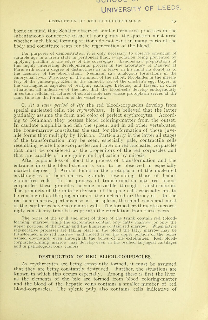 n v>' v-f u. ' UNIVERSITY OF LEEDS. DESTRUCTION OF RED BLOOD-CORPUSCLES. 43 borne in mind that Schafer observed similar formative processes in the subcutaneous connective tissue of young rats, the question must arise whether such blood-forming stations do not exist in many parts of the body and constitute seats for the regeneration of the blood. For purposes of demonstration it is only necessary to observe omentum of suitable age in a fresh state in peritoneal fluid, evaporation being prevented by applying paraffin to the edges of the cover-glass. Landois saw preparations of this highly interesting developmental process' in the laboratory of Ranvier at Paris with such a degree of distinctness as to leave in his mind no doubt as to the accuracy of the observation. Neumann saw analogous formations in the embryonal liver, Wissotzky in the amnion of the rabbit, Nicolaides in the mesen- tery of the guinea-pig, Klein in the amniotic sac of the chicken's egg, Bayei^l in the cartilaginous capsules of ossifying cartilage, Leboticq and Hayem in other situations, all indicative of the fact that the blood-cells develop endogenously ' in certain cellular structures of considerable size whose protoplasm serves at the same time for the formation of the vessel-wall. C. At a later period of life the red blood-corpuscles develop from special nucleated cells, the erythroblasts. It is believed that the latter gradually assume the form and color of perfect erythrocytes. Accord- ing to Neumann they possess blood coloring-matter from the outset. In caudate amphibia and fish the spleen, and in all other vertebrates, the bone-marrow constitutes the seat for the formation of those juve- nile forms that multiply by division. Particularly in the latter all stages of the transformation may be seen, especially pale, contractile cells resembling white blood-corpuscles, and later on red nucleated corpuscles that must be considered as the progenitors of the red corpuscles and that are capable of undergoing multiplication by mitosis. After copious loss of blood the process of transformation and the entrance into the blood-stream is said to be observed in especially marked degree. J. Arnold found in the protoplasm of the nucleated erythrocytes of bone-marrow granules resembling those of hemo- globin-free cells. In the process of transformation into red blood- corpuscles these granules become invisible through transformation. The products of the mitotic division of the pale cells especially are to be considered as the progenitors of the nucleated erythrocytes. In the red bone-marrow, perhaps also in the spleen, the small veins and most ' of the capillaries have no definite wall. The formed erythrocytes accord- ingly can at any time be swept into the circulation from these parts. The bones of the skull and most of those of the trunk contain red (blood- forming) marrow, while the extremities contain only fatty marrow, or only the upper portions of the femur and the htimerus contain red marrow. When active regenerative processes are taking place in the blood the fatty marrow may be transformed into red marrow, and indeed from the upper portion of the bones named downward, even through all the bones of the extremities. Red, blood- corpuscle-forming marrow may develop even in the ossified laryngeal cartilages and in pathological bony tumors. DESTRUCTION OF RED BLOOD-CORPUSCLES. As erythrocytes are being constantly formed, it must be assumed that they are being constantly destroyed. Further, the situations are known in which this occurs especially. Among these is first the liver, as the elements of the bile are formed from blood coloring-matter and the blood of the hepatic veins contains a smaller number of red blood-corpuscles. The splenic pulp also contains cells indicative of
