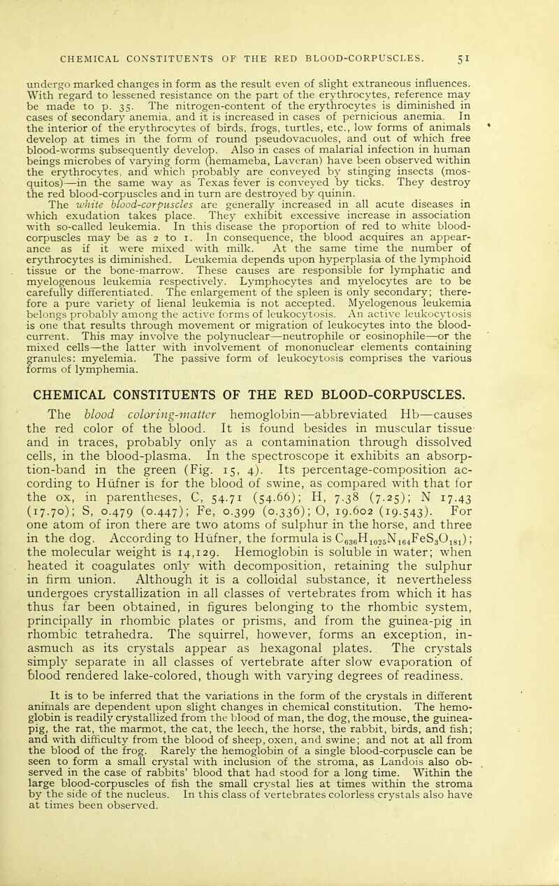 undergo marked changes in form as the result even of sHght extraneous influences. With regard to lessened resistance on the part of the erythrocytes, reference may be made to p. 35. The nitrogen-content of the erythrocytes is diminished in cases of secondary anemia, and it is increased in cases of pernicious anemia. In the interior of the erythrocytes of birds, frogs, turtles, etc., low forms of animals ' develop at times in the form of round pseudovacuoles, and out of which free blood-worms subsequently develop. Also in cases of malarial infection in human beings microbes of varying form (hemameba, Laveran) have been observed within the erythrocytes, and which probably are conveyed by stinging insects (mos- quitos)—in the same way as Texas fever is conveyed by ticks. They destroy the red blood-corpuscles and in turn are destroyed by quinin. The white blood-corpuscles are generally increased in all acute diseases in which exudation takes place. They exhibit excessive increase in association with so-called leukemia. In this disease the proportion of red to white blood- corpuscles may be as 2 to i. In consequence, the blood acquires an appear- ance as if it were mixed with milk. At the same time the number of erythrocytes is diminished. Leukemia depends upon hyperplasia of the lymphoid tissue or the bone-marrow. These causes are responsible for lymphatic and myelogenous leukemia respectively. Lymphocytes and myelocytes are to be carefully differentiated. The enlargement of the spleen is only secondary; there- fore a pure variety of lienal leukemia is not accepted. Myelogenous leukemia belongs probably among the active forms of leukocytosis. An active leukocytosis is one that results through movement or migration of leukocytes into the blood- current. This may involve the polynuclear—neutrophile or eosinophile—or the mixed cells—the latter with involvement of mononuclear elements containing granules: myelemia. The passive form of leukocytosis comprises the various forms of lymphemia. CHEMICAL CONSTITUENTS OF THE RED BLOOD-CORPUSCLES. The blood coloring-matter hemoglobin—abbreviated Hb—causes the red color of the blood. It is found besides in muscular tissue- and in traces, probably only as a contamination through dissolved cells, in the blood-plasma. In the spectroscope it exhibits an absorp- tion-band in the green (Fig. 15, 4). Its percentage-composition ac- cording to Hiifner is for the blood of swine, as compared with that for the ox, in parentheses, C, 54.71 (54.66); H, 7.38 (7.25); N 17.43 (17.70); S, 0.479 (0.447); Fe, 0.399 (0.336); O, 19.602 (19.543). For one atom of iron there are two atoms of sulphur in the horse, and three in the dog. According to Hiifner, the formula is C636Hio35Nie4FeS30i8i); the molecular weight is 14,129. Hemoglobin is soluble in water; when heated it coagulates only with decomposition, retaining the sulphur in firm union. Although it is a colloidal substance, it nevertheless undergoes crystallization in all classes of vertebrates from which it has thus far been obtained, in figures belonging to the rhombic system, principally in rhombic plates or prisms, and from the guinea-pig in rhombic tetrahedra. The squirrel, however, forms an exception, in- asmuch as its crystals appear as hexagonal plates. The crystals simply separate in all classes of vertebrate after slow evaporation of blood rendered lake-colored, though with varying degrees of readiness. It is to be inferred that the variations in the form of the crystals in different animals are dependent upon slight changes in chemical constitution. The hemo- globin is readily crystallized from the blood of man, the dog, the mouse, the guinea- pig, the rat, the marmot, the cat, the leech, the horse, the rabbit, birds, and fish; and with difficulty from the blood of sheep, oxen, and swine; and not at all from the blood of the frog. Rarely the hemoglobin of a single blood-corpuscle can be seen to form a small crystal with inclusion of the stroma, as Landois also ob- served in the case of rabbits' blood that had stood for a long time. Within the large blood-corpuscles of fish the small crystal lies at times within the stroma by the side of the nucleus. In this class of vertebrates colorless crystals also have at times been observed.