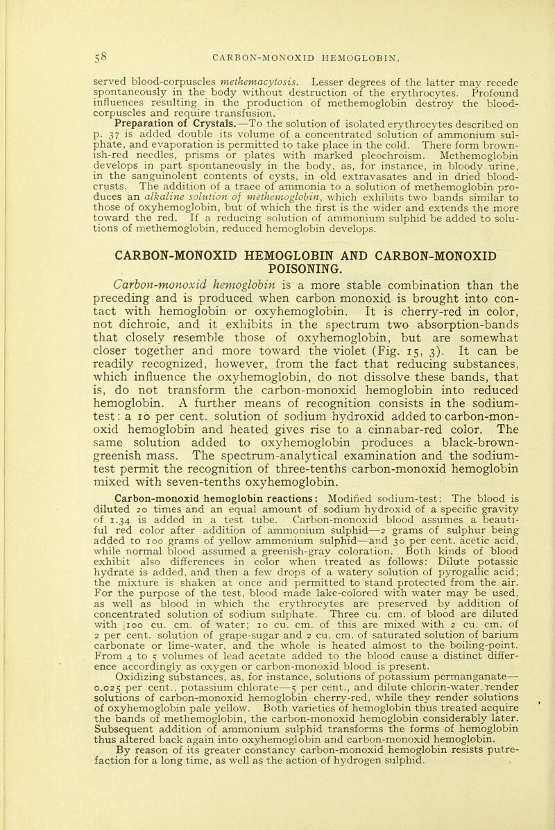 served blood-corpuscles methemacytosis. Lesser degrees of the latter may recede spontaneously in the body without destruction of the erythrocytes. Profound influences resulting in the production of methemoglobin destroy the blood- corpuscles and require transfusion. Preparation of Crystals.—To the solution of isolated erythrocytes described on p. 37 is added double its volume of a concentrated solution of ammonium sul- phate, and evaporation is permitted to take place in the cold. There form brown- ish-red needles, prisms or plates with marked pleochroism. Methemoglobin develops in part spontaneously in the body, as, for instance, in bloody urine, in the sanguinolent contents of cysts, in old extravasates and in dried blood- crusts. The addition of a trace of ammonia to a solution of methemoglobin pro- duces an alkaline solution of methemoglobin, which exhibits two bands similar to those of oxyhemoglobin, but of which the first is the wider and extends the more toward the red. If a reducing solution of ammonium sulphid be added to solu- tions of methemoglobin, reduced hemoglobin develops. CARBON-MONOXID HEMOGLOBIN AND CARBON-MONOXID POISONING. Carbon-monoxid hemoglobin is a more stable combination than the preceding and is produced when carbon monoxid is brought into con- tact with hemoglobin or oxyhemoglobin. It is cherry-red in color, not dichroic, and it exhibits in the spectrum two absorption-bands that closely resemble those of oxyhemoglobin, but are somewhat closer together and more toward the violet (Fig. 15, 3). It can be readily recognized, however, from the fact that reducing substances, which influence the oxyhemoglobin, do not dissolve these bands, that is, do not transform the carbon-monoxid hemoglobin into reduced hemoglobin. A further means of recognition consists in the sodium- test: a 10 per cent, solution of sodium hydroxid added to carbon-mon- oxid hemoglobin and heated gives rise to a cinnabar-red color. The same solution added to oxyhemoglobin produces a black-brown- greenish mass. The spectrum-analytical examination and the sodium- test permit the recognition of three-tenths carbon-monoxid hemoglobin mixed with seven-tenths oxyhemoglobin. Carbon-monoxid hemoglobin reactions: Modified sodium-test: The blood is diluted 20 times and an equal amount of sodium hydroxid of a specific gravity of 1.34 is added in a test tube. Carbon-monoxid blood assumes a beauti- ful red color after addition of ammonium sulphid—2 grams of sulphur being added to 100 grams of yellow ammonium sulphid—and 30 per cent, acetic acid, while normal blood assumed a greenish-gray coloration. Both kinds of blood exhibit also differences in color when treated as follows: Dilute potassic hydrate is added, and then a few drops of a watery solution of pyrogallic acid; the mixture is shaken at once and permitted to stand protected from the air. For the purpose of the test, blood made lake-colored with water may be used, as well as blood in which the erythrocytes are preserved by addition of concentrated solution of sodium sulphate. Three cu. cm. of blood are diluted with ;ioo cu. cm., of water; 10 cu. cm. of this are mixed with 2 cu. cm. of 2 per cent, solution of grape-sugar and 2 cu. cm. of saturated solution of barium carbonate or lime-water, and the whole is heated almost to the boiling-point. From 4 to 5 volumes of lead acetate added to the blood cause a distinct differ- ence accordingly as oxygen or carbon-monoxid blood is present. Oxidizing substances, as, for instance, solutions of potassium permanganate—• 0.025 per cent., potassium chlorate—5 per cent., and dilute chlorin-water, render solutions of carbon-monoxid hemoglobin cherry-red, while they render solutions of oxyhemoglobin pale yellow. Both varieties of hemoglobin thus treated acquire the bands of methemoglobin, the carbon-monoxid hemoglobin considerably later. Subsequent addition of ammonium sulphid transforms the forms of hemoglobin thus altered back again into oxyhemoglobin and carbon-monoxid hemoglobin. By reason of its greater constancy carbon-monoxid hemoglobin resists putre- faction for a long time, as well as the action of hydrogen sulphid.