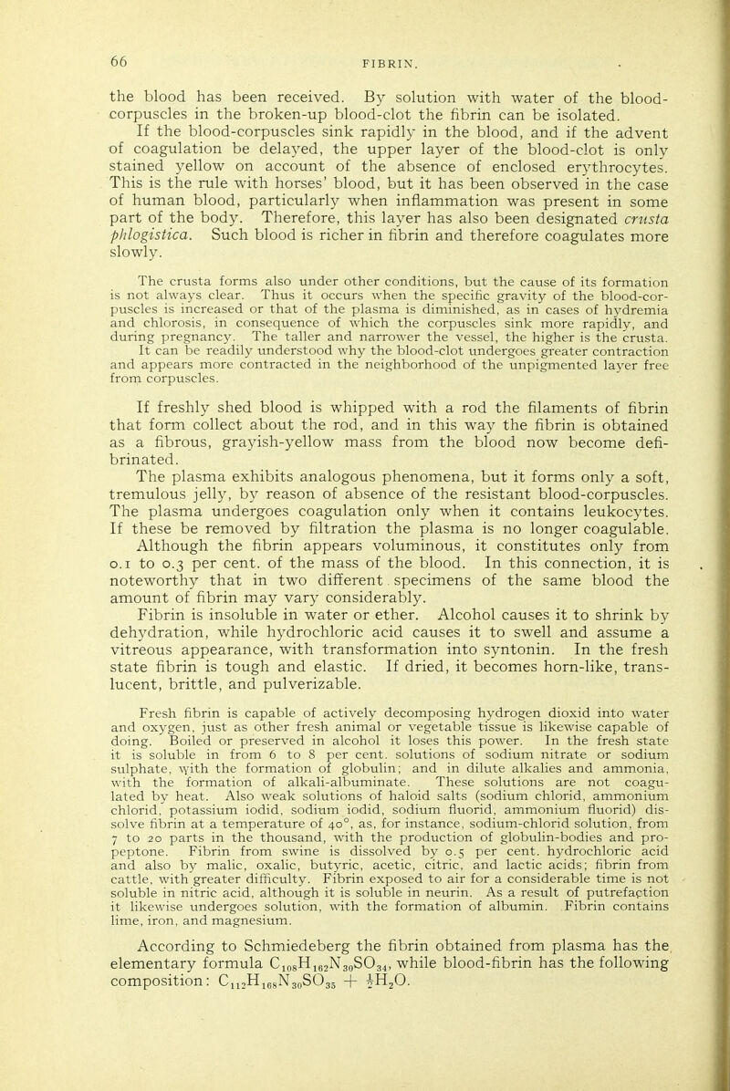 the blood has been received. By sokition with water of the blood- corpuscles in the broken-up blood-clot the fibrin can be isolated. If the blood-corpuscles sink rapidly in the blood, and if the advent of coagulation be delayed, the upper layer of the blood-clot is only stained yellow on account of the absence of enclosed erythrocytes. This is the rule with horses' blood, but it has been observed in the case of human blood, particularly when inflammation was present in some part of the body. Therefore, this layer has also been designated cmsta phlogistica. Such blood is richer in fibrin and therefore coagulates more slowly. The crusta forms also under other conditions, but the cause of its formation is not always clear. Thus it occurs when the specific gravity of the blood-cor- puscles is increased or that of the plasma is diminished, as in cases of hydremia and chlorosis, in consequence of which the corpuscles sink more rapidly, and during pregnancy. The taller and narrower the vessel, the higher is the crusta. It can be readily understood why the blood-clot undergoes greater contraction and appears more contracted in the neighborhood of the unpigmented layer free from corpuscles. If freshly shed blood is whipped with a rod the filaments of fibrin that form collect about the rod, and in this way the fibrin is obtained as a fibrous, grayish-yellow mass from the blood now become defi- brinated. The plasma exhibits analogous phenomena, but it forms only a soft, tremulous jelly, by reason of absence of the resistant blood-corpuscles. The plasma undergoes coagulation only when it contains leukocytes. If these be removed by filtration the plasma is no longer coagulable. Although the fibrin appears voluminous, it constitutes only from O.I to 0.3 per cent, of the mass of the blood. In this connection, it is noteworthy that in two different specimens of the same blood the amount of fibrin may vary considerably. Fibrin is insoluble in water or ether. Alcohol causes it to shrink by dehydration, while hydrochloric acid causes it to swell and assume a vitreous appearance, with transformation into syntonin. In the fresh state fibrin is tough and elastic. If dried, it becomes horn-like, trans- lucent, brittle, and pulverizable. Fresh fibrin is capable of actively decomposing hydrogen dioxid into water and oxygen, just as other fresh animal or vegetable tissue is likewise capable of doing. Boiled or preserved in alcohol it loses this power. In the fresh state it is soluble in from 6 to 8 per cent, solutions of sodium nitrate or sodium sulphate, vyith the formation of globulin; and in dilute alkalies and ammonia, with the formation of alkali-albuminate. These solutions are not coagu- lated by heat. Also weak solutions of haloid salts (sodium chlorid, ammonium chlorid, potassium iodid, sodium iodid, sodium fluorid, ammonium fluorid) dis- solve fibrin at a temperature of 40°, as, for instance, sodium-chlorid solution, from 7 to 20 parts in the thousand, with the production of globulin-bodies and pro- peptone. Fibrin from swine is dissolved by 0.5 per cent, hydrochloric acid and also by malic, oxalic, butyric, acetic, citric, and lactic acids; fibrin from cattle, with greater difficulty. Fibrin exposed to air for a considerable time is not soluble in nitric acid, although it is soluble in neurin. As a result of putrefaption it likewise undergoes solution, with the formation of albumin. Fibrin contains lime, iron, and magnesium. According to Schmiedeberg the fibrin obtained from plasma has the, elementary formula Cin8Hi62N3oS034, while blood-fibrin has the following composition: CnjHiesNaoSC^gj + i-HzO.
