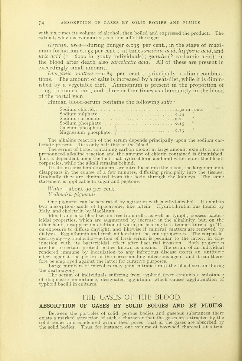 with six times its volume of alcohol, then boiled and expressed the product. The extract, which is evaporated, contains all'of the sugar. Kreatin, urea—during hunger 0.035 P^'' cent., in the stage of maxi- mum formation 0.153 per cent.; at times succinic acid, hippuric acid, and uric acid (i : 6000 in gouty individuals); giianin (? carbamic acid); in the blood after death also sarcolactic acid. All of these are present in exceedingly small amount. Inorganic matters — 0.85 per cent.; principally sodium-combina- tions. The amount of salts is increased by a meat-diet, while it is dimin- ished by a vegetable diet. Ammonium is present in the proportion of I mg. to 100 cu. cm., and three or four times as abundantly in the blood of the portal vein. Human blood-serum contains the following salts: Sodium chlorid, Sodium sulphate, Sodium carbonate, .... Sodium phosphate, . . . Calcium phosphate, Magnesium phosphate. The alkaline reaction of the serum depends principally upon the sodium car- bonate present. It is only half that of the blood. The serum of blood containing carbon dioxid in large amount exhibits a more pronounced alkaline reaction and the amount of chlorin contained is diminished. This is dependent upon the fact that hydrochloric acid and water enter the blood- corpuscles, while the alkali remains behind. If salts in considerable amount are introduced into the blood, the larger amount disappears in the course of a few minutes, diffusing principally into the tissues. Gradually they are eliminated from the body through the kidneys. The same statement is applicable to sugar and peptone. Water—about 90 per cent. Yellowish pigments. One pigment can be separated by agitation with methyl-alcohol. It exhibits two absorption-bands of lipochrome, like lutein. HydrolDilirubin was found by Maly, and choletelin by MacMunn. Blood, and also blood-serum free from cells, as well as lymph, possess bacter- icidal properties, which are augmented by increase in the alkalinity, but, on the other hand, disappear on addition of water, on heating to a temperature of 55° C, on exposure to diffuse daylight, and likewise if mineral matters are removed by dialysis. Egg-albumin and fresh milk exhibit the same properties. The corpuscle- destroying—globulicidal—action of fresh serum is peculiar to the latter, in con- junction with its bactericidal effect after bacterial invasion. Both properties are due to certain proteid bodies known as alexins. The serum of an individual rendered immune by inoculation to any infectious disease exerts an antitoxic effect against the poison of the corresponding infectious agent, and it can there- fore be employed against the latter for curative purposes. Large numbers of microbes may gain entrance into the blood-stream during the death-agony. The serum of individuals suffering from typhoid fever contains a substance of diagnostic importance, designated agglutinin, which causes agglutination of typhoid bacilli in cultures. THE GASES OF THE BLOOD. ABSORPTION OF GASES BY SOLID BODIES AND BY FLUIDS. Between the particles of solid, porous bodies and gaseous substances there exists a marked attraction of such a character that the gases are attracted by the solid bodies and condensed within their pores: that is, the gases are absorbed by the solid bodies. Thus, for instance, one volume of boxwood charcoal, at a tem- 0.44 0.21 0-73
