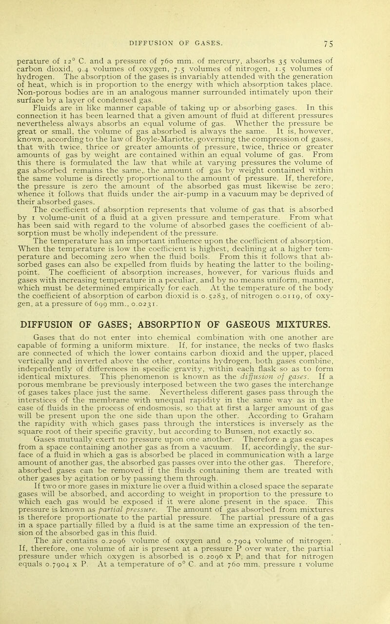perature of 12° C. and a pressure of 760 mm. of mercury, absorbs 35 volumes of carbon dioxid, 9.4 volumes of oxygen, 7.5 volumes of nitrogen, 1.5 volumes of hydrogen. The absorption of the gases is invariably attended with the generation of heat, which is in proportion to the energy with which absorption takes place. Non-porous bodies are in an analogous manner surrounded intimately upon their surface by a layer of condensed gas. Fluids are in like manner capable of taking up or absorbing gases. In this connection it has been learned that a given amount of fluid at different pressures nevertheless always absorbs an equal volume of gas. Whether the pressure be great or small, the volume of gas absorbed is always the same. It is, however, known, according to the law of Boyle-Mariotte, governing the compression of gases, that with twice, thrice or greater amounts of pressure, twice, thrice or greater amounts of gas by weight are contained within an equal volume of gas. From this there is formulated the law that while at varying pressures the volume of gas absorbed remains the same,, the amount of gas by weight contained within the same volume is directly proportional to the amount of pressure. If, therefore, the pressure is zero the amount of the absorbed gas must likewise be zero; whence it follows that fluids under the air-pump in a vacuum may be deprived of their absorbed gases. The coefficient of absorption represents that volume of gas that is absorbed by I volume-unit of a fluid at a given pressure and temperature. From what has been said with regard to the volume of absorbed gases the coefficient of ab- sorption must be wholly independent of the pressure. The temperature has an important influence upon the coeflicient of absorption. When the temperature is low the coefficient is highest, declining at a higher tem- perature and becoming zero when the fluid boils. From this it follows that ab- sorbed gases can also be expelled from fluids by heating the latter to the boiling- point. The coefficient of absorption increases, however, for various fluids and gases with increasing temperature in a peculiar, and by no means uniform, manner, which must be determined empirically for each. At the temperature of the body the coefficient of absorption of carbon dioxid is 0.5283, of nitrogen 0.0119, of oxy- gen, at a pressure of 699 mm., 0.0231. DIFFUSION OF GASES; ABSORPTION OF GASEOUS MIXTURES. Gases that do not enter into chemical combination with one another are capable of forming a uniform mixture. If, for instance, the necks of two flasks are connected of which the lower contains carbon dioxid and the upper, placed vertically and inverted above the other, contains hydrogen, both gases combine, independently of differences in specific gravity, within each flask so as to form identical mixtures. This phenomenon is known as the diffusion of gases. If a porous membrane be previously interposed between the two gases the interchange of gases takes place just the same. Nevertheless dift'erent gases pass through the interstices of the membrane with unequal rapidity in the same way as in the case of fluids in the process of endosmosis, so that at first a larger amount of gas will be present upon the one side than upon the other. According to Graham the rapidity with which gases pass through the interstices is inversely as the square root of their specific gravity, but according to Bunsen, not exactly so. Gases mutually exert no pressure upon one another. Therefore a gas escapes from a space containing another gas as from a vacuum. If, accordingly, the sur- face of a fluid in which a gas is absorbed be placed in communication with a large amount of another gas, the absorbed gas passes over into the other gas. Therefore, absorbed gases can be removed if the fluids containing them are treated with other gases by agitation or by passing them through. If two or more gases in mixture lie over a fluid within a closed space the separate gases will be absorbed, and according to weight in proportion to the pressure to which each gas would be exposed if it were alone present in the space. This pressure is known as partial pressure. The amount of gas absorbed from mixtures is therefore proportionate to the partial pressure. The partial pressure of a gas in a space partially filled by a fluid is at the same time an expression of the ten- sion of the absorbed gas in this fluid. The air contains 0.2096 volume of oxygen and 0.7904 volume of nitrogen. If, therefore, one volume of air is present at a pressure P over water, the partial pressure under which oxygen is absorbed is 0.2096 x P. and that for nitrogen equals 0.7904 x P. At a temperature of 0° C. and at 760 mm. pressure i volume