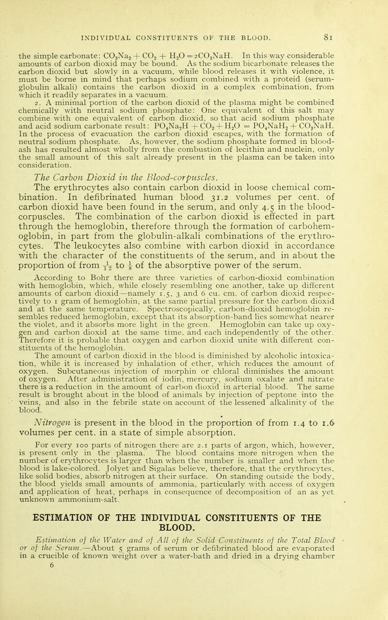 the simple carbonate: COjNaj + COj + H2O =2C03NaH. In this way considerable amounts of carbon dioxid may be bound. As the sodium bicarbonate releases the carbon dioxid but slowly in a vacuum, while blood releases it with violence, it must be borne in mind that perhaps sodium combined with a proteid (serum- globulin alkali) contains the carbon dioxid in a complex combination, from which it readily separates in a vacuum. 2. A minimal portion of the carbon dioxid of the plasma might be combined chemically with neutral sodium phosphate: One eiquivalent of this salt may combine with one equivalent of carbon dioxid, so that acid sodium phosphate and acid sodium carbonate result: PO^NasH + CO2 + H2O = PO^NaHz + COgNaH. In the process of evacuation the carlaon dioxid escapes, with the formation of neutral sodium phosphate. As, however, the sodium phosphate formed in blood- ash has resulted almost wholly from the combustion of lecithin and nuclein, only the small amount of this salt already present in the plasma can be taken into consideration. The Carbon Dioxid in the Blood-corpuscles. The erythrocytes also contain carbon dioxid in loose chemical com- bination. In defibrinated human blood 31.2 volumes per cent, of carbon dioxid have been found in the serum, and only 4.5 in the blood- corpuscles. The combination of the carbon dioxid is effected in part through the hemoglobin, therefore through the formation of carbohem- oglobin, in part from the globulin-alkali combinations of the erythro- cytes. The leukocytes also combine with carbon dioxid in accordance with the character of the constituents of the serum, and in about the proportion of from to -g- of the absorptive power of the serum. According to Bohr there are three varieties of carbon-dioxid combination with hemoglobin, which, while closely resembling one another, take up different amounts of carbon dioxid—namely 1.5, 3 and 6 cu. cm. of carbon dioxid respec- tively to I gram of hemoglobin, at the same partial pressure for the carbon dioxid and at the same temperature. Spectroscopically, carbon-dioxid hemoglobin re- sembles reduced hemoglobin, except that its absorption-band lies somewhat nearer the violet, and it absorbs more light in the green. Hemoglobin can take up oxy- gen and carbon dioxid at the same time, and each independently of the other. Therefore it is probable that oxygen and carbon dioxid unite with different con- stituents of the hemoglobin. The amount of carbon dioxid in the blood is diminished by alcoholic intoxica- tion, while it is increased by inhalation of ether, which reduces the amount of oxygen. Subcutaneous injection of morphin or chloral diminishes the amount of oxygen. After administration of iodin, mercury, sodium oxalate and nitrate there is a reduction in the amount of carbon dioxid in arterial blood. The same result is brought about in the blood of animals by injection of peptone into the veins, and also in the febrile state on account of the lessened alkalinity of the blood. Nitrogen is present in the blood in the proportion of from 1.4 to 1.6 volumes per cent, in a state of simple absorption. For every 100 parts of nitrogen there are 2.1 parts of argon, which, however, is present only in the plasma. The blood contains more nitrogen when the- number of erythrocytes is larger than when the number is smaller and when the blood is lake-colored. Jolyet and Sigalas believe, therefore, that the erythrocytes, like solid bodies, absorb nitrogen at their surface. On standing outside the body,, the blood yields small amounts of ammonia, particularly with access of oxygen and application of heat, perhaps in consequence of decomposition of an as yet unknown ammonium-salt. ESTIMATION OF THE INDIVIDUAL CONSTITUENTS OF THE BLOOD. Estimation of the Water and of All of the Solid Constituents of the Total Blood' or of the Scrum.—About 5 grams of serum or defibrinated blood are evaporated in a crucible of known weight over a water-bath and dried in a drying chamber 6