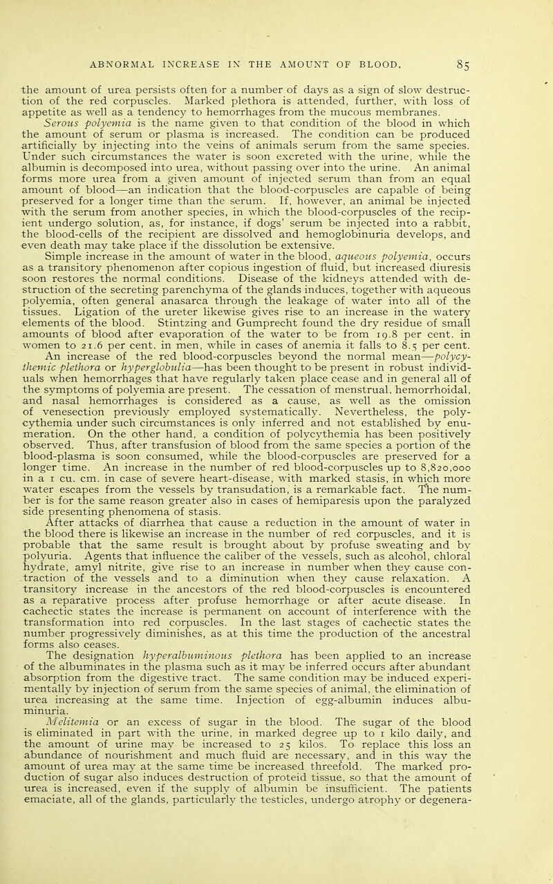 the amount of urea persists often for a number of days as a sign of slow destruc- tion of the red corpuscles. Marked plethora is attended, further, with loss of appetite as well as a tendency to hemorrhages from the mucous membranes. Serous polyemia is the name given to that condition of the blood in which the amount of serum or plasma is increased. The condition can be produced artificially by injecting into the veins of animals serum from the same species. Under such circumstances the water is soon excreted with the urine, while the albumin is decomposed into urea, without passing over into the urine. An animal forms more urea from a given amount of injected serum than from an equal amount of blood—an indication that the blood-corpuscles are capable of being preserved for a longer time than the serum. If, however, an animal be injected with the serum from another species, in which the blood-corpuscles of the recip- ient undergo solution, as, for instance, if dogs' serum be injected into a rabbit, the blood-cells of the recipient are dissolved and hemoglobinuria develops, and even death may take place if the dissolution be extensive. Simple increase in the amotmt of water in the blood, aqueous polyemia, occurs as a transitory phenomenon after copious ingestion of fluid, but increased diuresis soon restores the normal conditions. Disease of the kidneys attended with de- struction of the secreting parenchyma of the glands induces, together with aqueous polyemia, often general anasarca through the leakage of water into all of the tissues. Ligation of the ureter likewise gives rise to an increase in the watery ■elements of the blood. Stintzing and Gumprecht found the dry residue of small amounts of blood after evaporation of the water to be from 19,8 per cent, in women to 21.6 per cent, in men, while in cases of anemia it falls to 8.5 per cent. An increase of the red blood-corpuscles beyond the normal mean—polycy- ihemic plethora or hyperglohulia—has been thought to be present in robust individ- uals when hemorrhages that have regularly taken place cease and in general all of the symptoms of polyemia are present. The cessation of menstrual, hemorrhoidal, and nasal hemorrhages is considered as a cause, as well as the omission of venesection previously employed systematically. Nevertheless, the poly- cythemia under such circumstances is only inferred and not established by enu- meration. On the other hand, a condition of polycythemia has been positively observed. Thus, after transfusion of blood from the same species a portion of the blood-plasma is soon consumed, while the blood-corpuscles are preserved for a longer time. An increase in the number of red blood-corpuscles up to 8,820,000 in a I cu. cm. in case of severe heart-disease, with marked stasis, in which more water escapes from the vessels by transudation, is a remarkable fact. The num- ber is for the same reason greater also in cases of hemiparesis upon the paralyzed side presenting phenomena of stasis. After attacks of diarrhea that cause a reduction in the amount of water in the blood there is likewise an increase in the number of red corpuscles, and it is probable that the same result is brought about by profuse sweating and by polyuria. Agents that influence the caliber of the vessels, such as alcohol, chloral hydrate, amyl nitrite, give rise to an increase in number when they cause con- .traction of the vessels and to a diminution when they cause relaxation. A transitory increase in the ancestors of the red blood-corpuscles is encountered as a reparative process after profuse hemorrhage or after acute disease. In cachectic states the increase is permanent on account of interference with the transformation into red corpuscles. In the last stages of cachectic states the number progressively diminishes, as at this time the production of the ancestral forms also ceases. The designation hyperalbiiminous plethora has been applied to an increase of the albuminates in the plasma such as it may be inferred occurs after abundant absorption from the digestive tract. The same condition may be induced experi- mentally by injection of serum from the same species of animal, the elimination of urea increasing at the same time. Injection of egg-albumin induces albu- minuria. Mclitemia or an excess of sugar in the blood. The sugar of the blood is eliminated in part with the urine, in marked degree up to i kilo daily, and the amount of urine may be increased to 25 kilos. To replace this loss an abundance of nourishment and much fluid are necessary, and in this way the amount of urea may at the same time be increased threefold. The marked pro- duction of sugar also induces destruction of proteid tissue, so that the amount of urea is increased, even if the supply of albumin be insufficient. The patients emaciate, all of the glands, particularly the testicles, undergo atrophy or degenera-