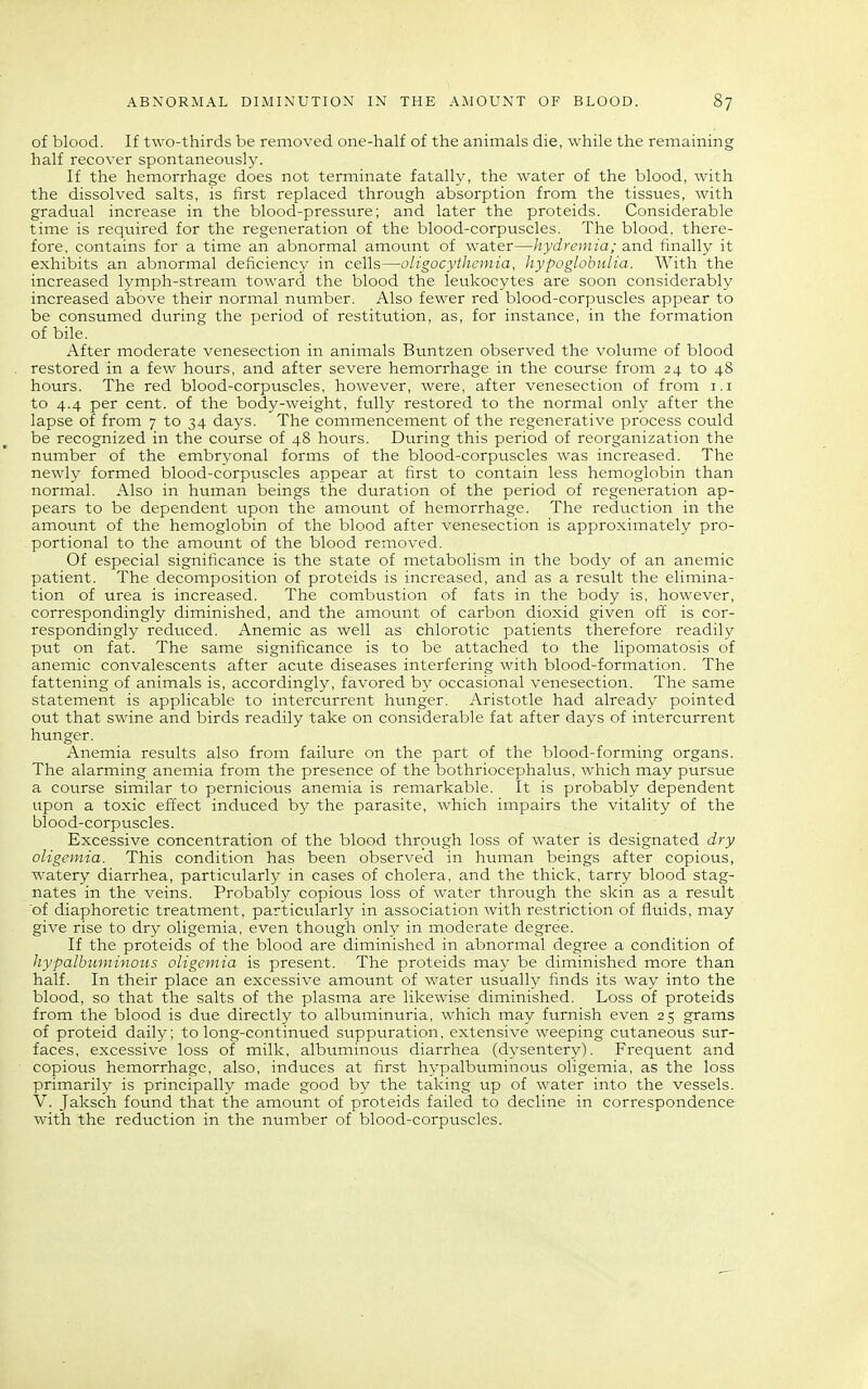 of blood. If two-thirds be removed one-half of the animals die, while the remaining half recover spontaneously. If the hemorrhage does not terminate fatally, the water of the blood, with the dissolved salts, is first replaced through absorption from the tissues, with gradual increase in the blood-pressure; and later the proteids. Considerable time is required for the regeneration of the blood-corpuscles. The blood, there- fore, contains for a time an abnormal amount of water—hydremia; and finally it exhibits an abnormal deficiency in cells—oligocythemia, hypoglobulia. With the increased lymph-stream toward the blood the leukocytes are soon considerably increased above their normal number. Also fewer red blood-corpuscles appear to be consumed during the period of restitution, as, for instance, in the formation of bile. After moderate venesection in animals Buntzen observed the volume of blood restored in a few hours, and after severe hemorrhage in the course from 24 to 48 hours. The red blood-corpuscles, however, were, after venesection of from i.i to 4.4 per cent, of the body-weight, fully restored to the normal only after the lapse of from 7 to 34 days. The commencement of the regenerative process could be recognized in the course of 48 hours. During this period of reorganization the number of the embryonal forms of the blood-corpuscles was increased. The newly formed blood-corpuscles appear at first to contain less hemoglobin than normal. Also in human beings the duration of the period of regeneration ap- pears to be dependent upon the amount of hemorrhage. The reduction in the amount of the hemoglobin of the blood after venesection is approximately pro- portional to the amount of the blood removed. Of especial significance is the state of metabolism in the body of an anemic patient. The decomposition of proteids is increased, and as a result the elimina- tion of urea is increased. The combustion of fats in the body is, however, correspondingly diminished, and the amount of carbon dioxid given off is cor- respondingly reduced. Anemic as well as chlorotic patients therefore readily put on fat. The same significance is to be attached to the lipomatosis of anemic convalescents after acute diseases interfering with blood-formation. The fattening of animals is, accordingly, favored by occasional venesection. The same statement is applicable to intercurrent hunger. Aristotle had already pointed out that swine and birds readily take on considerable fat after days of intercurrent hunger. Anemia results also from failure on the part of the blood-forming organs. The alarming anemia from the presence of the bothriocephalus, which may pursue a course similar to pernicious anemia is remarkable. It is probably dependent upon a toxic effect induced by the parasite, which impairs the vitality of the blood-corpuscles. Excessive concentration of the blood through loss of water is designated dry oligemia. This condition has been observed in human beings after copious, watery diarrhea, particularly in cases of cholera, and the thick, tarry blood stag- nates in the veins. Probably copious loss of water through the skin as a result of diaphoretic treatment, particularly in association with restriction of fluids, may give rise to dry oligemia, even though only in moderate degree. If the proteids of the blood are diminished in abnormal degree a condition of hypalbuminous oligemia is present. The proteids may be diminished more than half. In their place an excessive amount of water usually finds its way into the blood, so that the salts of the plasma are likewise diminished. Loss of proteids from the blood is due directly to albuminuria, which may furnish even 25 grams of proteid daily; to long-continued suppuration, extensive weeping cutaneous sur- faces, excessive loss of milk, albuminous diarrhea (dysentery). Frequent and copious hemorrhage, also, induces at first hypalbuminous oligemia, as the loss primarily is principally made good by the taking up of water into the vessels. V. Jaksch found that the amount of proteids failed to decline in correspondence with the reduction in the number of blood-corpuscles.