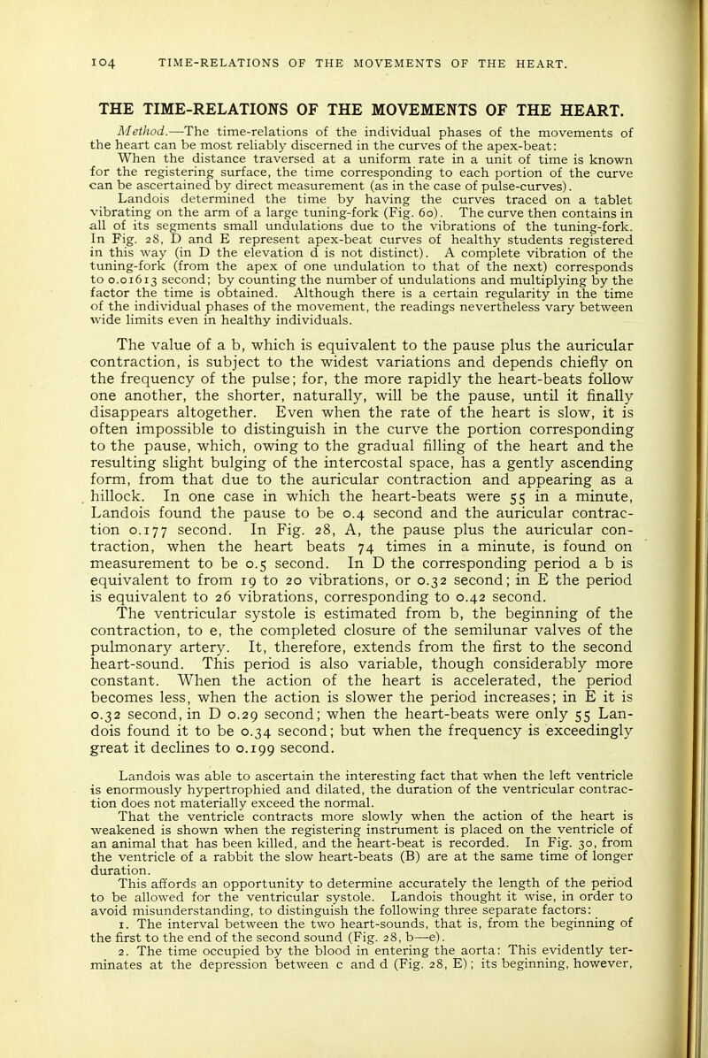 THE TIME-RELATIONS OF THE MOVEMENTS OF THE HEART. Method.—The time-relations of the individual phases of the movements of the heart can be most reliably discerned in the curves of the apex-beat: When the distance traversed at a uniform rate in a unit of time is known for the registering surface, the time corresponding to each portion of the curve can be ascertained by direct measurement (as in the case of pulse-curves). Landois determined the time by having the curves traced on a tablet vibrating on the arm of a large tuning-fork (Fig. 60). The curve then contains in all of its segments small undulations due to the vibrations of the tuning-fork. In Fig. 28, D and E represent apex-beat curves of healthy students registered in this way (in D the elevation d is not distinct). A complete vibration of the tuning-fork (from the apex of one undulation to that of the next) corresponds to 0.01613 second; by counting the number of undulations and multiplying by the factor the time is obtained. Although there is a certain regularity in the time of the individual phases of the movement, the readings nevertheless vary between wide limits even in healthy individuals. The value of a b, which is equivalent to the pause plus the auricular contraction, is subject to the voidest variations and depends chiefly on the frequency of the pulse; for, the more rapidly the heart-beats follow one another, the shorter, naturally, will be the pause, until it finally disappears altogether. Even when the rate of the heart is slow, it is often impossible to distinguish in the curve the portion corresponding to the pause, which, owing to the gradual filling of the heart and the resulting slight bulging of the intercostal space, has a gently ascending form, from that due to the auricular contraction and appearing as a hillock. In one case in which the heart-beats were 55 in a minute, Landois found the pause to be 0.4 second and the auricular contrac- tion 0.177 second. In Fig. 28, A, the pause plus the auricular con- traction, when the heart beats 74 times in a minute, is found on measurement to be 0.5 second. In D the corresponding period a b is equivalent to from 19 to 20 vibrations, or 0.32 second; in E the period is equivalent to 26 vibrations, corresponding to 0.42 second. The ventricular systole is estimated from b, the beginning of the contraction, to e, the completed closure of the semilunar valves of the pulmonary artery. It, therefore, extends from the first to the second heart-sound. This period is also variable, though considerably more constant. When the action of the heart is accelerated, the period becomes less, when the action is slower the period increases; in E it is 0.32 second, in D 0.29 second; when the heart-beats were only 55 Lan- dois found it to be 0.34 second; but when the frequency is exceedingly great it declines to 0.199 second. Landois was able to ascertain the interesting fact that when the left ventricle is enormously hypertrophied and dilated, the duration of the ventricular contrac- tion does not materially exceed the normal. That the ventricle contracts more slowly when the action of the heart is weakened is shown when the registering instrument is placed on the ventricle of an animal that has been killed, and the heart-beat is recorded. In Fig. 30, from the ventricle of a rabbit the slow heart-beats (B) are at the same time of longer duration. This affords an opportunity to determine accurately the length of the period to be allowed for the ventricular systole. Landois thought it wise, in order to avoid misunderstanding, to distinguish the following three separate factors: 1. The interval between the two heart-sounds, that is, from the beginning of the first to the end of the second sound (Fig. 28, b—e). 2. The time occupied by the blood in entering the aorta: This evidently ter- minates at the depression between c and d (Fig. 28, E); its beginning, however,