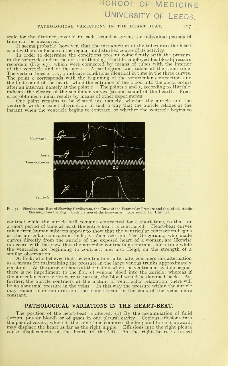 oCHooL OF Medicine. University of Leeds. PATHOLOGICAL VARIATIONS IN THE HEART-BEAT. 107 scale for the distance covered in each second is given, the individual periods of time can be measured. It seems probable, however, that the introduction of the tubes into the heart is not without influence on the regular, undisturbed course of its activity. In order to determine the conditions present coincidently with the pressure in the ventricle and in the aorta in the dog, Hurthle employed his blood-pressure recorders (Fig. 67), which were connected by means of tubes with the interior of the ventricle and of the aorta. A cardiogram was taken at the same time. The vertical lines o, i, 2, 3 indicate conditions identical in time in the three curves. The point o corresponds with the beginning of the ventricular contraction and the first sound of the heart; while the entrance of the blood into the aorta occurs after an interval, namely at the point i. The points 2 and 3, according to Hiirthle, indicate the closure of the semilunar valves (second sound of the heart). Fred- ericq obtained similar results by means of other experiments. One point remains to be cleared up, namely, whether the auricle and the ventricle work in exact alternation, in such a way that the auricle relaxes at the instant when the ventricle begins to contract, or whether the ventricle begins to Cardiogram. Aorta. Time-Recorder. Ventricle. Fig. 32.—Simultaneous Record Showing Cardiogram, the Curve of the Ventricular Pressure and that of the Aortic Pressure, from the Dog. Each division of the time-curve = o.oi second (K. Hurthle). contract while the auricle still remains contracted for a short time, so that for a short period of time at least the entire heart is contracted. Heart-beat curves taken from human subjects appear to show that the ventricular contraction begins as the auricular contraction ends; v. Ziemssen and Ter Gregorianz, who made curves directly from the auricle of the exposed heart of a woman, are likewise in accord with the view that the auricular contraction continues for a time while the ventricles are beginning to contract; and also Heigl, on the strength of a similar observation. A. Fick, who believes that the contractions alternate, considers this alternation as a means for maintaining the pressure in the large venous trunks approximately constant. As the auricle relaxes at the instant when the ventricular systole begins, there is no impediment to the flow of venous blood into the auricle; whereas if the auricular contraction were to persist, the blood would be dammed back. As, further, the auricle contracts at the instant of ventricular relaxation, there will be no abnormal pressure in the veins. In this way the pressure within the auricle may remain more uniform and the blood-stream in the ends of the veins more constant. PATHOLOGICAL VARIATIONS IN THE HEART-BEAT. The position of the heart-beat is altered: (i) By the accumulation of fluid (serum, pus or blood) or of gases in one pleural cavity. Copious effusions into the pleural cavity, which at the same time compress the lung and force it upward, may displace the heart as far as the right nipple. Effusions into the right pleura cause displacement of the heart to the left. As the right heart is forced