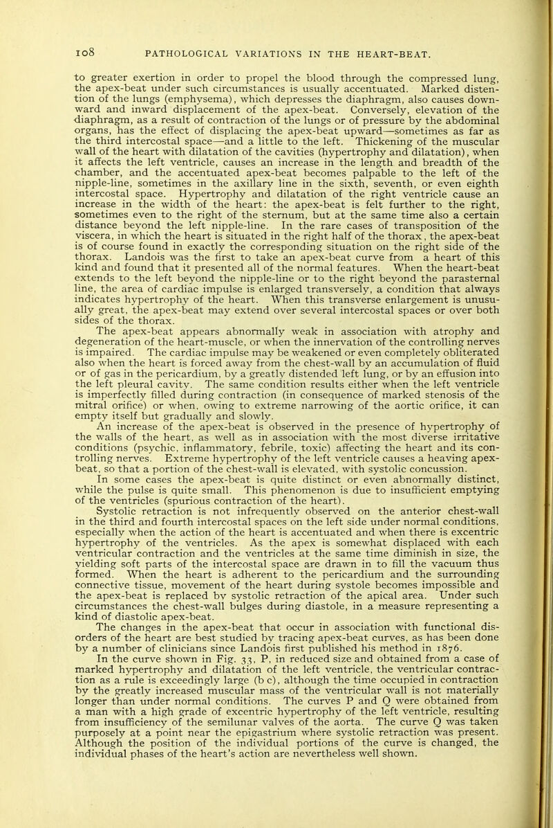 to greater exertion in order to propel the blood through the compressed lung, the apex-beat under such circumstances is usually accentuated. Marked disten- tion of the lungs (emphysema), which depresses the diaphragm, also causes down- ward and inward displacement of the apex-beat. Conversely, elevation of the diaphragm, as a result of contraction of the lungs or of pressure by the abdominal organs, has the effect of displacing the apex-beat upward—sometimes as far as the third intercostal space—and a little to the left. Thickening of the muscular wall of the heart with dilatation of the cavities (hypertrophy and dilatation), when it affects the left ventricle, causes an increase in the length and breadth of the ■chamber, and the accentuated apex-beat becomes palpable to the left of the nipple-line, sometimes in the axillary line in the sixth, seventh, or even eighth intercostal space. Hypertrophy and dilatation of the right ventricle cause an increase in the width of the heart: the apex-beat is felt further to the right, sometimes even to the right of the sternum, but at the same time also a certain distance beyond the left nipple-line. In the rare cases of transposition of the viscera, in which the heart is situated in the right half of the thorax, the apex-beat is of course found in exactly the corresponding situation on the right side of the thorax. Landois was the first to take an apex-beat curve from a heart of this kind and found that it presented all of the normal features. When the heart-beat extends to the left beyond the nipple-line or to the right beyond the parasternal line, the area of cardiac impulse is enlarged transversely, a condition that always indicates hypertrophy of the heart. When this transverse enlargement is unusu- ally great, the apex-beat may extend over several intercostal spaces or over both sides of the thorax. The apex-beat appears abnormally weak in association with atrophy and degeneration of the heart-muscle, or when the innervation of the controlling nerves is impaired. The cardiac impulse may be weakened or even completely obliterated also when the heart is forced away from the chest-wall by an accumulation of fluid or of gas in the pericardium, by a greatly distended left lung, or by an effusion into the left pleural cavity. The same condition results either when the left ventricle is imperfectly filled during contraction (in consequence of marked stenosis of the mitral orifice) or when, owing to extreme narrowing of the aortic orifice, it can empty itself but gradually and slowly. An increase of the apex-beat is observed in the presence of hypertrophy of the walls of the heart, as well as in association with the most diverse irritative conditions (psychic, inflammatory, febrile, toxic) affecting the heart and its con- trolling nerves. Extreme hypertrophy of the left ventricle causes a heaving apex- beat, so that a portion of the chest-wall is elevated, with systolic concussion. In some cases the apex-beat is quite distinct or even abnormally distinct, while the pulse is quite small. This phenomenon is due to insufficient emptying of the ventricles (spurious contraction of the heart). Systolic retraction is not infrequently observed on the anterior chest-wall in the third and fourth intercostal spaces on the left side under normal conditions, especially when the action of the heart is accentuated and when there is excentric hypertrophy of the ventricles. As the apex is somewhat displaced with each ventricular contraction and the ventricles at the same time diminish in size, the yielding soft parts of the intercostal space are drawn in to fill the vacuum thus formed. When the heart is adherent to the pericardium and the surrounding connective tissue, movement of the heart during systole becomes impossible and the apex-beat is replaced bv systolic retraction of the apical area. Under such circumstances the chest-wall bulges during diastole, in a measure representing a kind of diastolic apex-beat. The changes in the apex-beat that occur in association with functional dis- orders of the heart are best studied by tracing apex-beat curves, as has been done by a number of clinicians since Landois first published his method in 1876. In the ctirve shown in Fig. 33, P, in reduced size and obtained from a case of marked hypertrophy and dilatation of the left ventricle, the ventricular contrac- tion as a rule is exceedingly large (b c), although the time occupied in contraction by the greatly increased muscular mass of the ventricular wall is not materially longer than under normal conditions. The curves P and Q were obtained from a man with a high grade of excentric hypertrophy of the left ventricle, resulting from insufflciency of the semilunar valves of the aorta. The curve Q was taken purposely at a point near the epigastrium where systolic retraction was present. Although the position of the individual portions of the curve is changed, the individual phases of the heart's action are nevertheless well shown.
