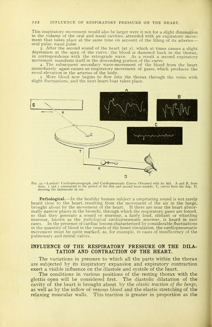 This inspiratory movement would also be larger were it not for a slight diminution in the volume of the oral and nasal cavities, attended with an expiratory move- ment that takes place at the same time on account of the filling of its arteries— oral pulse, nasal pulse. 3. After the second sound of the heart (at 2), which at times causes a slight depression at the apex of the ctirve. the blood is dammed back in the thorax, in correspondence with the retrograde wave. As a result a second expiratory movement manifests itself in the descending portion of the curve. 4. The subsequent secondary wave-movement of the blood from the heart immediately again causes an inspiratory movement of gases, which produces the recoil elevation in the arteries of the body. 5. More blood now begins to flow into the thorax through the veins with slight fluctuations, and the next heart-beat takes place. Pathological.—In the healthy htiman subject a crepitating sound is not rarely heard close to the heart, resulting from the movement of the air in the lungs, brought about by the movement of the heart. If there are near the heart abnor- mally narrow places in the bronchi, through which the respiratory gases are forced, so that they generate a sound or murmur, a fairly loud, sibilant or whistling murmur, known as the pathological cardiopneumatic murmur, is heard in rare cases. In the presence of cardiac lesions characterized by considerable fluctuations in the quantity of blood in the vessels of the lesser circulation, the cardiopneumatic movement must be quite marked, as, for example, in cases of insufficiency of the pulmonary and mitral valves. INFLUENCE OF THE RESPIRATORY PRESSURE ON THE DILA- TATION AND CONTRACTION OF THE HEART. The variations in pressure to which all the parts within the thorax are subjected by its inspiratory expansion and expiratory contraction exert a visible influence on the diastole and systole of the heart. The conditions in various positions of the resting thorax with the glottis open will be considered first. The diastolic dilatation of the cavity of the heart is brought about by the elastic traction of the lungs, as well as by the inflow of venous blood and the elastic stretching of the relaxing muscular walls. This traction is greater in proportion as the