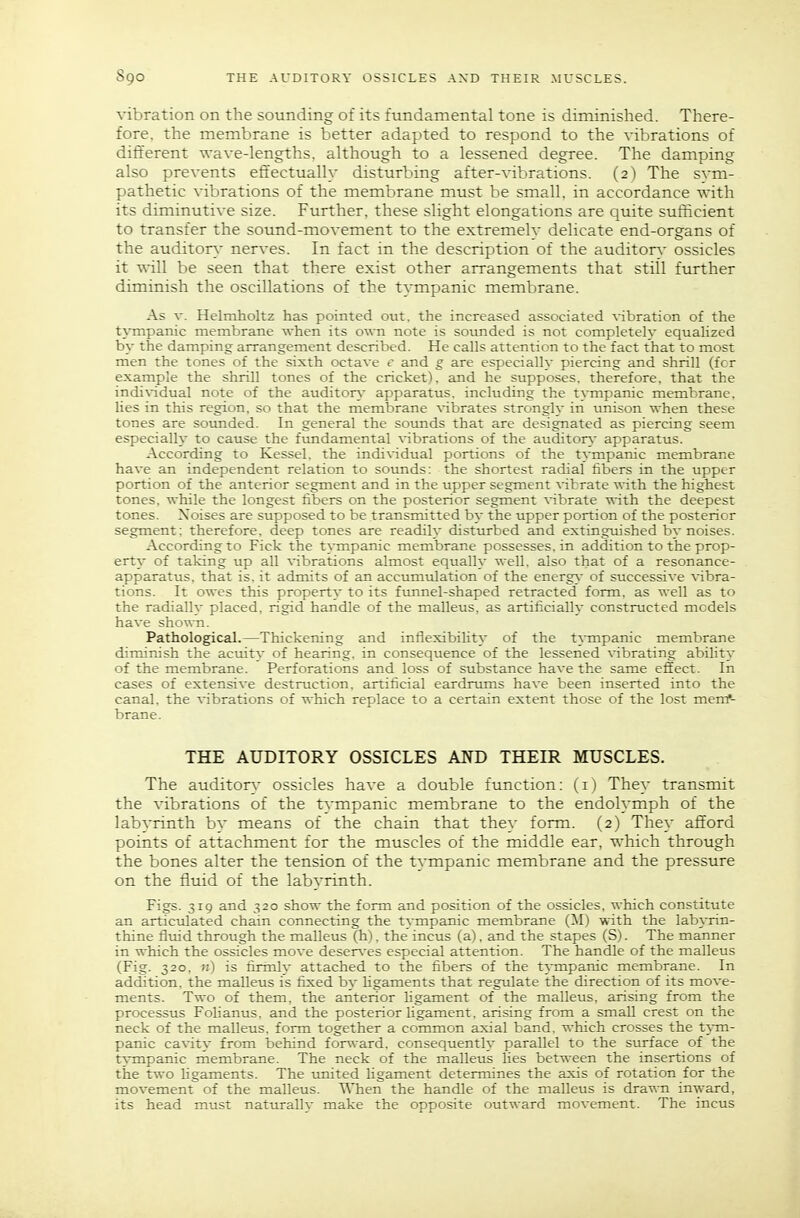 vibration on the sounding of its fundamental tone is diminished. There- fore, the membrane is better adapted to respond to the vibrations of different Ts-ave-lengths, although to a lessened degree. The damping also prevents effectually disturbing after-vibrations. (2) The svm- pathetic vibrations of the membrane must be small, in accordance with its diminutive size. Further, these slight elongations are quite sufficient to transfer the sound-movement to the extremelv delicate end-organs of the auditory nerves. In fact in the description of the auditorv ossicles it will be seen that there exist other arrangements that still further diminish the oscillations of the tympanic membrane. As V. Helmholtz has pointed out. the increased associated vibration of the tympanic membrane when its own note is sounded is not completelv equaHzed by the damping arrangement described. He calls attention to the fact that to most men the tones of the sixth octave c and g are especially piercing and shrill (for example the shrill tones of the cricket), and he supposes, therefore, that the individual note of the auditorv apparatus, including the tympanic membrane, lies in this region, so that the membrane vibrates strongly in unison when these tones are sounded. In general the sounds that are designated as piercing seem especially to cause the fimdamental vibrations of the auditor}.' apparatus. According to Kessel. the individual portions of the tympanic membrane have an independent relation to sounds: the shortest radial fibers in the upper portion of the anterior segment and in the upper segment vibrate with the highest tones, while the longest libers on the posterior segment vibrate with the deepest tones. Noises are supposed to be transmitted by the upper portion of the posterior segment: therefore, deep tones are readily disturbed and extinguished by noises. According to Fick the tympanic membrane possesses, in addition to the prop- erty- of taking up all vibrations almost equally well, also that of a resonance- apparatus, that is, it admits of an accixmulation of the energy of successive vibra- tions. It owes this property to its fvmnel-shaped retracted form, as well as to the radially placed, rigid handle of the malleus, as artificially constructed models have shown. Pathological.—Thickening and inflexibility of the t]i-mpanic membrane diminish the acuity of hearing, in consequence of the lessened vibrating ability of the membrane. Perforations and loss of substance have the same effect. In cases of extensive destruction, artificial eardrums have been inserted into the canal, the vibrations of which replace to a certain extent those of the lost merrf- brane. THE AUDITORY OSSICLES AND THEIR MUSCLES. The auditor}- ossicles have a double function; (i) They transmit the vibrations of the t^-mpanic membrane to the endolymph of the labyrinth by means of the chain that they form. (2) They afford points of attachment for the muscles of the middle ear, which through the bones alter the tension of the tvmpanic membrane and the pressure on the fluid of the labyrinth. Figs. 319 and 320 show the form and position of the ossicles, which constitute an articulated chain connecting the tympanic membrane (M) with the lab}-rin- thine flmd through the malleus (h), the incus (a), and the stapes (S). The manner in which the ossicles move deser\-es especial attention. The handle of the malleus (Fig. 320. n) is firinly attached to the fibers of the tympanic membrane. In addition, the malleus is fixed by ligaments that regulate the direction of its move- ments. Two of them, the anterior Ugament of the malleus, arising from the processus Folianus. and the posterior ligament, arising from a small crest on the neck of the malleus, form together a common axial band, which crosses the tym- panic cavity from behind for«-ard. consequently parallel to the surface of the t}.-mpanic membrane. The neck of the malleus lies between the insertions of the two ligaments. The tmited ligament determines the axis of rotation for the movement of the malleus. When the handle of the malleus is drawn inward, its head must naturally make the opposite outward movement. The incus