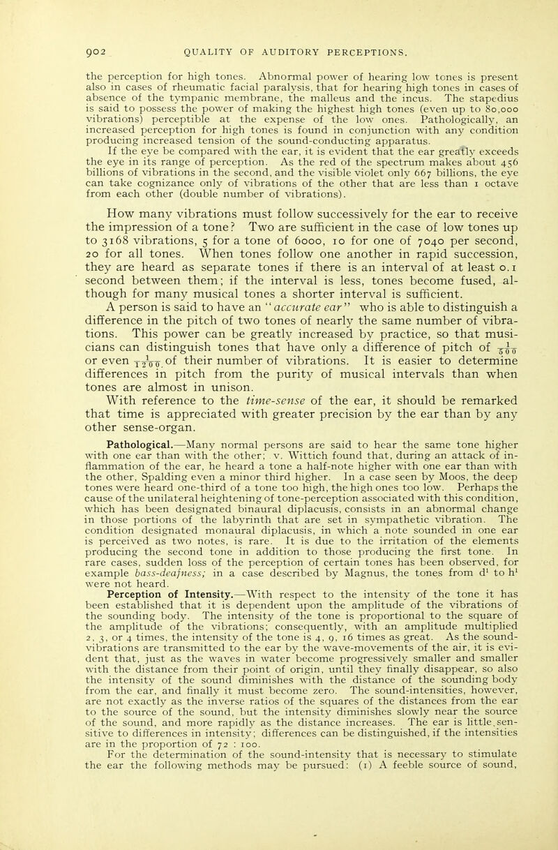 the perception for high tones. Abnormal power of hearing low tones is present also in cases of rheumatic facial paralysis, that for hearing high tones in cases of absence of the tympanic membrane, the malleus and the incvis. The stapedius is said to possess the power of making the highest high tones (even up to 80,000 vibrations) perceptible at the expense of the low ones. Pathologically, an increased perception for high tones is found in conjunction with any condition producing increased tension of the sound-conducting apparatus. If the eye be compared with the ear, it is evident that the ear greatly exceeds the eye in its range of perception. As the red of the spectrum makes about 456 billions of vibrations in the second, and the visible violet only 667 billions, the eye can take cognizance only of vibrations of the other that are less than i octave from each other (double number of vibrations). How many vibrations must follow successively for the ear to receive the impression of a tone ? Two are sufficient in the case of low tones up to 3168 vibrations, 5 for a tone of 6000, 10 for one of 7040 per second, 20 for all tones. When tones follow one another in rapid succession, they are heard as separate tones if there is an interval of at least o.i second between them; if the interval is less, tones become fused, al- though for many musical tones a shorter interval is sufficient. A person is said to have an  accurate ear who is able to distinguish a difference in the pitch of two tones of nearly the same number of vibra- tions. This power can be greatly increased by practice, so that musi- cians can distinguish tones that have only a difference of pitch of -jIq or even y 2V'o, °f their number of vibrations. It is easier to determine differences in pitch from the purity of musical intervals than when tones are almost in unison. With reference to the time-sense of the ear, it should be remarked that time is appreciated with greater precision by the ear than by any other sense-organ. Pathological.—Many normal persons are said to hear the same tone higher with one ear than with the other; v. Wittich found that, during an attack of in- flammation of the ear, he heard a tone a half-note higher with one ear than with the other, Spalding even a minor third higher. In a case seen by Moos, the deep tones were heard one-third of a tone too high, the high ones too low. Perhaps the cause of the unilateral heightening of tone-perception associated with this condition, which has been designated binaural diplacusis, consists in an abnormal change in those portions of the labyrinth that are set in sympathetic vibration. The condition designated monaural diplacusis, in which a note sounded in one ear is perceived as two notes, is rare. It is due to the irritation of the elements producing the second tone in addition to those producing the first tone. In rare cases, sudden loss of the perception of certain tones has been observed, for example bass-deafness; in a case described by Magnus, the tone;s from d' to h' were not heard. Perception of Intensity.—With respect to the intensity of the tone it has been established that it is dependent upon the amplitude of the vibrations of the sounding body. The intensity of the tone is proportional to the square of the amplitude of the vibrations; consequently, with an amplitude multiplied 2, 3, or 4 times, the intensity of the tone is 4, 9, 16 times as great. As the sound- vibrations are transmitted to the ear by the wave-movements of the air, it is evi- dent that, just as the waves in water become progressively smaller and smaller with the distance from their point of origin, until they finally disappear, so also the intensity of the sound diminishes with the distance of the sounding body from the ear, and finally it must become zero. The sound-intensities, however, are not exactly as the inverse ratios of the squares of the distances from the ear to the source of the sound, but the intensity diminishes slowly near the source of the sound, and more rapidly as the distance increases. The ear is little.sen- sitive to differences in intensity; differences can be distinguished, if the intensities are in the proportion of 72 : 100. For the determination of the sound-intensity that is necessary to stimulate