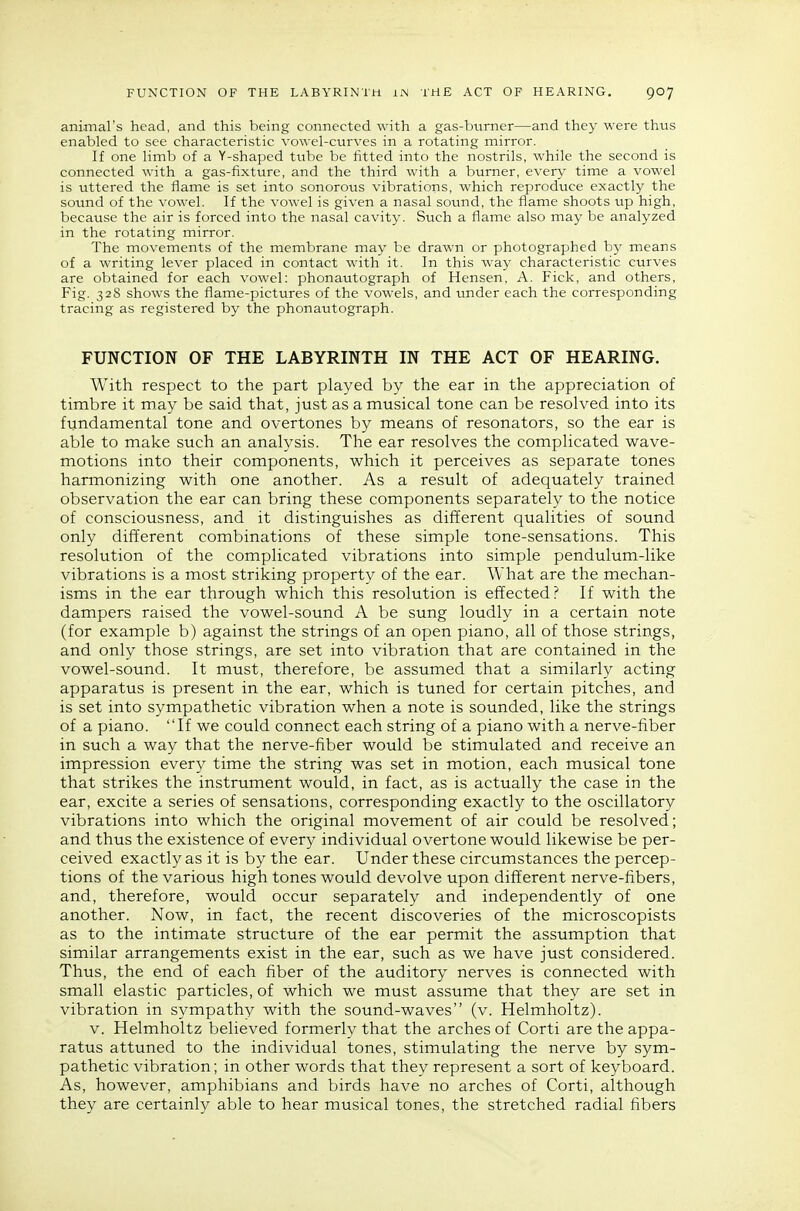 animal's head, and this being connected with a gas-burner—and they were thus enabled to see characteristic vowel-curves in a rotating mirror. If one limb of a Y-shaped tube be fitted into the nostrils, while the second is connected with a gas-fixture, and the third with a burner, every time a vowel is uttered the flame is set into sonorous vibrations, which reprodvice exactly the sound of the vowel. If the vowel is given a nasal sound, the flame shoots up high, because the air is forced into the nasal cavity. Such a flame also may be analyzed in the rotating mirror. The movements of the membrane may be drawn or photographed by means of a writing lever placed in contact with it. In this way characteristic curves are obtained for each vowel: phonautograph of Hensen, A. Fick, and others. Fig. 328 shows the flame-pictures of the vowels, and under each the corresponding tracing as registered by the phonautograph. FUNCTION OF THE LABYRINTH IN THE ACT OF HEARING. With respect to the part played by the ear in the appreciation of timbre it may be said that, just as a musical tone can be resolved into its fundamental tone and overtones by means of resonators, so the ear is able to make such an analysis. The ear resolves the complicated wave- motions into their components, which it perceives as separate tones harmonizing with one another. As a result of adequately trained observation the ear can bring these components separately to the notice of consciousness, and it distinguishes as different qualities of sound only different combinations of these simple tone-sensations. This resolution of the complicated vibrations into simple pendulum-like vibrations is a most striking property of the ear. What are the mechan- isms in the ear through which this resolution is effected? If with the dampers raised the vowel-sound A be sung loudly in a certain note (for example b) against the strings of an open piano, all of those strings, and only those strings, are set into vibration that are contained in the vowel-sound. It must, therefore, be assumed that a similarly acting apparatus is present in the ear, which is tuned for certain pitches, and is set into sympathetic vibration when a note is sounded, like the strings of a piano. If we could connect each string of a piano with a nerve-fiber in such a way that the nerve-fiber would be stimulated and receive an impression every time the string was set in motion, each musical tone that strikes the instrument would, in fact, as is actually the case in the ear, excite a series of sensations, corresponding exactly to the oscillatory vibrations into which the original movement of air could be resolved; and thus the existence of every individual overtone would likewise be per- ceived exactly as it is by the ear. Under these circumstances the percep- tions of the various high tones would devolve upon different nerve-fibers, and, therefore, would occur separately and independently of one another. Now, in fact, the recent discoveries of the microscopists as to the intimate structure of the ear permit the assumption that similar arrangements exist in the ear, such as we have just considered. Thus, the end of each fiber of the auditory nerves is connected with small elastic particles, of which we must assume that they are set in vibration in sympathy with the sound-waves (v. Helmholtz). V. Helmholtz believed formerly that the arches of Corti are the appa- ratus attuned to the individual tones, stimulating the nerve by sym- pathetic vibration; in other words that they represent a sort of keyboard. As, however, amphibians and birds have no arches of Corti, although they are certainly able to hear musical tones, the stretched radial fibers