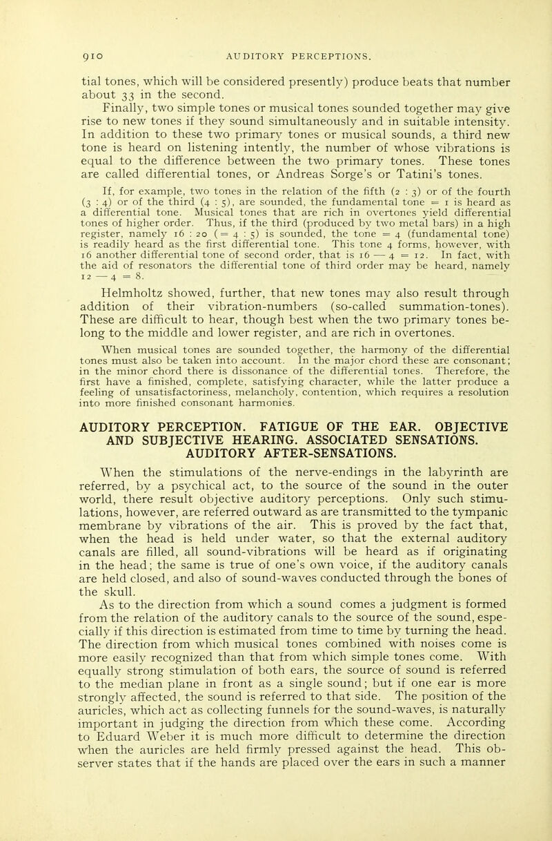 tial tones, which will be considered presently) produce beats that number about 33 in the second. Finally, two simple tones or musical tones sounded together may give rise to new tones if they sound simultaneously and in suitable intensity. In addition to these two primary tones or musical sounds, a third new tone is heard on listening intently, the number of whose vibrations is equal to the difference between the two primary tones. These tones are called differential tones, or Andreas Sorge's or Tatini's tones. If, for example, two tones in the relation of the fifth (2 : 3) or of the fourth (3 : 4) or of the third (4 : 5), are sounded, the fundamental tone = i is heard as a differential tone. Musical tones that are rich in overtones yield differential tones of higher order. Thus, if the third (produced by two metal bars) in a high register, namely 16 : 20 (=4:5) is sounded, the tone = 4 (fundamental tone) is readily heard as the first differential tone. This tone 4 forms, however, with 16 another differential tone of second order, that is 16 — 4 = 12. In fact, with the aid of resonators the differential tone of third order may be heard, namely 12 —4 =8. Helmholtz showed, further, that new tones may also result through addition of their vibration-numbers (so-called summation-tones). These are difficult to hear, though best when the two primary tones be- long to the middle and lower register, and are rich in overtones. When musical tones are sounded together, the harmony of the differential tones must also be taken into account. In the major chord these are consonant; in the minor chord there is dissonance of the differential tones. Therefore, the first have a finished, complete, satisfying character, while the latter produce a feeling of unsatisfactoriness, melancholy, contention, which requires a resolution into more finished consonant harmonies. AUDITORY PERCEPTION. FATIGUE OF THE EAR. OBJECTIVE AND SUBJECTIVE HEARING. ASSOCIATED SENSATIONS. AUDITORY AFTER-SENSATIONS. When the stimulations of the nerve-endings in the labyrinth are referred, by a psychical act, to the source of the sound in the outer world, there result objective auditory perceptions. Only such stimu- lations, however, are referred outward as are transmitted to the tympanic membrane by vibrations of the air. This is proved by the fact that, when the head is held under water, so that the external auditory canals are filled, all sound-vibrations will be heard as if originating in the head; the same is true of one's own voice, if the auditory canals are held closed, and also of sound-waves conducted through the bones of the skull. As to the direction from which a sound comes a judgment is formed from the relation of the auditory canals to the source of the sound, espe- cially if this direction is estimated from time to time by turning the head. The direction from which musical tones combined with noises come is more easily recognized than that from which simple tones come. With equally strong stimulation of both ears, the source of sound is referred to the median plane in front as a single sound; but if one ear is more strongly affected, the sound is referred to that side. The position of the auricles, which act as collecting funnels for the sound-waves, is naturally important in judging the direction from which these come. According to Eduard Weber it is much more difficult to determine the direction when the auricles are held firmly pressed against the head. This ob- server states that if the hands are placed over the ears in such a manner
