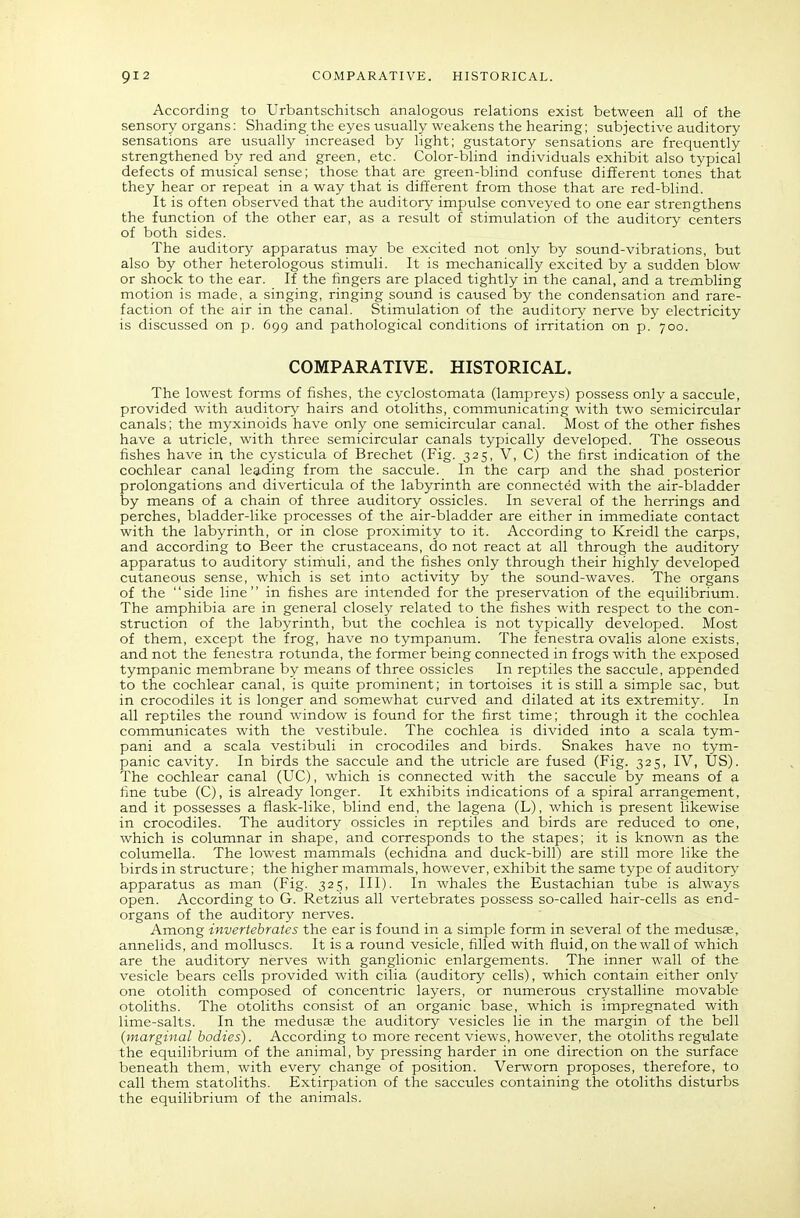 According to Urbantschitsch analogous relations exist between all of the sensory organs: Shading the eyes usually weakens the hearing; subjective auditory sensations are usually increased by light; gustatory sensations are frequently strengthened by red and green, etc. Color-blind individuals exhibit also typical defects of musical sense; those that are green-blind confuse different tones that they hear or repeat in a way that is different from those that are red-blind. It is often observed that the auditory impulse conveyed to one ear strengthens the function of the other ear, as a result of stimulation of the auditory centers of both sides. The auditory apparatus may be excited not only by sound-vibrations, but also by other heterologous stimuli. It is mechanically excited by a sudden blow or shock to the ear. If the fingers are placed tightly in the canal, and a trembling motion is made, a singing, ringing sound is caused by the condensation and rare- faction of the air in the canal. Stimulation of the auditory nerve by electricity is discussed on p. 699 and pathological conditions of irritation on p. 700. COMPARATIVE. HISTORICAL. The lowest forms of fishes, the cyclostomata (lampreys) possess only a saccule, provided with auditory hairs and otoliths, communicating with two semicircular canals; the myxinoids have only one semicircular canal. Most of the other fishes have a utricle, with three semicircular canals typically developed. The osseous fishes have in the cysticula of Brechet (Fig. 325, V, C) the first indication of the cochlear canal leading from the saccule. In the carp and the shad posterior prolongations and diverticula of the labyrinth are connected with the air-bladder by means of a chain of three auditory ossicles. In several of the herrings and perches, bladder-like processes of the air-bladder are either in immediate contact with the labyrinth, or in close proximity to it. According to Kreidl the carps, and according to Beer the crustaceans, do not react at all through the auditory apparatus to auditory stimuli, and the fishes only through their highly developed cutaneous sense, which is set into activity by the sovmd-waves. The organs of the side line in fishes are intended for the preservation of the equilibrium. The amphibia are in general closely related to the fishes with respect to the con- struction of the labyrinth, but the cochlea is not typically developed. Most of them, except the frog, have no tympanum. The fenestra ovalis alone exists, and not the fenestra rotunda, the former being connected in frogs with the exposed tympanic membrane by means of three ossicles In reptiles the saccule, appended to the cochlear canal, is quite prominent; in tortoises it is still a simple sac, but in crocodiles it is longer and somewhat curved and dilated at its extremity. In all reptiles the round window is found for the first time; through it the cochlea communicates with the vestibule. The cochlea is divided into a scala tym- pani and a scala vestibuli in crocodiles and birds. Snakes have no tym- panic cavity. In birds the saccule and the utricle are fused (Fig. 325, IV, tJS). The cochlear canal (UC), which is connected with the saccule by means of a fine tube (C), is already longer. It exhibits indications of a spiral arrangement, and it possesses a flask-like, blind end, the lagena (L), which is present likewise in crocodiles. The auditory ossicles in reptiles and birds are reduced to one, which is columnar in shape, and corresponds to the stapes; it is known as the columella. The lowest mammals (echidna and duck-bill) are still more like the birds in structure; the higher mammals, however, exhibit the same type of auditory apparatus as man (Fig. 325, III). In whales the Eustachian tube is always open. According to G. Retzius all vertebrates possess so-called hair-cells as end- organs of the auditory nerves. Among invertebrates the ear is found in a simple form in several of the medusas, annelids, and molluscs. It is a round vesicle, filled with fluid, on the wall of which are the auditory nerves with ganglionic enlargements. The inner wall of the vesicle bears cells provided with cilia (auditory cells), which contain either only one otolith composed of concentric layers, or numerous crystalline movable otoliths. The otoliths consist of an organic base, which is impregnated with lime-salts. In the medusas the auditory vesicles lie in the margin of the bell (marginal bodies). According to more recent views, however, the otoliths regulate the equilibrium of the animal, by pressing harder in one direction on the surface beneath them, with every change of position. Verworn proposes, therefore, to call them statoliths. Extirpation of the saccules containing the otoliths disturbs the eqtiilibrium of the animals.