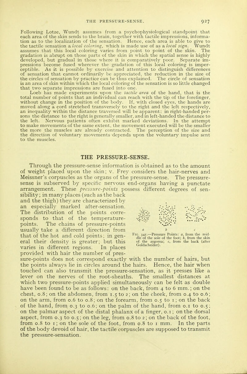 Following Lotze, Wundt assumes from a psychophysiological standpoint that each area of the skin sends to the brain, together with tactile impressions, informa- tion as to the localization of the sensation. Hence, each area is able to give to the tactile sensation a local coloring, which is made use of as a local sign. Wundt assumes that this local coloring varies from point to point of the skin. The gradation is abrupt on those parts of the skin in which the spatial sense is highly developed, but gradual in those where it is comparatively poor. Separate im- pressions become fused wherever the gradation of this local coloring is imper- ceptible. As it is possible by exercise and attention to distinguish differences of sensation that cannot ordinarily be appreciated, the reduction in the size of the circles of sensation by practice can be thus explained. The circle of sensation is an area of skin within which the local coloring of the sensation is so little changed that two separate impressions are fused into one. Loeb has made experiments upon the tactile area of the hand, that is the total number of points that an individual can reach with the tip of the forefinger, without change in the position of the body. If, with closed eyes, the hands are moved along a cord stretched transversely to the right and the left respectively, an inequality within the distance traversed will be apparent: in right-handed per- sons the distance to the right is generally smaller, and in left-handed the distance to the left. Nervous patients often exhibit marked deviations. In the attempt to make movements of the same extent, the movement executed will be the smaller the more the muscles are already contracted. The perception of the size and the direction of voluntary movements depends upon the voluntary impulse sent to the muscles. THE PRESSURE-SENSE. Through the pressure-sense information is obtained as to the amount of weight placed upon the skin; v. Frey considers the hair-nerves and Meissner's corpuscles as the organs of the pressure-sense. The pressure- sense is subserved by specific nervous end-organs having a punctate arrangement. These pressure-points possess different degrees of sen- sibility ; in many places (such as the back and the thigh) they are characterized by an especially marked after-sensation. ■•; The distribution of the points corre- 'r^/<^ .•'.':'.?•'.•:• ' sponds to that of the temperature- Ct-'f•.•..•'v*^!: points. The chains of pressure-points  ' usually take a different direction from a b c that nf thp hnf anrl r-nlH nnintc; • in apn- 34i—Pressure Points: a, from the mid- tnat oi tne nox ana coia pomts, m gen- ^^^^ ^^i^ f^^t. ^^^^ ^^^.^ eral their density is greater; but this of the zygoma; c, from the back (after j-rv- . ■ T 1 Goldscheider). vanes m different regions. in places provided with hair the number of pres- sure-points does not correspond exactly with the number of hairs, but the points always lie in circles around the hairs. Hence, the hair when touched can also transmit the pressure-sensation, as it presses like a lever on the nerves of the root-sheaths. The smallest distances at which two pressure-points applied simultaneously can be felt as double have been found to be as follows: on the back, from 4 to 6 mm.; on the chest, 0.8; on the abdomen, from 1.5 to 2; on the cheek, from 0.4 to 0.6; on the arm, from 0.6 to 0.8; on the forearm, from 0.5 to i; on the back of the hand, from 0.3 to 0.6; on the palm of the hand, from o.i to 0.5; on the palmar aspect of the distal phalanx of a finger, o.i; on the dorsal aspect, from 0.3 to 0.5; on the leg, from 0.8 to 2 ; on the back of the foot, from 0.8 to I; on the sole of the foot, from 0.8 to i mm. In the parts of the body devoid of hair, the tactile corpuscles are supposed to transmit the pressure-sensation.